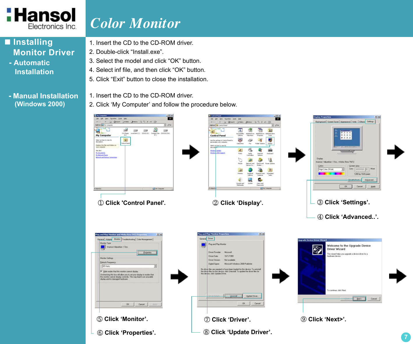 Color Monitor 7 Installing     Monitor Driver  - Automatic      Installation  - Manual Installation(Windows 2000)1. Insert the CD to the CD-ROM driver.2. Double-click “Install.exe”.3. Select the model and click “OK” button.4. Select inf file, and then click “OK” button.5. Click “Exit” button to close the installation.1. Insert the CD to the CD-ROM driver.2. Click ‘My Computer’ and follow the procedure below.① Click &apos;Control Panel&apos;. ② Click ‘Display’. ③ Click ‘Settings’.④ Click ‘Advanced..’.⑦ Click ‘Driver’.⑧ Click ‘Update Driver’.⑨ Click ‘Next&gt;’.⑤ Click ‘Monitor’.⑥ Click ‘Properties’.