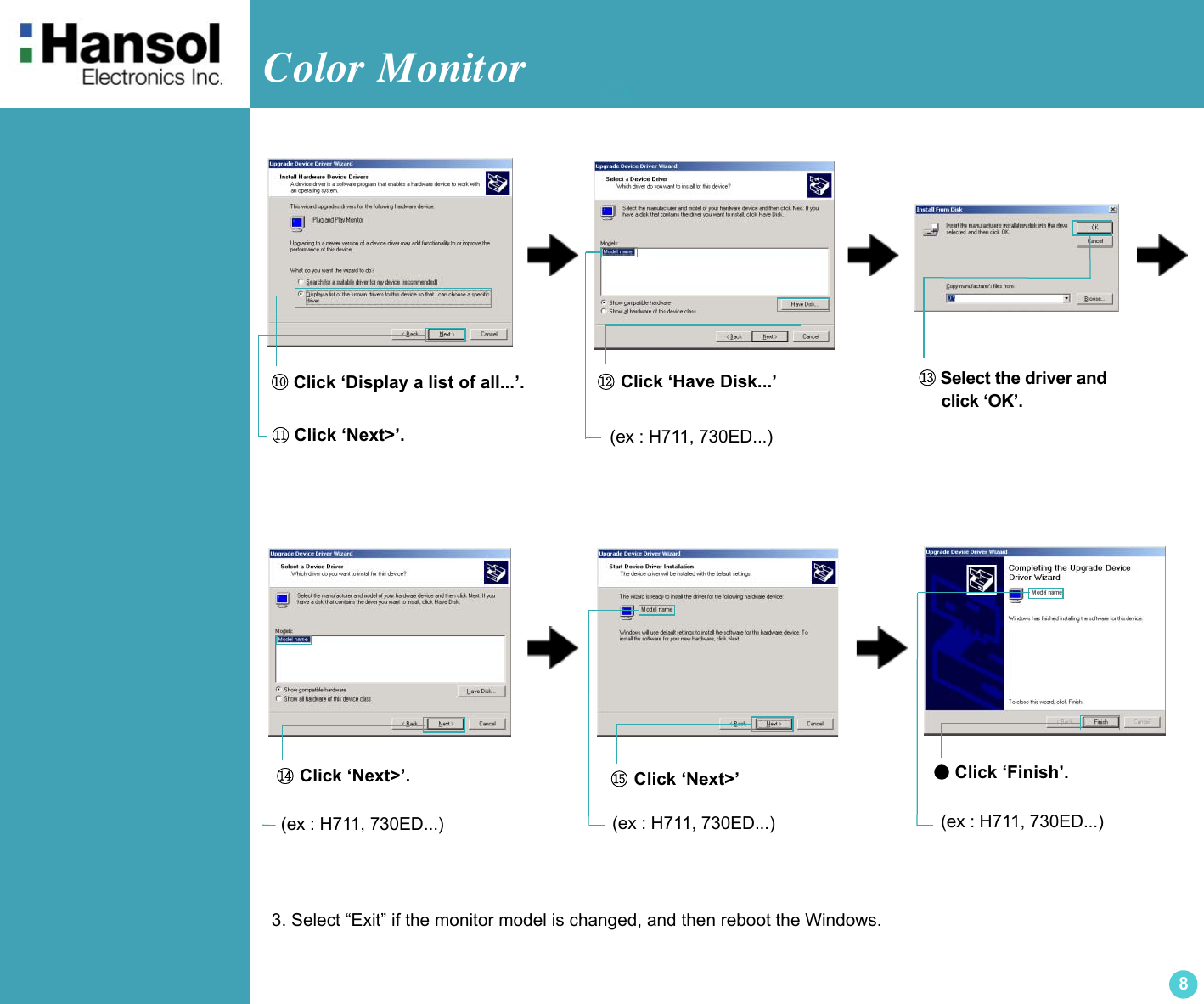 Color Monitor 8●Click ‘Finish’.(ex : H711, 730ED...)⑩ Click ‘Display a list of all...’.⑪ Click ‘Next&gt;’.⑫ Click ‘Have Disk...’⑭ Click ‘Next&gt;’. ⑮ Click ‘Next&gt;’⑬ Select the driver and      click ‘OK’.3. Select “Exit” if the monitor model is changed, and then reboot the Windows.(ex : H711, 730ED...)(ex : H711, 730ED...) (ex : H711, 730ED...)