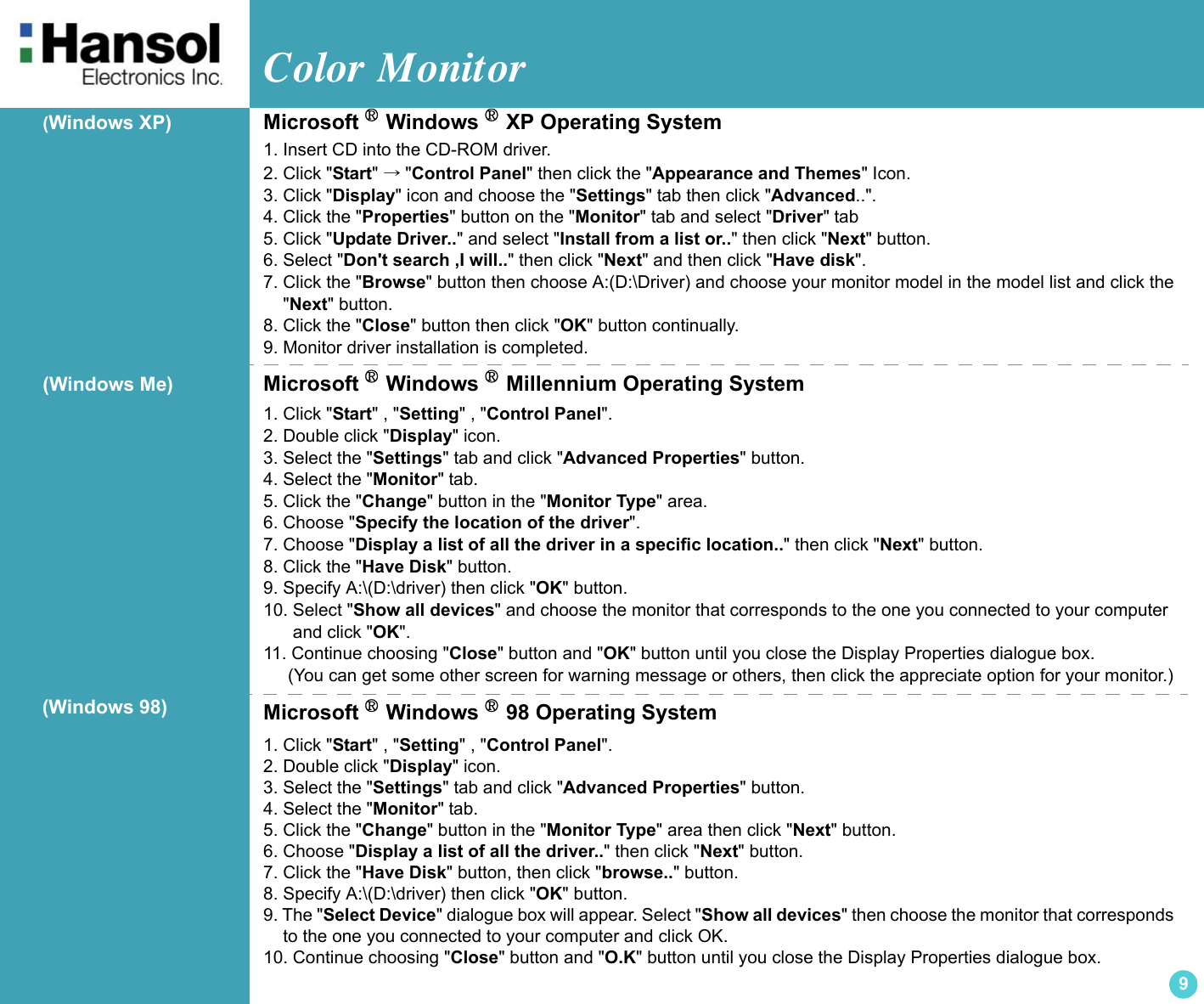 Color Monitor 9(Windows XP) Microsoft ® Windows ® XP Operating System1. Insert CD into the CD-ROM driver. 2. Click &quot;Start&quot; →&quot;Control Panel&quot; then click the &quot;Appearance and Themes&quot; Icon. 3. Click &quot;Display&quot; icon and choose the &quot;Settings&quot; tab then click &quot;Advanced..&quot;.4. Click the &quot;Properties&quot; button on the &quot;Monitor&quot; tab and select &quot;Driver&quot; tab5. Click &quot;Update Driver..&quot; and select &quot;Install from a list or..&quot; then click &quot;Next&quot; button.6. Select &quot;Don&apos;t search ,I will..&quot; then click &quot;Next&quot; and then click &quot;Have disk&quot;.7. Click the &quot;Browse&quot; button then choose A:(D:\Driver) and choose your monitor model in the model list and click the    &quot;Next&quot; button.8. Click the &quot;Close&quot; button then click &quot;OK&quot; button continually.9. Monitor driver installation is completed.(Windows Me) Microsoft ® Windows ® Millennium Operating System1. Click &quot;Start&quot; , &quot;Setting&quot; , &quot;Control Panel&quot;. 2. Double click &quot;Display&quot; icon. 3. Select the &quot;Settings&quot; tab and click &quot;Advanced Properties&quot; button. 4. Select the &quot;Monitor&quot; tab. 5. Click the &quot;Change&quot; button in the &quot;Monitor Type&quot; area. 6. Choose &quot;Specify the location of the driver&quot;. 7. Choose &quot;Display a list of all the driver in a specific location..&quot; then click &quot;Next&quot; button. 8. Click the &quot;Have Disk&quot; button.9. Specify A:\(D:\driver) then click &quot;OK&quot; button. 10. Select &quot;Show all devices&quot; and choose the monitor that corresponds to the one you connected to your computer       and click &quot;OK&quot;. 11. Continue choosing &quot;Close&quot; button and &quot;OK&quot; button until you close the Display Properties dialogue box.      (You can get some other screen for warning message or others, then click the appreciate option for your monitor.)Microsoft ® Windows ® 98 Operating System1. Click &quot;Start&quot; , &quot;Setting&quot; , &quot;Control Panel&quot;. 2. Double click &quot;Display&quot; icon. 3. Select the &quot;Settings&quot; tab and click &quot;Advanced Properties&quot; button. 4. Select the &quot;Monitor&quot; tab. 5. Click the &quot;Change&quot; button in the &quot;Monitor Type&quot; area then click &quot;Next&quot; button. 6. Choose &quot;Display a list of all the driver..&quot; then click &quot;Next&quot; button. 7. Click the &quot;Have Disk&quot; button, then click &quot;browse..&quot; button. 8. Specify A:\(D:\driver) then click &quot;OK&quot; button. 9. The &quot;Select Device&quot; dialogue box will appear. Select &quot;Show all devices&quot; then choose the monitor that corresponds      to the one you connected to your computer and click OK. 10. Continue choosing &quot;Close&quot; button and &quot;O.K&quot; button until you close the Display Properties dialogue box. (Windows 98)