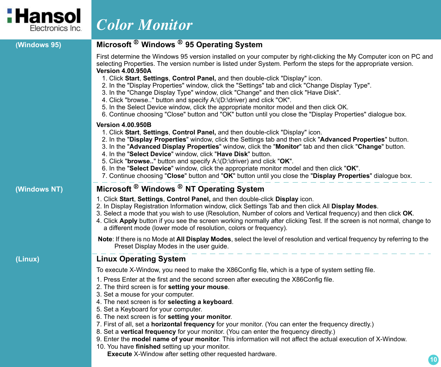 Color Monitor 10(Windows 95) Microsoft ® Windows ® 95 Operating System.First determine the Windows 95 version installed on your computer by right-clicking the My Computer icon on PC andselecting Properties. The version number is listed under System. Perform the steps for the appropriate version.  Version 4.00.950A  1. Click Start, Settings, Control Panel, and then double-click &quot;Display&quot; icon. 2. In the &quot;Display Properties&quot; window, click the &quot;Settings&quot; tab and click &quot;Change Display Type&quot;. 3. In the &quot;Change Display Type&quot; window, click &quot;Change&quot; and then click &quot;Have Disk&quot;. 4. Click &quot;browse..&quot; button and specify A:\(D:\driver) and click &quot;OK&quot;. 5. In the Select Device window, click the appropriate monitor model and then click OK. 6. Continue choosing &quot;Close&quot; button and &quot;OK&quot; button until you close the &quot;Display Properties&quot; dialogue box.  Version 4.00.950B  1. Click Start, Settings, Control Panel, and then double-click &quot;Display&quot; icon. 2. In the &quot;Display Properties&quot; window, click the Settings tab and then click &quot;Advanced Properties&quot; button. 3. In the &quot;Advanced Display Properties&quot; window, click the &quot;Monitor&quot; tab and then click &quot;Change&quot; button. 4. In the &quot;Select Device&quot; window, click &quot;Have Disk&quot; button. 5. Click &quot;browse..&quot; button and specify A:\(D:\driver) and click &quot;OK&quot;. 6. In the &quot;Select Device&quot; window, click the appropriate monitor model and then click &quot;OK&quot;. 7. Continue choosing &quot;Close&quot; button and &quot;OK&quot; button until you close the &quot;Display Properties&quot; dialogue box.  Microsoft ® Windows ® NT Operating System1. Click Start, Settings, Control Panel, and then double-click Display icon. 2. In Display Registration Information window, click Settings Tab and then click All Display Modes. 3. Select a mode that you wish to use (Resolution, Number of colors and Vertical frequency) and then click OK. 4. Click Apply button if you see the screen working normally after clicking Test. If the screen is not normal, change to    a different mode (lower mode of resolution, colors or frequency).   Note: If there is no Mode at All Display Modes, select the level of resolution and vertical frequency by referring to the             Preset Display Modes in the user guide. (Linux) Linux Operating SystemTo execute X-Window, you need to make the X86Config file, which is a type of system setting file.  1. Press Enter at the first and the second screen after executing the X86Config file. 2. The third screen is for setting your mouse. 3. Set a mouse for your computer. 4. The next screen is for selecting a keyboard. 5. Set a Keyboard for your computer. 6. The next screen is for setting your monitor. 7. First of all, set a horizontal frequency for your monitor. (You can enter the frequency directly.) 8. Set a vertical frequency for your monitor. (You can enter the frequency directly.) 9. Enter the model name of your monitor. This information will not affect the actual execution of X-Window. 10. You have finished setting up your monitor.       Execute X-Window after setting other requested hardware. (Windows NT)