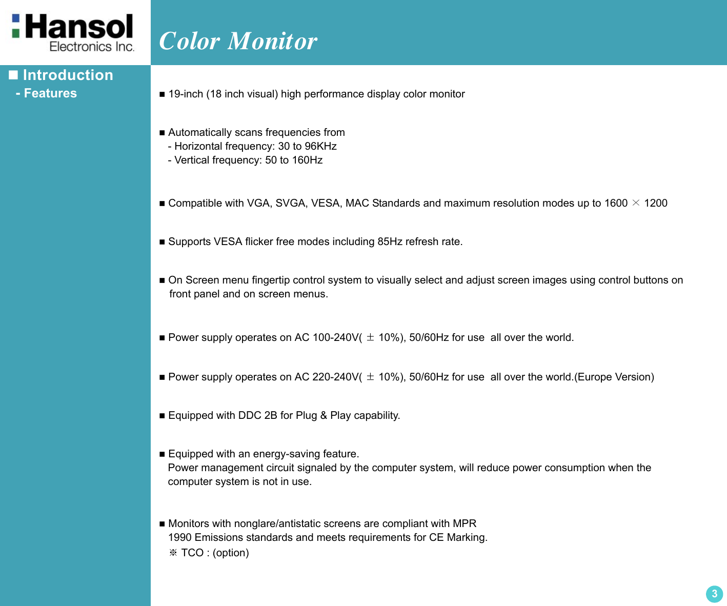 Color Monitor 3 Introduction  - Features  19-inch (18 inch visual) high performance display color monitor Automatically scans frequencies from   - Horizontal frequency: 30 to 96KHz   - Vertical frequency: 50 to 160Hz Compatible with VGA, SVGA, VESA, MAC Standards and maximum resolution modes up to 1600 ×1200  Supports VESA flicker free modes including 85Hz refresh rate. On Screen menu fingertip control system to visually select and adjust screen images using control buttons on   front panel and on screen menus. Power supply operates on AC 100-240V( ±10%), 50/60Hz for use  all over the world. Power supply operates on AC 220-240V( ±10%), 50/60Hz for use  all over the world.(Europe Version) Equipped with DDC 2B for Plug &amp; Play capability. Equipped with an energy-saving feature.   Power management circuit signaled by the computer system, will reduce power consumption when the    computer system is not in use. Monitors with nonglare/antistatic screens are compliant with MPR   1990 Emissions standards and meets requirements for CE Marking.   ※TCO : (option)