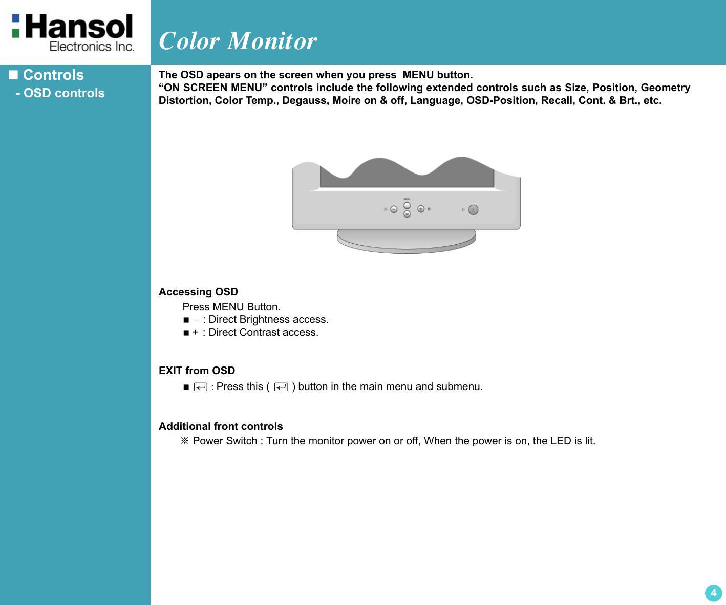 Color Monitor4 Controls  - OSD controlsAccessing OSD        Press MENU Button. － : Direct Brightness access. + : Direct Contrast access.EXIT from OSD  : Press this (   ) button in the main menu and submenu.Additional front controls      ※ Power Switch : Turn the monitor power on or off, When the power is on, the LED is lit.The OSD apears on the screen when you press  MENU button.“ON SCREEN MENU” controls include the following extended controls such as Size, Position, GeometryDistortion, Color Temp., Degauss, Moire on &amp; off, Language, OSD-Position, Recall, Cont. &amp; Brt., etc.