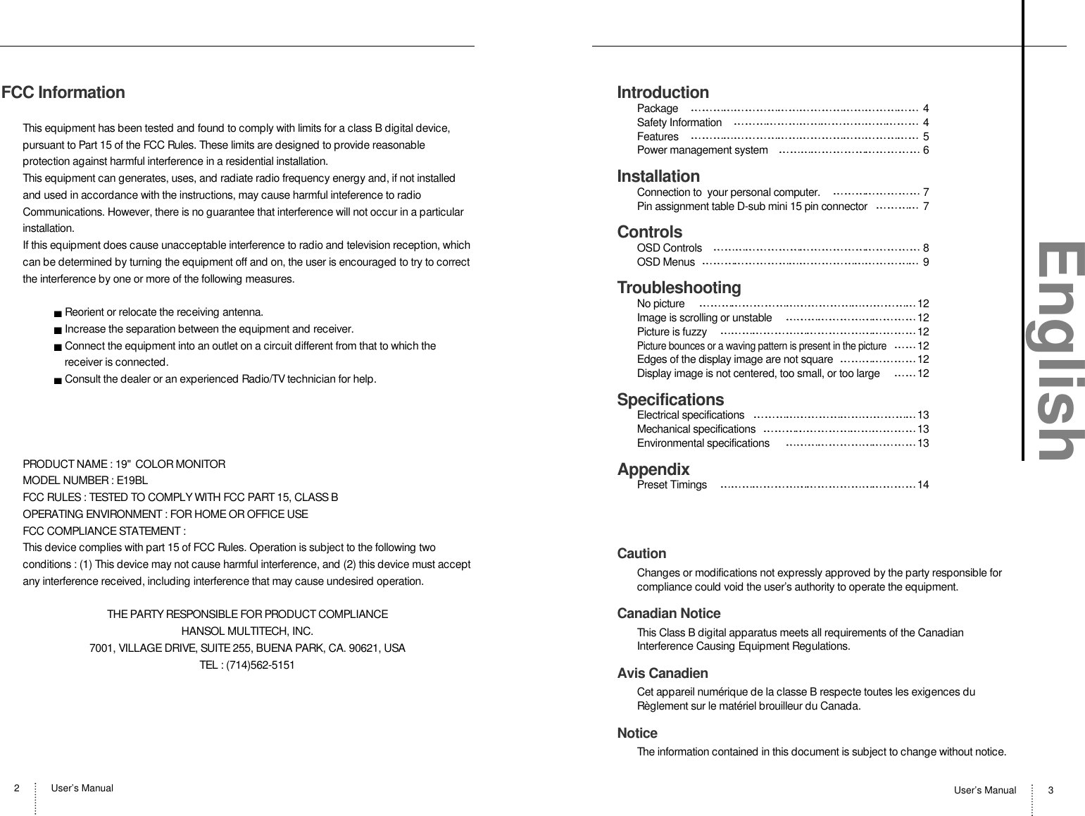 User’s Manual2User’s Manual 3FCC InformationThis equipment has been tested and found to comply with limits for a class B digital device,pursuant to Part 15 of the FCC Rules. These limits are designed to provide reasonableprotection against harmful interference in a residential installation.This equipment can generates, uses, and radiate radio frequency energy and, if not installedand used in accordance with the instructions, may cause harmful inteference to radioCommunications. However, there is no guarantee that interference will not occur in a particularinstallation.If this equipment does cause unacceptable interference to radio and television reception, whichcan be determined by turning the equipment off and on, the user is encouraged to try to correctthe interference by one or more of the following measures.Reorient or relocate the receiving antenna.Increase the separation between the equipment and receiver.Connect the equipment into an outlet on a circuit different from that to which thereceiver is connected.Consult the dealer or an experienced Radio/TV technician for help.PRODUCT NAME : 19&quot;  COLOR MONITORMODEL NUMBER : E19BLFCC RULES : TESTED TO COMPLY WITH FCC PART 15, CLASS BOPERATING ENVIRONMENT : FOR HOME OR OFFICE USEFCC COMPLIANCE STATEMENT :This device complies with part 15 of FCC Rules. Operation is subject to the following twoconditions : (1) This device may not cause harmful interference, and (2) this device must acceptany interference received, including interference that may cause undesired operation.THE PARTY RESPONSIBLE FOR PRODUCT COMPLIANCEHANSOL MULTITECH, INC.7001, VILLAGE DRIVE, SUITE 255, BUENA PARK, CA. 90621, USATEL : (714)562-5151IntroductionPackage 4Safety Information 4Features 5Power management system 6InstallationConnection to  your personal computer. 7Pin assignment table D-sub mini 15 pin connector 7ControlsOSD Controls 8OSD Menus  9TroubleshootingNo picture  12Image is scrolling or unstable  12Picture is fuzzy  12Picture bounces or a waving pattern is present in the picture12Edges of the display image are not square 12Display image is not centered, too small, or too large  12SpecificationsElectrical specifications 13Mechanical specifications 13Environmental specifications   13AppendixPreset Timings  14CautionChanges or modifications not expressly approved by the party responsible forcompliance could void the user’s authority to operate the equipment.Canadian NoticeThis Class B digital apparatus meets all requirements of the CanadianInterference Causing Equipment Regulations.Avis CanadienCet appareil numérique de la classe B respecte toutes les exigences duRèglement sur le matériel brouilleur du Canada.NoticeThe information contained in this document is subject to change without notice.English