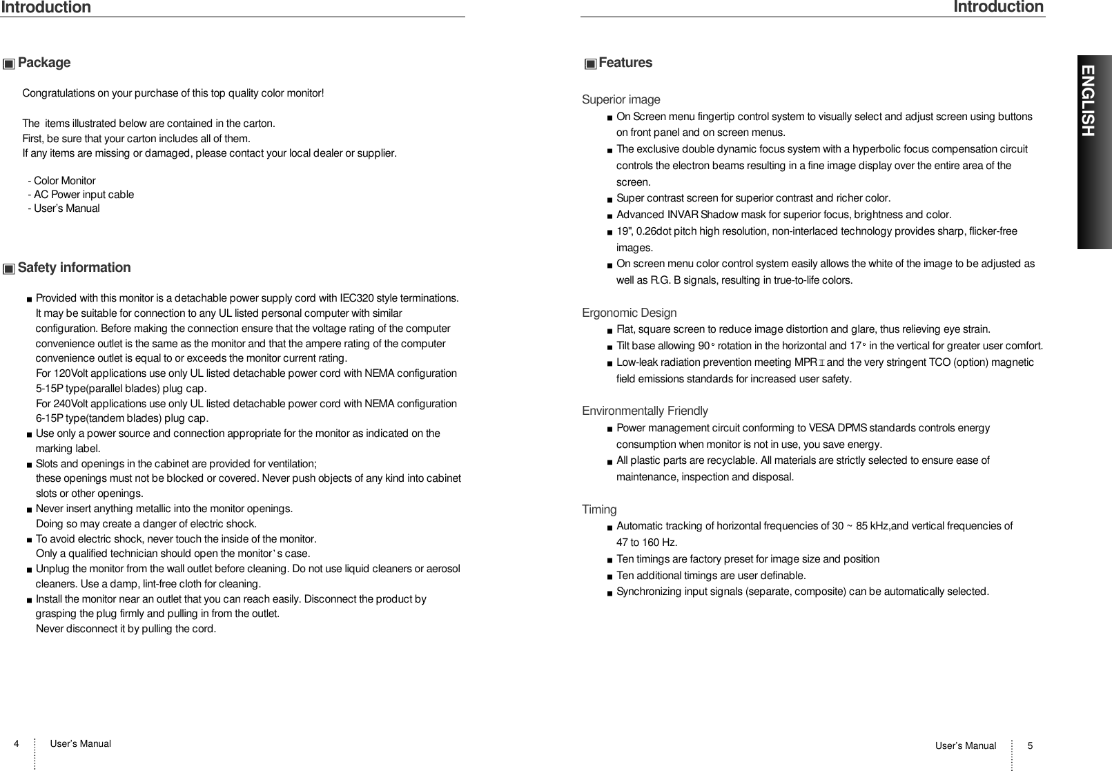 IntroductionUser’s Manual 5IntroductionUser’s Manual4ENGLISHPackageCongratulations on your purchase of this top quality color monitor!The  items illustrated below are contained in the carton.First, be sure that your carton includes all of them.  If any items are missing or damaged, please contact your local dealer or supplier.- Color Monitor- AC Power input cable- User’s Manual Safety informationProvided with this monitor is a detachable power supply cord with IEC320 style terminations.It may be suitable for connection to any UL listed personal computer with similarconfiguration. Before making the connection ensure that the voltage rating of the computerconvenience outlet is the same as the monitor and that the ampere rating of the computerconvenience outlet is equal to or exceeds the monitor current rating.For 120Volt applications use only UL listed detachable power cord with NEMA configuration5-15P type(parallel blades) plug cap.For 240Volt applications use only UL listed detachable power cord with NEMA configuration6-15P type(tandem blades) plug cap.Use only a power source and connection appropriate for the monitor as indicated on themarking label.Slots and openings in the cabinet are provided for ventilation;these openings must not be blocked or covered. Never push objects of any kind into cabinetslots or other openings.Never insert anything metallic into the monitor openings.Doing so may create a danger of electric shock.To avoid electric shock, never touch the inside of the monitor.Only a qualified technician should open the monitor s case.Unplug the monitor from the wall outlet before cleaning. Do not use liquid cleaners or aerosolcleaners. Use a damp, lint-free cloth for cleaning.Install the monitor near an outlet that you can reach easily. Disconnect the product bygrasping the plug firmly and pulling in from the outlet. Never disconnect it by pulling the cord.FeaturesSuperior imageOn Screen menu fingertip control system to visually select and adjust screen using buttonson front panel and on screen menus. The exclusive double dynamic focus system with a hyperbolic focus compensation circuitcontrols the electron beams resulting in a fine image display over the entire area of thescreen.Super contrast screen for superior contrast and richer color.Advanced INVAR Shadow mask for superior focus, brightness and color.19&quot;, 0.26dot pitch high resolution, non-interlaced technology provides sharp, flicker-freeimages.On screen menu color control system easily allows the white of the image to be adjusted aswell as R.G. B signals, resulting in true-to-life colors.Ergonomic DesignFlat, square screen to reduce image distortion and glare, thus relieving eye strain.Tilt base allowing 90 rotation in the horizontal and 17 in the vertical for greater user comfort.Low-leak radiation prevention meeting MPR II and the very stringent TCO (option) magneticfield emissions standards for increased user safety.Environmentally FriendlyPower management circuit conforming to VESA DPMS standards controls energyconsumption when monitor is not in use, you save energy.All plastic parts are recyclable. All materials are strictly selected to ensure ease ofmaintenance, inspection and disposal.TimingAutomatic tracking of horizontal frequencies of 30 ~ 85 kHz,and vertical frequencies of 47 to 160 Hz.Ten timings are factory preset for image size and positionTen additional timings are user definable.Synchronizing input signals (separate, composite) can be automatically selected.