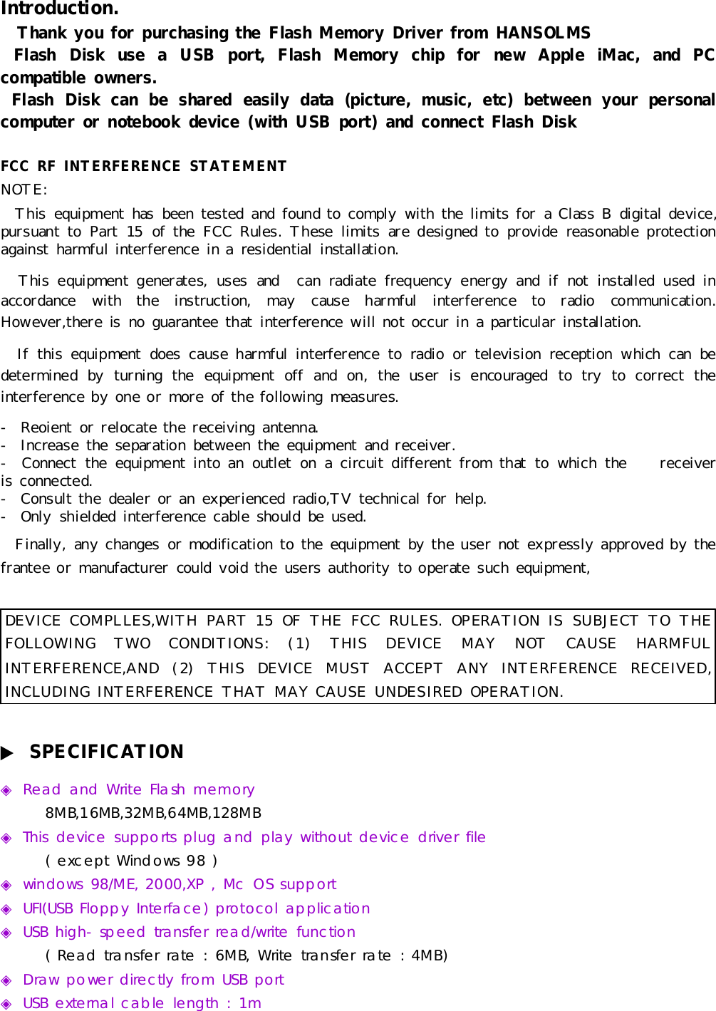 Introduction.ThankyouforpurchasingtheFlashMemoryDriverfromHANSOLMSFlashDiskuseaUSBport,FlashMemorychipfornewAppleiMac,andPCcompatibleowners.FlashDiskcanbe shared easilydata(picture,music,etc)betweenyourpersonalcomputerornotebookdevice(withUSBport)andconnectFlashDiskFCC RFINTERFERENCE STATEMENTNOTE:Thisequipmenthas been tested and found tocomplywiththe limitsforaClass Bdigitaldevice,pursuant toPart15 of the FCC Rules.Theselimits are designed to provide reasonable protectionagainstharmful interferenceinaresidential installation.Thisequipmentgenerates,uses and canradiatefrequencyenergyand ifnotinstalled used inaccordancewiththe instruction,maycause harmful interferencetoradiocommunication.However,thereisno guarantee thatinterferencewill notoccurinaparticularinstallation.If thisequipmentdoes cause harmful interferencetoradio ortelevision reception whichcan bedetermined byturning the equipmentoff and on,the userisencouraged totrytocorrect theinterference byone ormore of the following measures.-Reoientor relocatethe receiving antenna.-Increasethe separation between the equipmentand receiver.-Connect the equipmentintoan outleton a circuitdifferent fromthat towhichthe receiveris connected.-Consult the dealeroran experienced radio,TVtechnicalforhelp.-Onlyshielded interferencecableshould be used.Finally,anychangesormodification tothe equipmentbythe usernotexpresslyapproved bythefrantee ormanufacturercould voidthe users authorityto operatesuch equipment,DEVICE COMPLLES,WITH PART15 OFTHEFCC RULES.OPERATIONIS SUBJECT TOTHEFOLLOWINGTWOCONDITIONS:(1)THISDEVICE MAYNOTCAUSEHARMFULINTERFERENCE,AND(2)THISDEVICE MUST ACCEPT ANYINTERFERENCE RECEIVED,INCLUDINGINTERFERENCE THAT MAY CAUSEUNDESIRED OPERATION.▶SPECIFICATION◈Read andWriteFlashmemory8MB,16MB,32MB,64MB,128MB◈Thisdevicesupportsplugand playwithoutdevicedriverfile(exceptWindows98 )◈windows98/ME,2000,XP,McOSsupport◈UFI(USBFloppyInterface)protocolapplication◈USBhigh-speedtransfer read/writefunction(Read transfer rate:6MB,Writetransfer rate:4MB)◈DrawpowerdirectlyfromUSBport◈USBexternalcablelength:1m