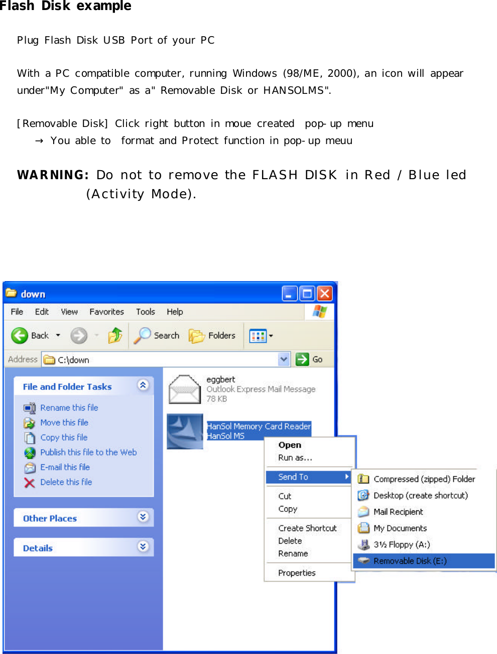 FlashDiskexamplePlugFlashDiskUSBPortofyourPCWithaPCcompatiblecomputer,runningWindows(98/ME,2000),aniconwill appearunder&quot;MyComputer&quot;asa&quot;RemovableDiskorHANSOLMS&quot;.[RemovableDisk]Clickrightbuttoninmouecreated pop-upmenu→YouabletoformatandProtectfunctioninpop-upmeuuWARNING:Do not to remove theFLASH DISKin Red / Blue led(Activity Mode).