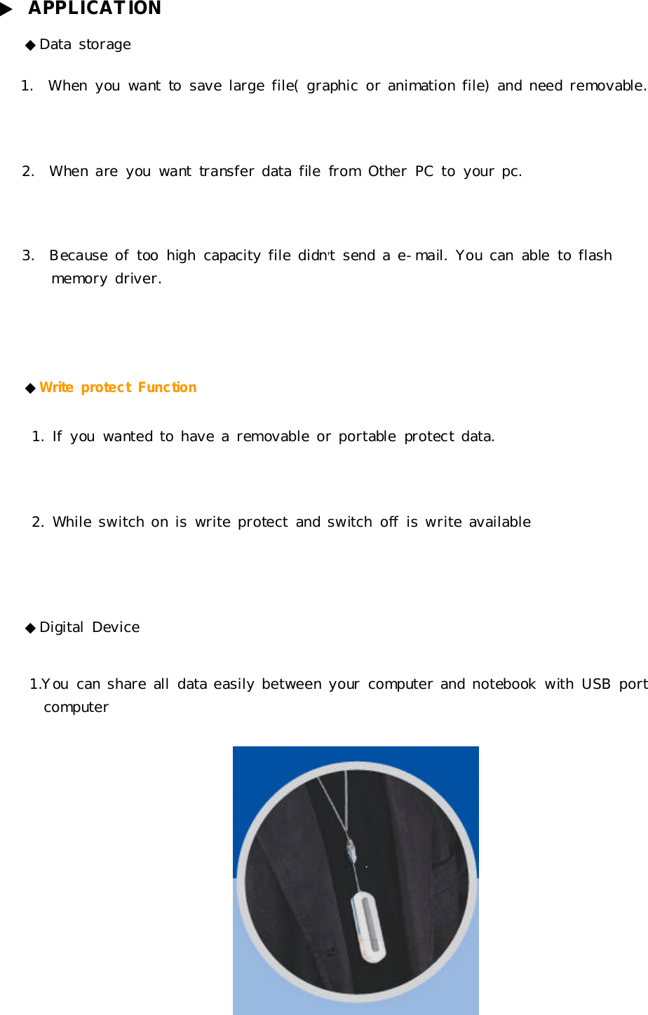 ▶APPLICATION◆Datastorage1.Whenyouwant tosavelargefile(graphicoranimationfile)andneed removable.2.Whenareyouwant transferdatafilefromOtherPCtoyourpc.3.Becauseoftoo highcapacityfile didn&apos;tsendae-mail. Youcanabletoflashmemorydriver.◆WriteprotectFunction1.Ifyouwanted tohavearemovableorportableprotectdata.2.Whileswitchoniswriteprotectandswitchoff iswriteavailable◆DigitalDevice1.Youcanshareall dataeasilybetweenyourcomputerandnotebookwithUSBportcomputer