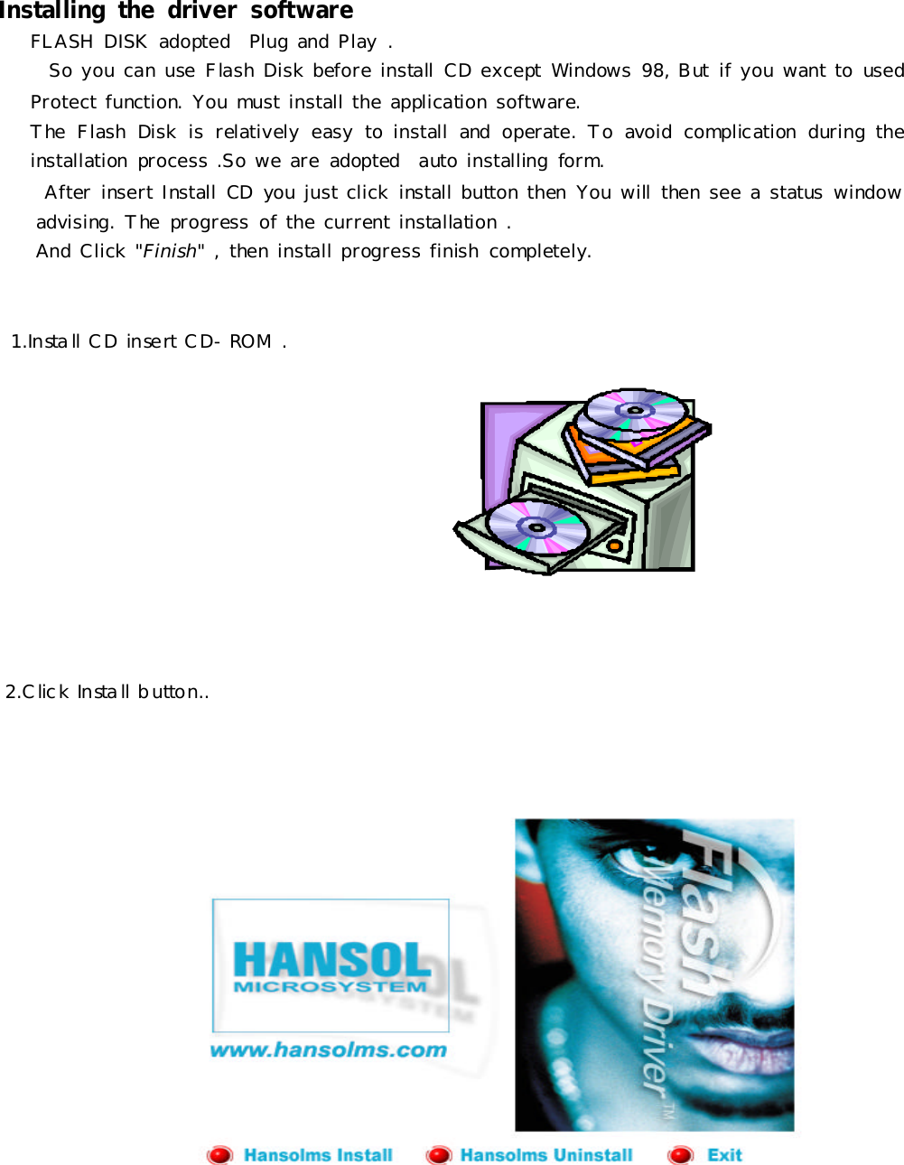 Installingthe driversoftwareFLASHDISKadopted PlugandPlay.SoyoucanuseFlashDiskbeforeinstall CDexceptWindows98,Butifyouwant tousedProtectfunction.Youmustinstall theapplicationsoftware.TheFlashDiskisrelativelyeasytoinstall andoperate.Toavoidcomplicationduringtheinstallationprocess .Soweareadopted autoinstallingform.AfterinsertInstall CDyoujustclickinstall buttonthenYouwill thensee astatuswindowadvising.Theprogress ofthecurrentinstallation.AndClick&quot;Finish&quot;,theninstall progress finishcompletely.1.Install CDinsertCD-ROM.2.ClickInstall button..