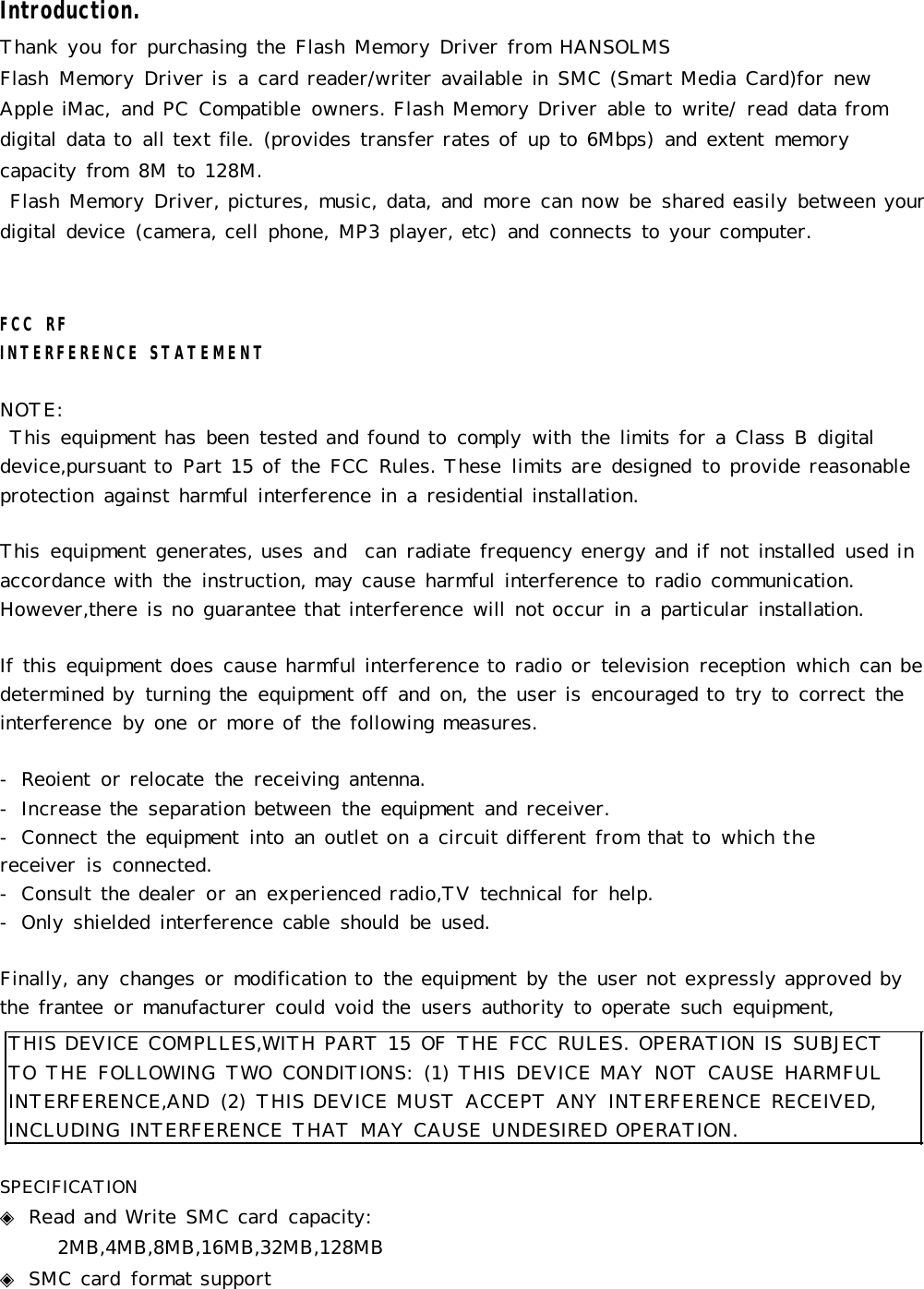 THIS DEVICE COMPLLES,WITH PART 15 OF  THE FCC  RULES. OPERATION IS  SUBJECT TO  THE FOLLOWING  TWO  CONDITIONS:  (1) THIS  DEVICE MAY  NOT CAUSE HARMFUL INTERFERENCE,AND  (2)  THIS DEVICE MUST ACCEPT ANY  INTERFERENCE RECEIVED, INCLUDING INTERFERENCE THAT MAY CAUSE UNDESIRED OPERATION.Introduction.Thank you for purchasing the Flash Memory Driver from HANSOLMSFlash  Memory Driver is a  card reader/writer available in  SMC (Smart Media Card)for new Apple iMac,  and PC  Compatible  owners. Flash Memory Driver able to  write/  read data from digital data to all text file.  (provides transfer rates of up to 6Mbps)  and extent  memory capacity from  8M to 128M. Flash Memory Driver, pictures, music, data, and  more can now be shared easily between your digital device  (camera, cell phone, MP3 player, etc)  and  connects to your computer.FCC  RFINTERFERENCE STATEMENTNOTE: This equipment has been  tested and found to comply  with the limits for a  Class B  digital device,pursuant to Part 15 of the FCC  Rules. These  limits are designed  to provide reasonable protection against harmful interference in  a  residential installation.This  equipment generates, uses and  can radiate frequency energy and if not installed  used in accordance with  the  instruction, may cause harmful interference to radio communication. However,there is no guarantee that interference will not occur in  a  particular installation.  If this equipment does cause harmful interference to radio or television  reception  which can be determined by turning the  equipment off and on, the user is encouraged to try to  correct  the interference  by one  or more of the following measures.-  Reoient  or relocate  the  receiving antenna.-  Increase the  separation between  the equipment  and receiver.-  Connect the equipment  into an  outlet on a circuit different from that to which the    receiver  is connected.-  Consult the dealer  or an  experienced radio,TV technical for  help.-  Only shielded interference cable  should  be  used.Finally, any changes or modification to the equipment by the user not expressly approved by the frantee  or manufacturer could void the  users authority to operate  such  equipment, SPECIFICATION◈ Read and Write SMC card  capacity:    2MB,4MB,8MB,16MB,32MB,128MB ◈ SMC card  format support 