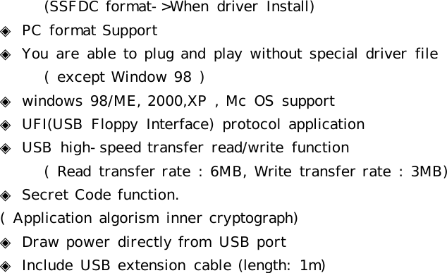 (SSFDC format-&gt;When  driver  Install)◈ PC  format Support◈ You  are able to plug and play without special driver  file(  except Window 98 )◈ windows 98/ME, 2000,XP , Mc  OS  support◈ UFI(USB  Floppy  Interface)  protocol application◈ USB  high-speed transfer read/write  function    (  Read  transfer rate :  6MB, Write  transfer rate :  3MB)◈ Secret Code function.(  Application algorism  inner cryptograph)◈ Draw power directly from  USB port◈ Include USB extension  cable (length:  1m)