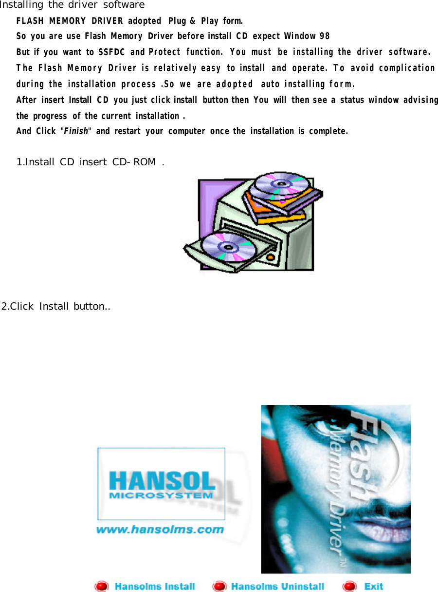 Installing the driver software FLASH  MEMORY  DRIVER  adopted  Plug &amp; Play form. So  you are use Flash  Memory  Driver before install  CD expect Window 98But if  you  want  to  SSFDC  and Protect  function.  You must  be installing the  driver  software.The Flash Memory Driver is relatively easy  to install  and  operate.  To  avoid complication during the  installation  process .So  we  are adopted  auto installing form.    After  insert  Install  CD you just click install  button then  You  will  then see a  status window advising        the  progress  of the current  installation .    And  Click  &quot;Finish&quot;  and  restart  your  computer  once the  installation  is  complete.2.Click  Install button..1.Install CD insert  CD-ROM .