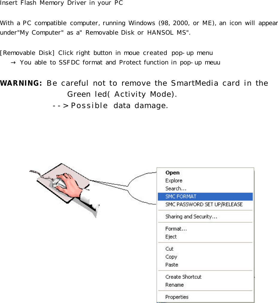Insert Flash  Memory Driver in your PCWith a PC compatible  computer, running Windows (98, 2000, or ME), an  icon  will  appear under&quot;My Computer&quot; as a&quot;  Removable Disk or HANSOL MS&quot;.[Removable  Disk] Click right  button  in  moue  created  pop-up menu → You  able  to SSFDC format and  Protect function in pop-up meuuWARNING: Be careful not to remove the SmartMedia card in the         Green led( Activity Mode).--&gt; Possible  data damage.