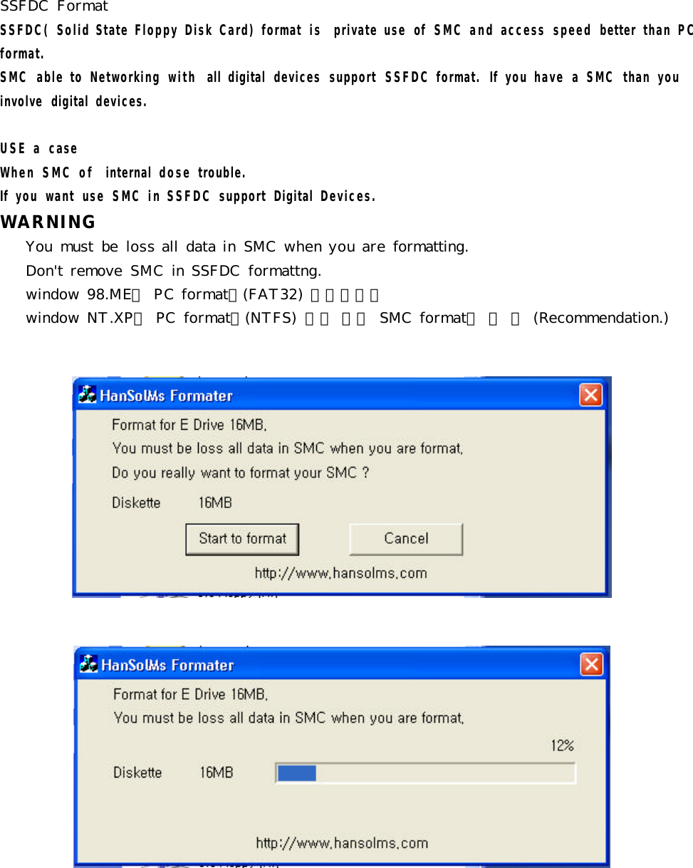 SSFDC  FormatSSFDC( Solid State Floppy Disk Card) format  is  private use  of  SMC and access  speed  better  than PC format.SMC  able to  Networking  with  all  digital  devices  support  SSFDC format.  If  you have  a SMC  than  you involve  digital  devices. USE a  caseWhen SMC of  internal  dose trouble.If  you  want  use  SMC in SSFDC support  Digital  Devices.WARNINGYou  must  be  loss all data in SMC  when you are formatting.Don&apos;t remove  SMC in SSFDC  formattng.window 98.ME는 PC format은(FAT32) 상관없지만 window NT.XP는  PC  format을(NTFS)  하지 말고 SMC  format을  쓸  것  (Recommendation.)