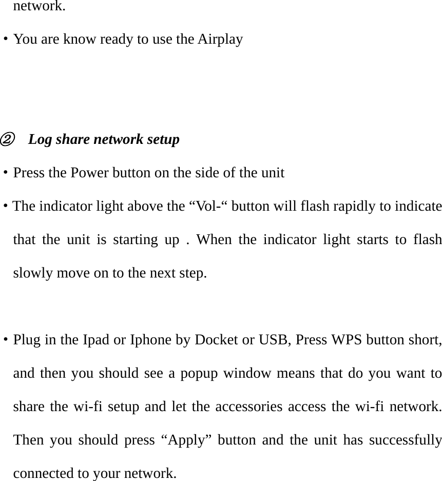 network. ·You are know ready to use the Airplay      ②    Log share network setup ·Press the Power button on the side of the unit ·The indicator light above the “Vol-“ button will flash rapidly to indicate that the unit is starting up . When the indicator light starts to flash slowly move on to the next step.  ·Plug in the Ipad or Iphone by Docket or USB, Press WPS button short, and then you should see a popup window means that do you want to share the wi-fi setup and let the accessories access the wi-fi network. Then you should press “Apply” button and the unit has successfully connected to your network. 