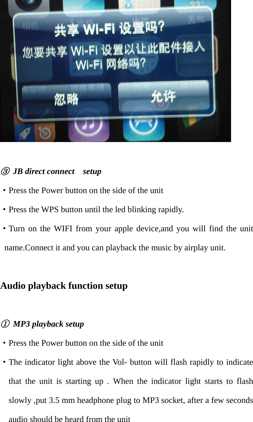   ③ JB direct connect  setup ·Press the Power button on the side of the unit ·Press the WPS button until the led blinking rapidly. ·Turn on the WIFI from your apple device,and you will find the unit name.Connect it and you can playback the music by airplay unit.  Audio playback function setup  ①  MP3 playback setup ·Press the Power button on the side of the unit ·The indicator light above the Vol- button will flash rapidly to indicate that the unit is starting up . When the indicator light starts to flash slowly ,put 3.5 mm headphone plug to MP3 socket, after a few seconds audio should be heard from the unit 