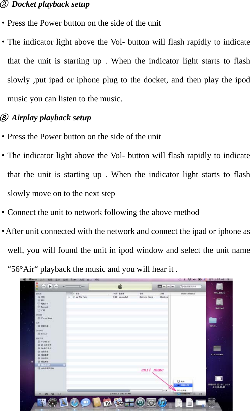 ②  Docket playback setup ·Press the Power button on the side of the unit ·The indicator light above the Vol- button will flash rapidly to indicate that the unit is starting up . When the indicator light starts to flash slowly ,put ipad or iphone plug to the docket, and then play the ipod music you can listen to the music. ③  Airplay playback setup ·Press the Power button on the side of the unit ·The indicator light above the Vol- button will flash rapidly to indicate that the unit is starting up . When the indicator light starts to flash slowly move on to the next step ·Connect the unit to network following the above method ·After unit connected with the network and connect the ipad or iphone as well, you will found the unit in ipod window and select the unit name “56°Air“ playback the music and you will hear it .        