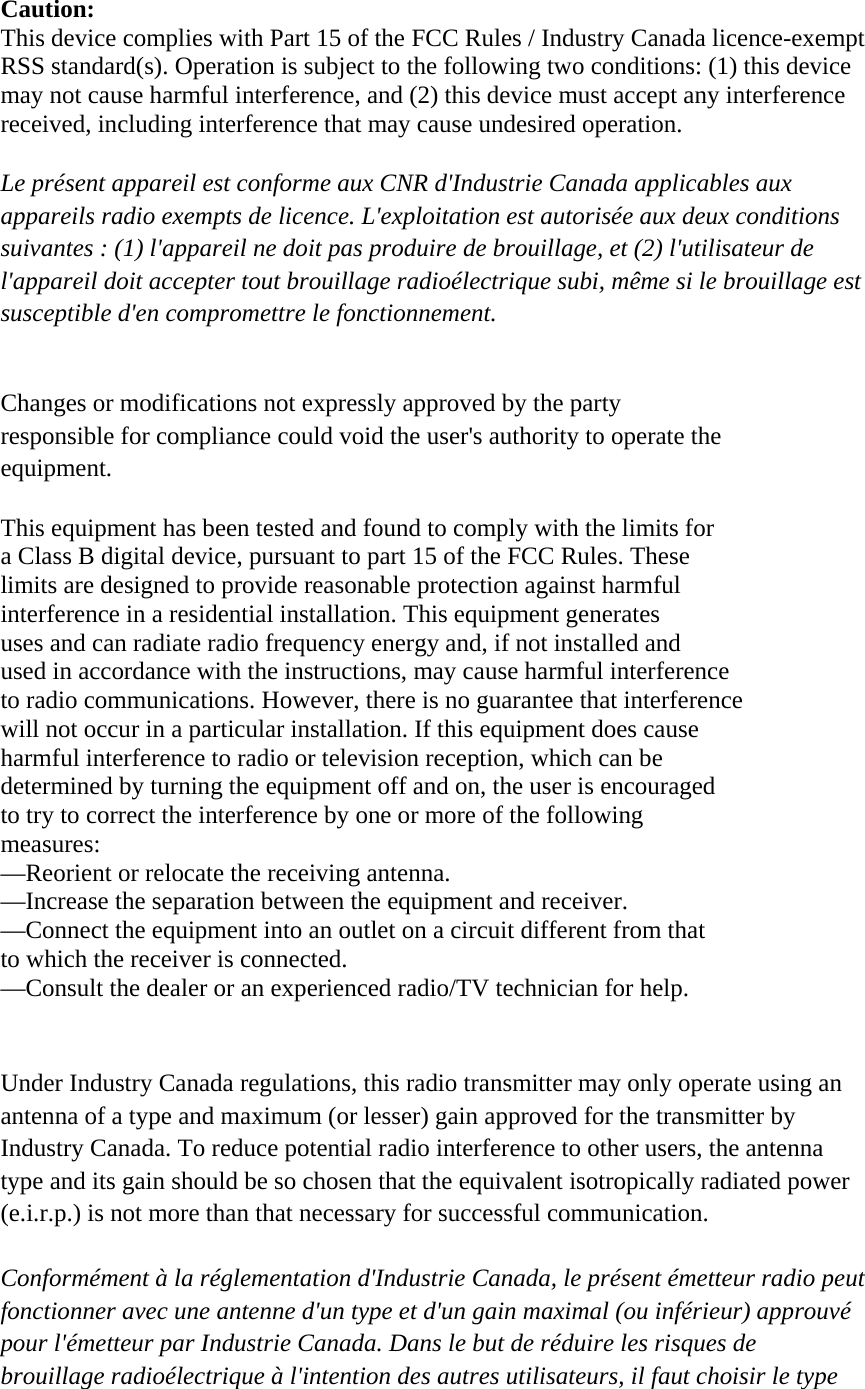                                 Caution: This device complies with Part 15 of the FCC Rules / Industry Canada licence-exempt   RSS standard(s). Operation is subject to the following two conditions: (1) this device   may not cause harmful interference, and (2) this device must accept any interference   received, including interference that may cause undesired operation.  Le présent appareil est conforme aux CNR d&apos;Industrie Canada applicables aux   appareils radio exempts de licence. L&apos;exploitation est autorisée aux deux conditions   suivantes : (1) l&apos;appareil ne doit pas produire de brouillage, et (2) l&apos;utilisateur de   l&apos;appareil doit accepter tout brouillage radioélectrique subi, même si le brouillage est   susceptible d&apos;en compromettre le fonctionnement.   Changes or modifications not expressly approved by the party   responsible for compliance could void the user&apos;s authority to operate the   equipment.  This equipment has been tested and found to comply with the limits for   a Class B digital device, pursuant to part 15 of the FCC Rules. These   limits are designed to provide reasonable protection against harmful   interference in a residential installation. This equipment generates   uses and can radiate radio frequency energy and, if not installed and   used in accordance with the instructions, may cause harmful interference   to radio communications. However, there is no guarantee that interference   will not occur in a particular installation. If this equipment does cause   harmful interference to radio or television reception, which can be   determined by turning the equipment off and on, the user is encouraged   to try to correct the interference by one or more of the following   measures: —Reorient or relocate the receiving antenna. —Increase the separation between the equipment and receiver. —Connect the equipment into an outlet on a circuit different from that   to which the receiver is connected. —Consult the dealer or an experienced radio/TV technician for help.   Under Industry Canada regulations, this radio transmitter may only operate using an   antenna of a type and maximum (or lesser) gain approved for the transmitter by   Industry Canada. To reduce potential radio interference to other users, the antenna   type and its gain should be so chosen that the equivalent isotropically radiated power   (e.i.r.p.) is not more than that necessary for successful communication.    Conformément à la réglementation d&apos;Industrie Canada, le présent émetteur radio peut fonctionner avec une antenne d&apos;un type et d&apos;un gain maximal (ou inférieur) approuvé   pour l&apos;émetteur par Industrie Canada. Dans le but de réduire les risques de   brouillage radioélectrique à l&apos;intention des autres utilisateurs, il faut choisir le type   