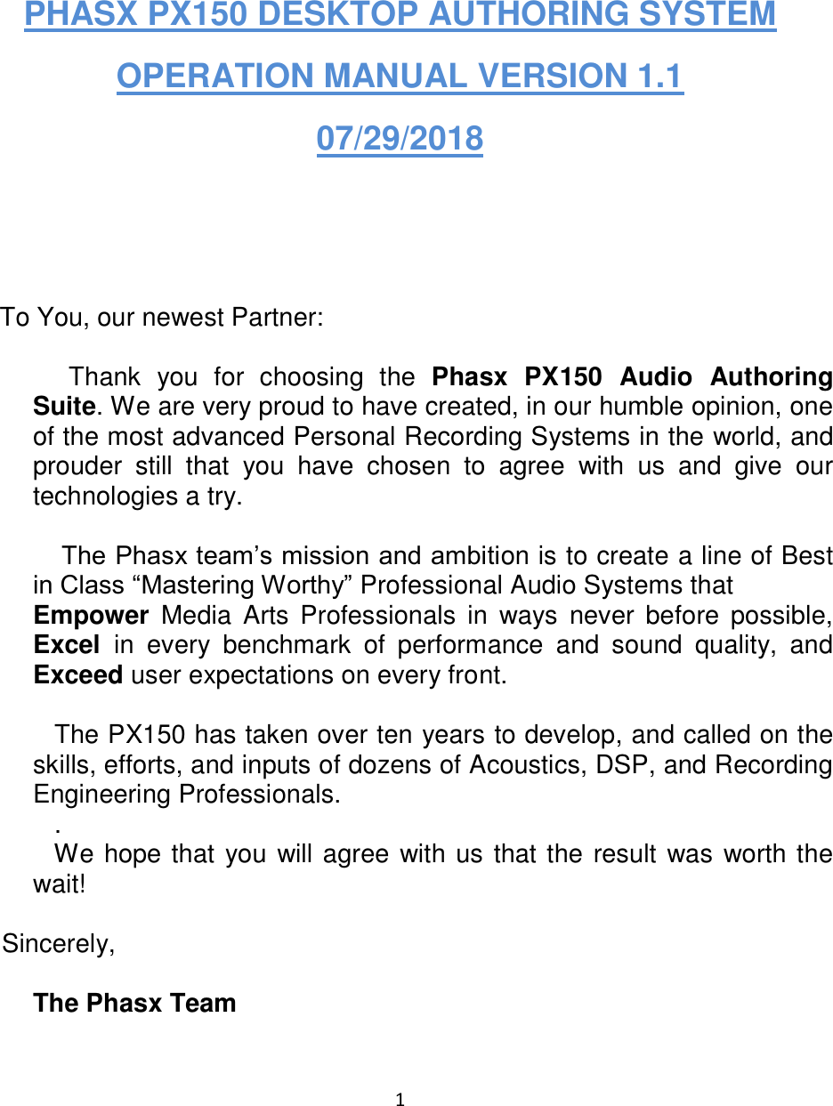 1    PHASX PX150 DESKTOP AUTHORING SYSTEM OPERATION MANUAL VERSION 1.1  07/29/2018     To You, our newest Partner:       Thank  you  for  choosing  the  Phasx  PX150  Audio  Authoring Suite. We are very proud to have created, in our humble opinion, one of the most advanced Personal Recording Systems in the world, and prouder  still  that  you  have  chosen  to  agree  with  us  and  give  our technologies a try.       The Phasx team’s mission and ambition is to create a line of Best in Class “Mastering Worthy” Professional Audio Systems that  Empower  Media  Arts  Professionals  in  ways  never before possible, Excel  in  every  benchmark  of  performance  and  sound  quality,  and Exceed user expectations on every front.      The PX150 has taken over ten years to develop, and called on the skills, efforts, and inputs of dozens of Acoustics, DSP, and Recording Engineering Professionals.       .      We hope that you will agree with us that the result was worth the wait!       Sincerely,  The Phasx Team  