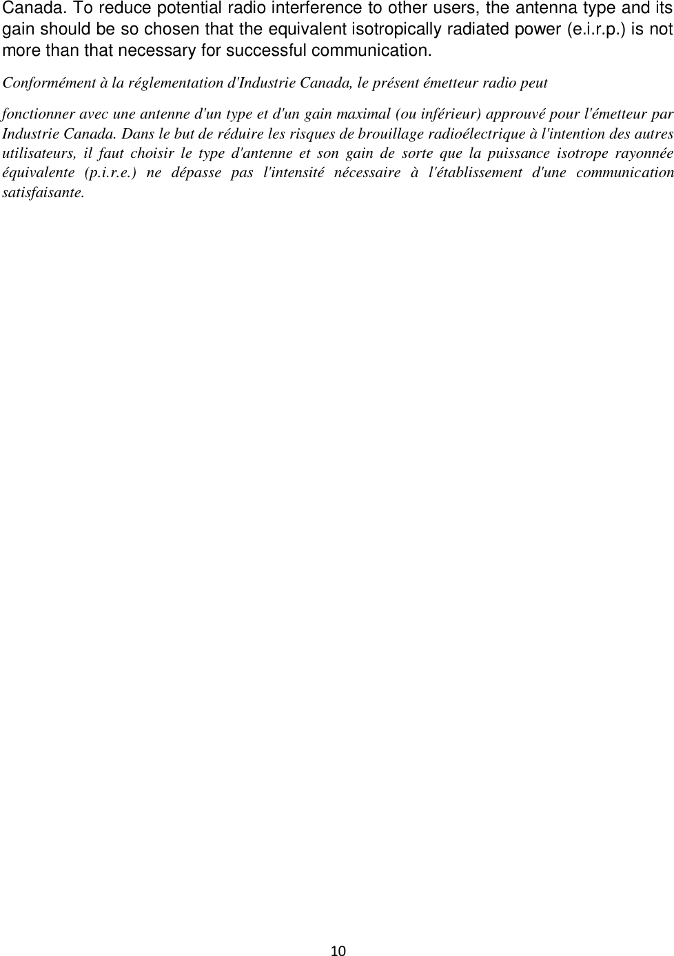 10  Canada. To reduce potential radio interference to other users, the antenna type and its gain should be so chosen that the equivalent isotropically radiated power (e.i.r.p.) is not more than that necessary for successful communication. Conformément à la réglementation d&apos;Industrie Canada, le présent émetteur radio peut fonctionner avec une antenne d&apos;un type et d&apos;un gain maximal (ou inférieur) approuvé pour l&apos;émetteur par Industrie Canada. Dans le but de réduire les risques de brouillage radioélectrique à l&apos;intention des autres utilisateurs, il  faut  choisir  le  type  d&apos;antenne  et  son  gain  de  sorte que  la  puissance  isotrope  rayonnée équivalente  (p.i.r.e.)  ne  dépasse  pas  l&apos;intensité  nécessaire  à  l&apos;établissement  d&apos;une  communication satisfaisante.                   