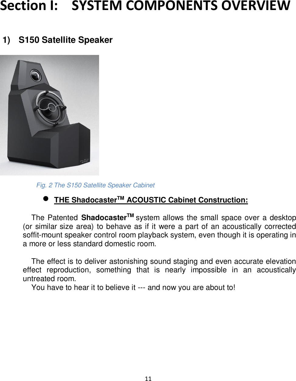 11    Section I:    SYSTEM COMPONENTS OVERVIEW   1)   S150 Satellite Speaker                 Fig. 2 The S150 Satellite Speaker Cabinet • THE ShadocasterTM ACOUSTIC Cabinet Construction:      The Patented  ShadocasterTM system allows the small space over a desktop (or similar size area) to behave as if it were a part of an acoustically corrected soffit-mount speaker control room playback system, even though it is operating in a more or less standard domestic room.        The effect is to deliver astonishing sound staging and even accurate elevation effect  reproduction,  something  that  is  nearly  impossible  in  an  acoustically untreated room.     You have to hear it to believe it --- and now you are about to!         