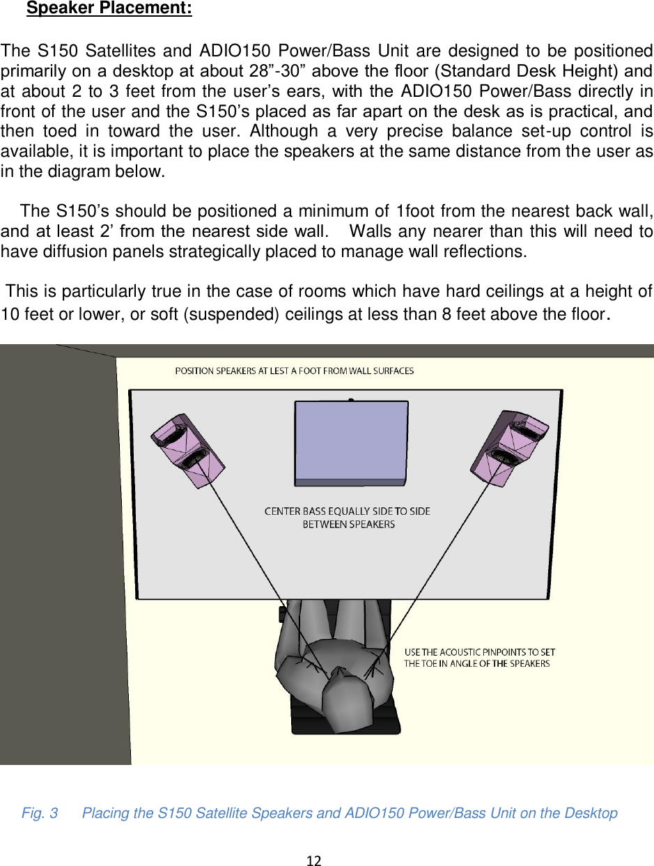 12       Speaker Placement:  The S150 Satellites and ADIO150 Power/Bass Unit are designed to be positioned primarily on a desktop at about 28”-30” above the floor (Standard Desk Height) and at about 2 to 3 feet from the user’s ears, with the  ADIO150 Power/Bass directly in front of the user and the S150’s placed as far apart on the desk as is practical, and then  toed  in  toward  the  user.  Although  a  very  precise  balance  set-up  control  is available, it is important to place the speakers at the same distance from the user as in the diagram below.         The S150’s should be positioned a minimum of 1foot from the nearest back wall, and at least 2’ from the nearest side wall.   Walls any nearer than this will need to have diffusion panels strategically placed to manage wall reflections.   This is particularly true in the case of rooms which have hard ceilings at a height of 10 feet or lower, or soft (suspended) ceilings at less than 8 feet above the floor.                      Fig. 3      Placing the S150 Satellite Speakers and ADIO150 Power/Bass Unit on the Desktop 