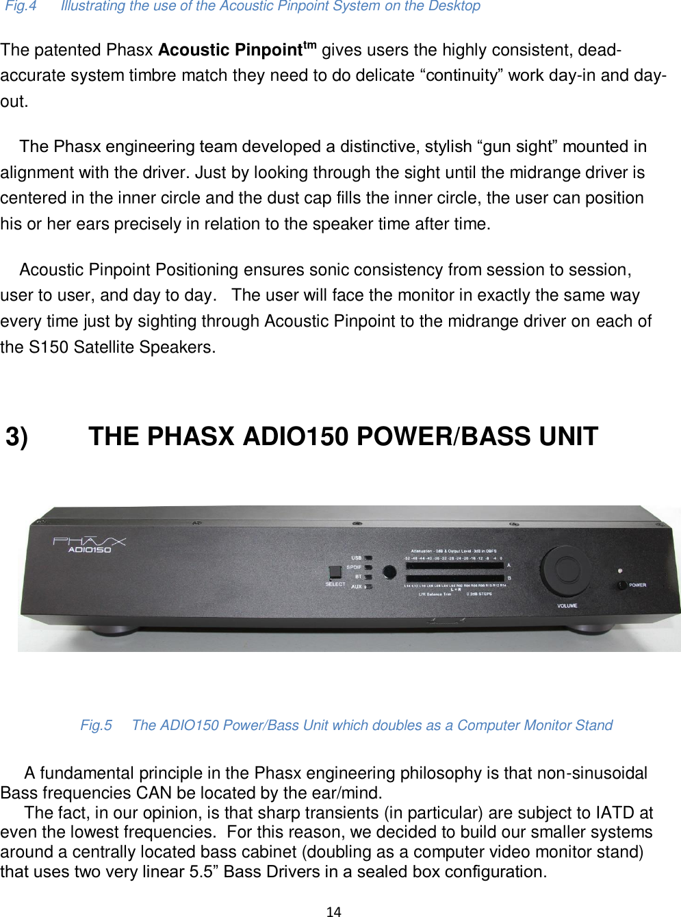 14     Fig.4      Illustrating the use of the Acoustic Pinpoint System on the Desktop The patented Phasx Acoustic Pinpointtm gives users the highly consistent, dead-accurate system timbre match they need to do delicate “continuity” work day-in and day-out.          The Phasx engineering team developed a distinctive, stylish “gun sight” mounted in alignment with the driver. Just by looking through the sight until the midrange driver is centered in the inner circle and the dust cap fills the inner circle, the user can position his or her ears precisely in relation to the speaker time after time.      Acoustic Pinpoint Positioning ensures sonic consistency from session to session, user to user, and day to day.   The user will face the monitor in exactly the same way every time just by sighting through Acoustic Pinpoint to the midrange driver on each of the S150 Satellite Speakers.   3)         THE PHASX ADIO150 POWER/BASS UNIT                        Fig.5     The ADIO150 Power/Bass Unit which doubles as a Computer Monitor Stand       A fundamental principle in the Phasx engineering philosophy is that non-sinusoidal Bass frequencies CAN be located by the ear/mind.       The fact, in our opinion, is that sharp transients (in particular) are subject to IATD at even the lowest frequencies.  For this reason, we decided to build our smaller systems around a centrally located bass cabinet (doubling as a computer video monitor stand) that uses two very linear 5.5” Bass Drivers in a sealed box configuration.  