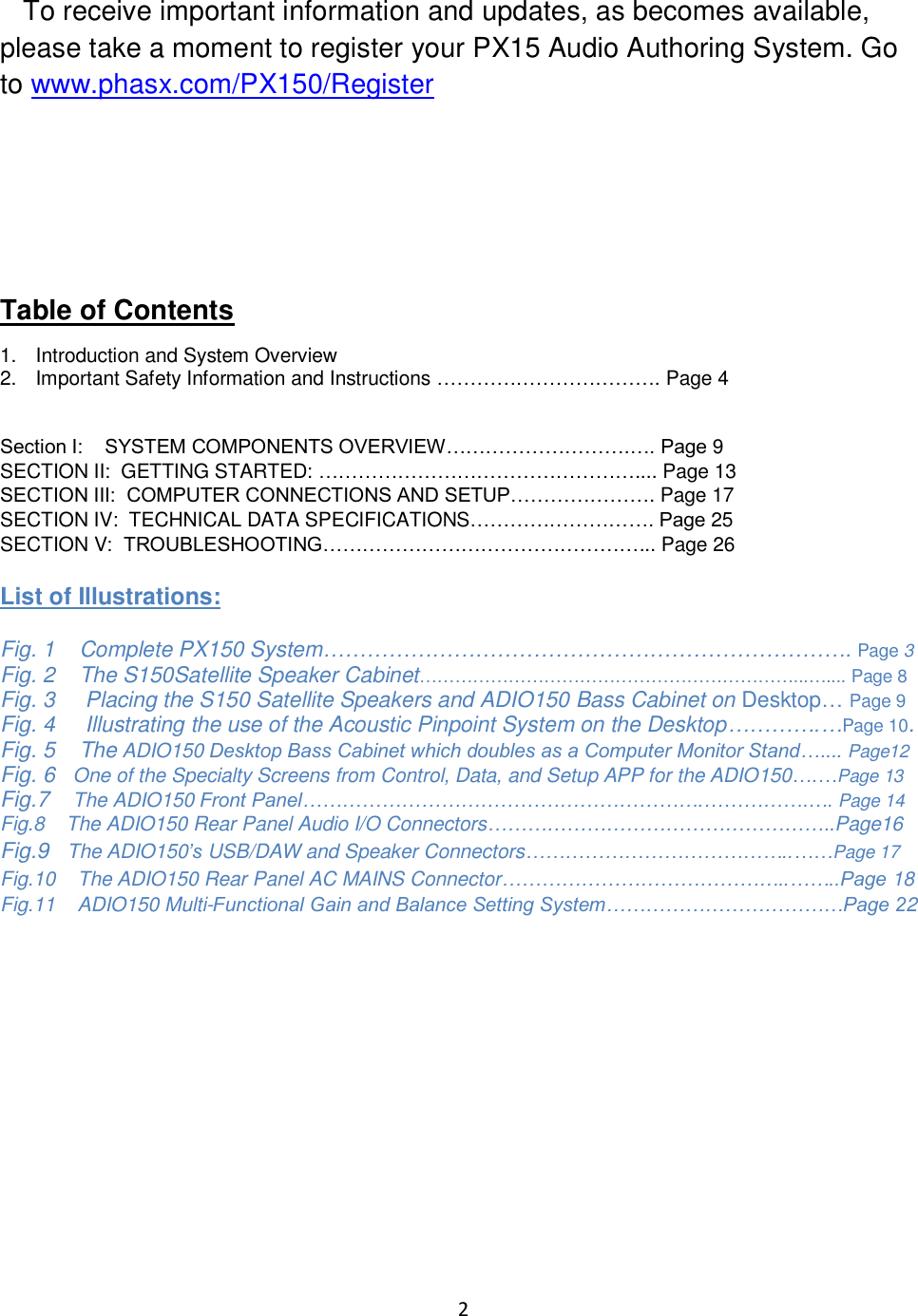 2     To receive important information and updates, as becomes available, please take a moment to register your PX15 Audio Authoring System. Go to www.phasx.com/PX150/Register    Table of Contents 1.  Introduction and System Overview 2.  Important Safety Information and Instructions ……………………………. Page 4   Section I:    SYSTEM COMPONENTS OVERVIEW……………………….…. Page 9 SECTION II:  GETTING STARTED: ………………………………………….... Page 13 SECTION III:  COMPUTER CONNECTIONS AND SETUP…………………. Page 17 SECTION IV:  TECHNICAL DATA SPECIFICATIONS………………………. Page 25 SECTION V:  TROUBLESHOOTING…………………………………………... Page 26  List of Illustrations:  Fig. 1    Complete PX150 System………………………………………………………………. Page 3 Fig. 2    The S150Satellite Speaker Cabinet………………………………………………………...….... Page 8 Fig. 3     Placing the S150 Satellite Speakers and ADIO150 Bass Cabinet on Desktop… Page 9 Fig. 4     Illustrating the use of the Acoustic Pinpoint System on the Desktop………….…Page 10. Fig. 5    The ADIO150 Desktop Bass Cabinet which doubles as a Computer Monitor Stand….... Page12 Fig. 6   One of the Specialty Screens from Control, Data, and Setup APP for the ADIO150….…Page 13  Fig.7    The ADIO150 Front Panel…………………………………………………….…………….…. Page 14 Fig.8    The ADIO150 Rear Panel Audio I/O Connectors……………………………………………..Page16 Fig.9   The ADIO150’s USB/DAW and Speaker Connectors…………………………………..……Page 17 Fig.10    The ADIO150 Rear Panel AC MAINS Connector……………………………………..……..Page 18 Fig.11    ADIO150 Multi-Functional Gain and Balance Setting System………………………………Page 22     