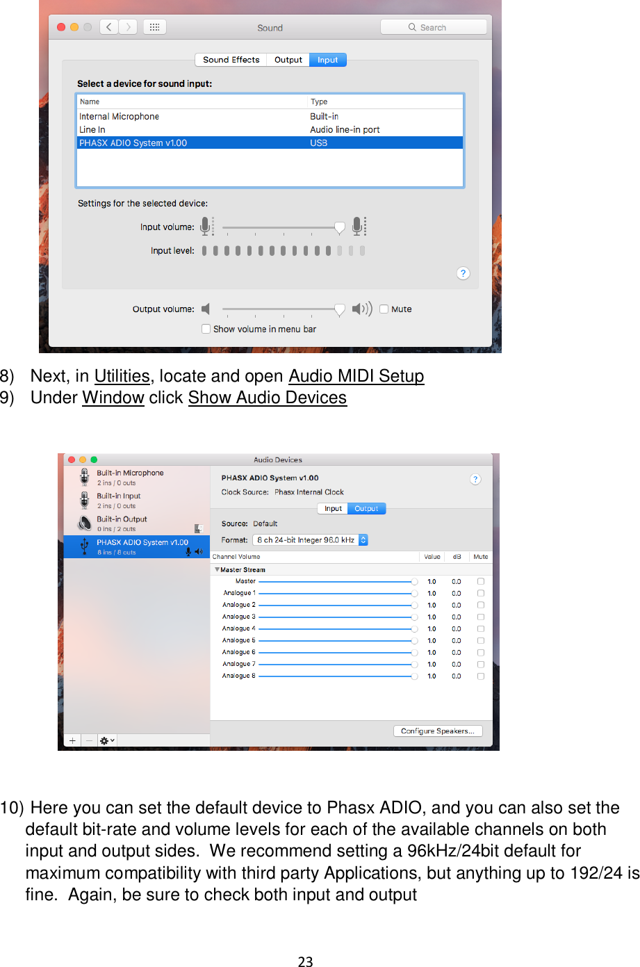 23                   8)   Next, in Utilities, locate and open Audio MIDI Setup 9)   Under Window click Show Audio Devices                         10)  Here you can set the default device to Phasx ADIO, and you can also set the default bit-rate and volume levels for each of the available channels on both input and output sides.  We recommend setting a 96kHz/24bit default for maximum compatibility with third party Applications, but anything up to 192/24 is fine.  Again, be sure to check both input and output  