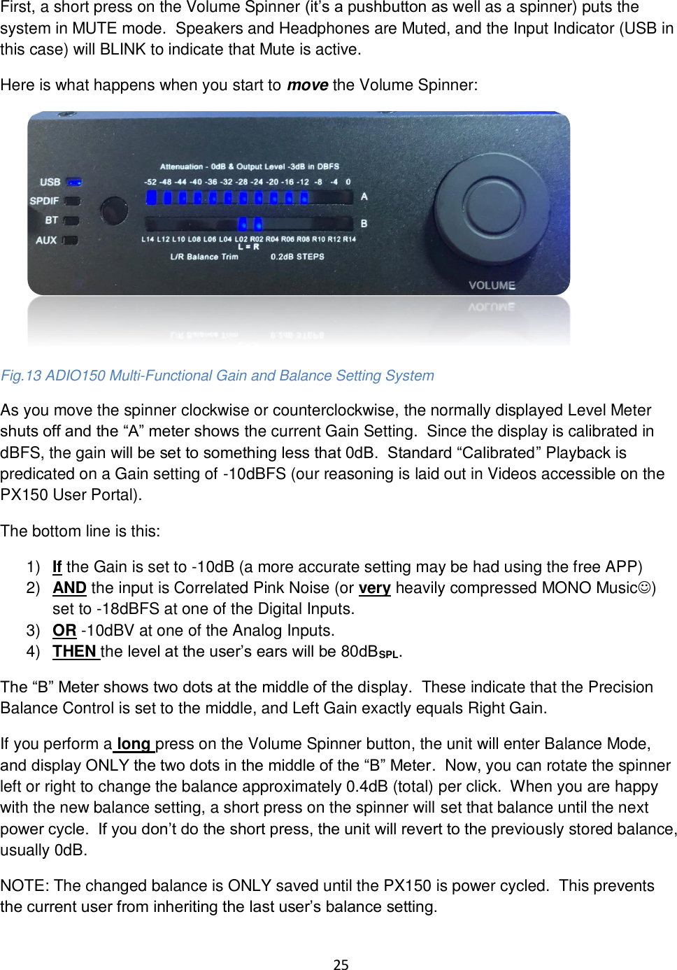 25  First, a short press on the Volume Spinner (it’s a pushbutton as well as a spinner) puts the system in MUTE mode.  Speakers and Headphones are Muted, and the Input Indicator (USB in this case) will BLINK to indicate that Mute is active. Here is what happens when you start to move the Volume Spinner:          Fig.13 ADIO150 Multi-Functional Gain and Balance Setting System As you move the spinner clockwise or counterclockwise, the normally displayed Level Meter shuts off and the “A” meter shows the current Gain Setting.  Since the display is calibrated in dBFS, the gain will be set to something less that 0dB.  Standard “Calibrated” Playback is predicated on a Gain setting of -10dBFS (our reasoning is laid out in Videos accessible on the PX150 User Portal). The bottom line is this: 1) If the Gain is set to -10dB (a more accurate setting may be had using the free APP) 2) AND the input is Correlated Pink Noise (or very heavily compressed MONO Music☺) set to -18dBFS at one of the Digital Inputs. 3) OR -10dBV at one of the Analog Inputs. 4) THEN the level at the user’s ears will be 80dBSPL. The “B” Meter shows two dots at the middle of the display.  These indicate that the Precision Balance Control is set to the middle, and Left Gain exactly equals Right Gain. If you perform a long press on the Volume Spinner button, the unit will enter Balance Mode, and display ONLY the two dots in the middle of the “B” Meter.  Now, you can rotate the spinner left or right to change the balance approximately 0.4dB (total) per click.  When you are happy with the new balance setting, a short press on the spinner will set that balance until the next power cycle.  If you don’t do the short press, the unit will revert to the previously stored balance, usually 0dB. NOTE: The changed balance is ONLY saved until the PX150 is power cycled.  This prevents the current user from inheriting the last user’s balance setting.  
