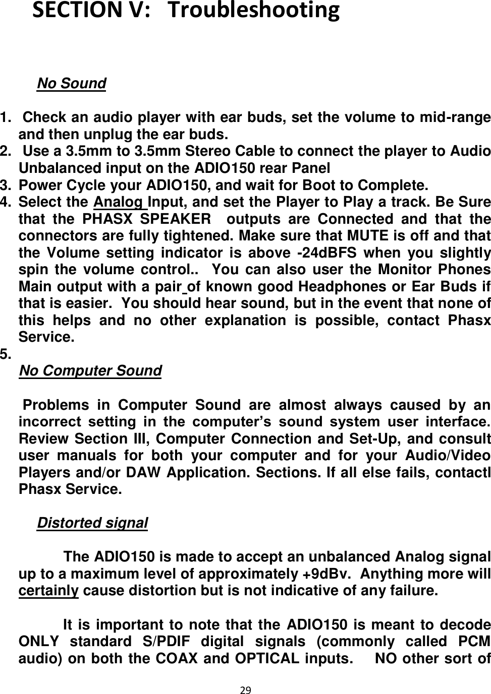 29  SECTION V:   Troubleshooting   No Sound  1.   Check an audio player with ear buds, set the volume to mid-range and then unplug the ear buds.  2.   Use a 3.5mm to 3.5mm Stereo Cable to connect the player to Audio Unbalanced input on the ADIO150 rear Panel  3.  Power Cycle your ADIO150, and wait for Boot to Complete. 4.  Select the Analog Input, and set the Player to Play a track. Be Sure that  the  PHASX  SPEAKER    outputs  are  Connected  and  that  the connectors are fully tightened. Make sure that MUTE is off and that the Volume setting indicator  is  above -24dBFS  when  you  slightly spin the  volume control..   You can also user the Monitor Phones Main output with a pair of known good Headphones or Ear Buds if that is easier.  You should hear sound, but in the event that none of this  helps  and  no  other  explanation  is  possible,  contact  Phasx Service. 5.   No Computer Sound   Problems  in  Computer  Sound  are  almost  always  caused  by  an incorrect  setting  in  the  computer’s  sound  system  user  interface.  Review Section III, Computer Connection and Set-Up, and consult user  manuals  for  both  your  computer  and  for  your  Audio/Video Players and/or DAW Application. Sections. If all else fails, contactl Phasx Service.  Distorted signal             The ADIO150 is made to accept an unbalanced Analog signal up to a maximum level of approximately +9dBv.  Anything more will certainly cause distortion but is not indicative of any failure.             It is important to note that the ADIO150 is meant to decode ONLY  standard  S/PDIF  digital  signals  (commonly  called  PCM audio) on both the COAX and OPTICAL inputs.    NO other sort of 