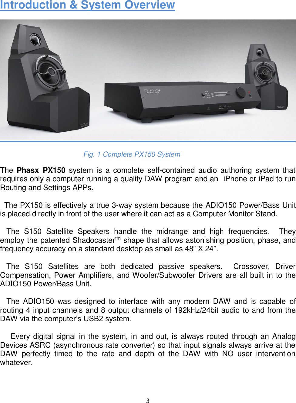 3   Introduction &amp; System Overview                                             Fig. 1 Complete PX150 System The  Phasx  PX150  system  is  a  complete  self-contained  audio  authoring  system  that requires only a computer running a quality DAW program and an  iPhone or iPad to run Routing and Settings APPs.     The PX150 is effectively a true 3-way system because the ADIO150 Power/Bass Unit is placed directly in front of the user where it can act as a Computer Monitor Stand.       The  S150  Satellite  Speakers  handle  the  midrange  and  high  frequencies.    They employ the patented Shadocastertm shape that allows astonishing position, phase, and frequency accuracy on a standard desktop as small as 48” X 24”.      The  S150  Satellites  are  both  dedicated  passive  speakers.    Crossover,  Driver Compensation, Power Amplifiers, and Woofer/Subwoofer Drivers are all built in to the ADIO150 Power/Bass Unit.       The  ADIO150  was  designed  to  interface  with  any  modern  DAW  and is  capable  of routing 4 input channels and 8 output channels of 192kHz/24bit audio to and from the DAW via the computer’s USB2 system.       Every digital signal in  the system, in and out, is always routed  through an Analog Devices ASRC (asynchronous rate converter) so that input signals always arrive at the DAW  perfectly  timed  to  the  rate  and  depth  of  the  DAW  with  NO  user  intervention whatever.  