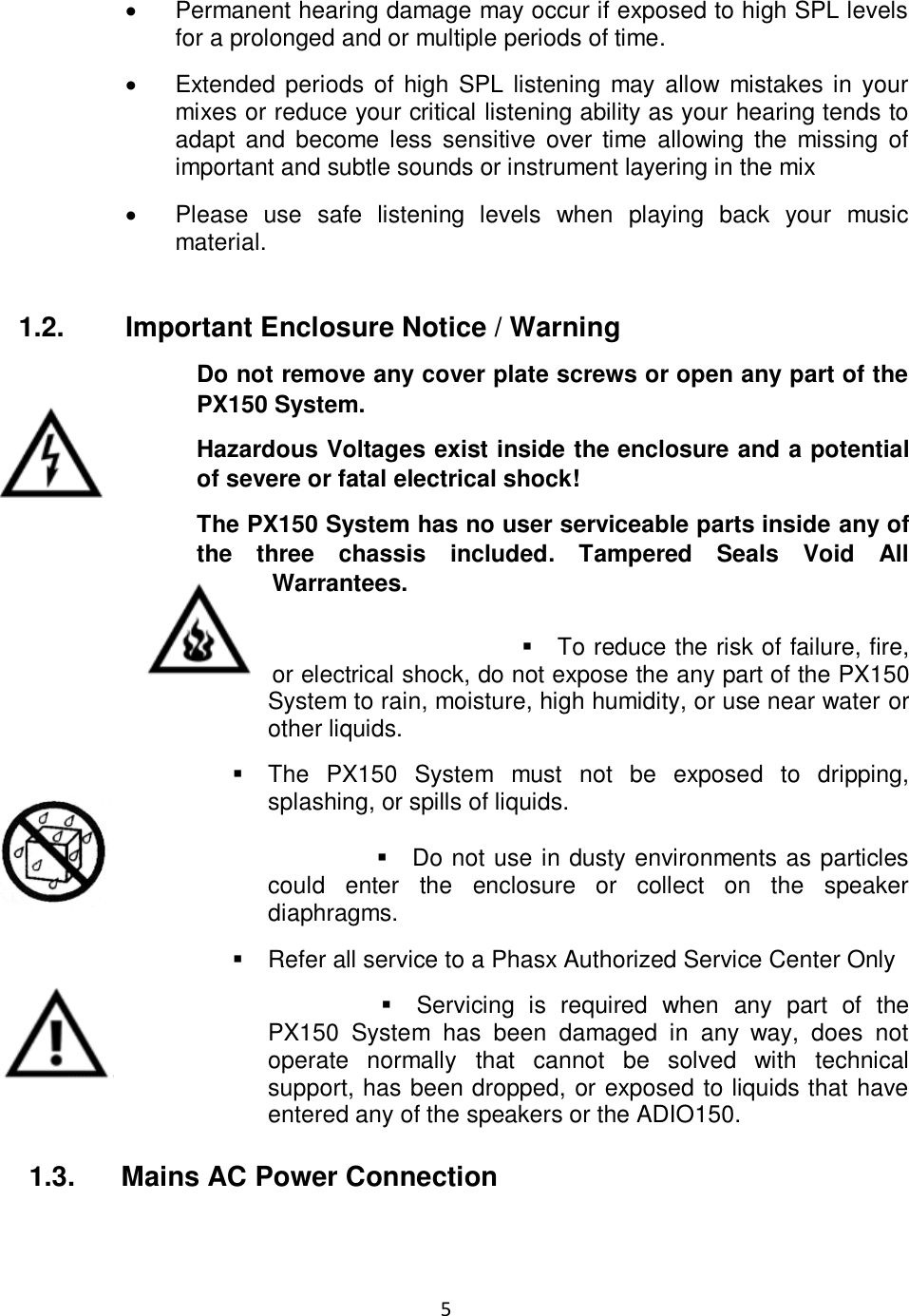 5  •  Permanent hearing damage may occur if exposed to high SPL levels for a prolonged and or multiple periods of time.   •  Extended  periods  of  high SPL listening may allow mistakes  in your mixes or reduce your critical listening ability as your hearing tends to adapt  and  become  less  sensitive  over  time  allowing the  missing  of important and subtle sounds or instrument layering in the mix  •  Please  use  safe  listening  levels  when  playing  back  your  music material.   1.2.  Important Enclosure Notice / Warning Do not remove any cover plate screws or open any part of the PX150 System. Hazardous Voltages exist inside the enclosure and a potential of severe or fatal electrical shock! The PX150 System has no user serviceable parts inside any of the  three  chassis  included.  Tampered  Seals  Void  All Warrantees.  ▪  To reduce the risk of failure, fire, or electrical shock, do not expose the any part of the PX150 System to rain, moisture, high humidity, or use near water or other liquids.  ▪  The  PX150  System  must  not  be  exposed  to  dripping, splashing, or spills of liquids.  ▪  Do not use in dusty environments as particles could  enter  the  enclosure  or  collect  on  the  speaker diaphragms.   ▪  Refer all service to a Phasx Authorized Service Center Only  ▪  Servicing  is  required  when  any  part  of  the PX150  System  has  been  damaged  in  any  way,  does  not operate  normally  that  cannot  be  solved  with  technical support, has been dropped, or exposed to liquids that have entered any of the speakers or the ADIO150.        1.3.      Mains AC Power Connection  