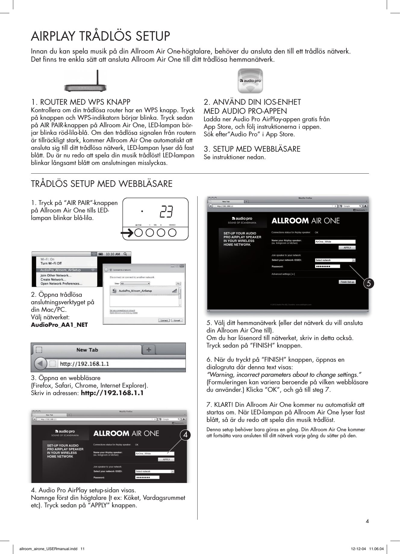 1. ROUTER MED WPS KNAPPKontrollera om din trådlösa router har en WPS knapp. Tryck på knappen och WPS-indikatorn börjar blinka. Tryck sedan på AIR PAIR-knappen på Allroom Air One, LED-lampan bör-jar blinka röd-lila-blå. Om den trådlösa signalen från routern är tillräckligt stark, kommer Allroom Air One auto matiskt att ansluta sig till ditt trådlösa nätverk, LED-lampan lyser då fast blått. Du är nu redo att spela din musik trådlöst! LED-lampan blinkar långsamt blått om anslutningen misslyckas.2. ANVÄND DIN IOS-ENHET MED AUDIO PRO-APPENLadda ner Audio Pro AirPlay-appen gratis från App Store, och följ instruktionerna i appen. Sök efter“Audio Pro” i App Store.3. SETUP MED WEBBLÄSARESe instruktioner nedan.AIRPLAY TRÅDLÖS SETUPTRÅDLÖS SETUP MED WEBBLÄSARE Innan du kan spela musik på din Allroom Air One-högtalare, behöver du ansluta den till ett trådlös nätverk. Det ﬁ nns tre enkla sätt att ansluta Allroom Air One till ditt trådlösa hemmanätverk. 1. Tryck på “AIR PAIR”-knappen på Allroom Air One tills LED- lampan blinkar blå-lila.2. Öppna trådlösa  anslutningsverktyget på din Mac/PC.Välj nätverket: AudioPro_AA1_NET3. Öppna en webbläsare (Firefox, Safari, Chrome, Internet Explorer). Skriv in adressen: http://192.168.1.14. Audio Pro AirPlay setup-sidan visas. Namnge först din högtalare (t ex: Köket, Vardagsrummet etc). Tryck sedan på “APPLY” knappen.5. Välj ditt hemmanätverk (eller det nätverk du vill ansluta din Allroom Air One till).Om du har lösenord till nätverket, skriv in detta också. Tryck sedan på “FINISH” knappen. 6. När du tryckt på “FINISH” knappen, öppnas en dialogruta där denna text visas:  “Warning, incorrect parameters about to change settings.” (Formuleringen kan variera beroende på vilken webbläsare du använder.) Klicka “OK”, och gå till steg 7.7. KLART! Din Allroom Air One kommer nu automatiskt att startas om. När LED-lampan på Allroom Air One lyser fast blått, så är du redo att spela din musik trådlöst. Denna setup behöver bara göras en gång. Din Allroom Air One kommer att fortsätta vara ansluten till ditt nätverk varje gång du sätter på den.454allroom_airone_USERmanual.indd   11 12-12-04   11.06.04