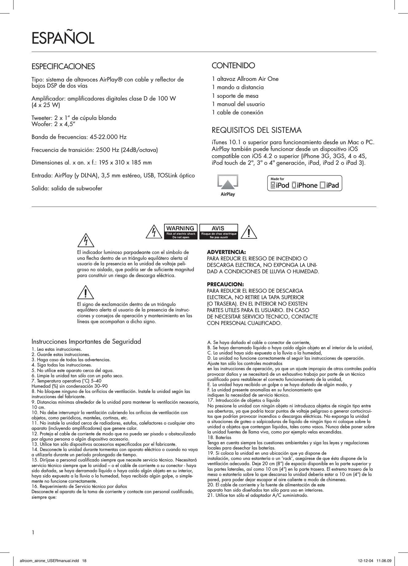 Instrucciones Importantes de Seguridad1. Lea estas instrucciones.2. Guarde estas instrucciones.3. Haga caso de todas las advertencias.4. Siga todas las instrucciones.5. No utilice este aparato cerca del agua.6. Limpie la unidad tan sólo con un paño seco.7. Temperatura operativa (˚C) 5–40Humedad (%) sin condensación 30–908. No bloquee ninguno de los orificios de ventilación. Instale la unidad según las instrucciones del fabricante.9. Distancias mínimas alrededor de la unidad para mantener la ventilación necesaria, 10 cm.10. No debe interrumpir la ventilación cubriendo los orificios de ventilación con objetos, como periódicos, manteles, cortinas, etc.11. No instale la unidad cerca de radiadores, estufas, calefactores o cualquier otro aparato (incluyendo amplificadores) que genere calor.12. Proteja el cable de corriente de modo que no pueda ser pisado u obstaculizado por alguna persona o algún dispositivo accesorio.13. Utilice tan sólo dispositivos accesorios especificados por el fabricante.14. Desconecte la unidad durante tormentas con aparato eléctrico o cuando no vaya a utilizarla durante un período prolongado de tiempo.15. Diríjase a personal cualificado siempre que necesite servicio técnico. Necesitará servicio técnico siempre que la unidad – o el cable de corriente o su conector - haya sido dañada, se haya derramado líquido o haya caído algún objeto en su interior, haya sido expuesta a la lluvia o la humedad, haya recibido algún golpe, o simple-mente no funcione correctamente.16. Requerimiento de Servicio técnico por dañosDesconecte el aparato de la toma de corriente y contacte con personal cualificado, siempre que:A. Se haya dañado el cable o conector de corriente,B. Se haya derramado líquido o haya caído algún objeto en el interior de la unidad,C. La unidad haya sido expuesta a la lluvia o la humedad,D. La unidad no funcione correctamente al seguir las instrucciones de operación. Ajuste tan sólo los controles mostradosen las instrucciones de operación, ya que un ajuste impropio de otros controles podría provocar daños y se necesitará de un exhaustivo trabajo por parte de un técnico cualificado para restablecer el correcto funcionamiento de la unidad,E. La unidad haya recibido un golpe o se haya dañado de algún modo, yF. La unidad presente anomalías en su funcionamiento queindiquen la necesidad de servicio técnico.17. Introducción de objetos o líquidoNo presione la unidad con ningún objeto ni introduzca objetos de ningún tipo entre sus aberturas, ya que podría tocar puntos de voltaje peligroso o generar cortocircui-tos que podrían provocar incendios o descargas eléctricas. No exponga la unidad a situaciones de goteo o salpicaduras de líquido de ningún tipo ni coloque sobre la unidad a objetos que contengan líquidos, tales como vasos. Nunca debe poner sobre la unidad fuentes de llama viva, como por ejemplo velas encendidas. 18. BateríasTenga en cuenta siempre las cuestiones ambientales y siga las leyes y regulaciones locales para desechar las baterías.19. Si coloca la unidad en una ubicación que ya dispone deinstalación, como una estantería o un ‘rack’, asegúrese de que ésta dispone de la ventilación adecuada. Deje 20 cm (8”) de espacio disponible en la parte superior y las partes laterales, así como 10 cm (4”) en la parte trasera. El extremo trasero de la mesa o estantería sobre la que descansa la unidad debería estar a 10 cm (4”) de la pared, para poder dejar escapar el aire caliente a modo de chimenea.20. El cable de corriente y la fuente de alimentación de esteaparato han sido diseñados tan sólo para uso en interiores.21. Utilice tan sólo el adaptador A/C suministrado.CONTENIDO1 altavoz Allroom Air One 1 mando a distancia1 soporte de mesa1 manual del usuario1 cable de conexiónESPAÑOLESPECIFICACIONESTipo: sistema de altavoces AirPlay® con cable y reflector de  bajos DSP de dos víasAmplificador: amplificadores digitales clase D de 100 W  (4 x 25 W) Tweeter: 2 x 1” de cúpula blandaWoofer: 2 x 4,5”Banda de frecuencias: 45-22.000 HzFrecuencia de transición: 2500 Hz (24dB/octava)Dimensiones al. x an. x f.: 195 x 310 x 185 mmEntrada: AirPlay (y DLNA), 3,5 mm estéreo, USB, TOSLink ópticoSalida: salida de subwoofer REQUISITOS DEL SISTEMAiTunes 10.1 o superior para funcionamiento desde un Mac o PC. AirPlay también puede funcionar desde un dispositivo iOS  compatible con iOS 4.2 o superior (iPhone 3G, 3GS, 4 o 4S, iPod touch de 2ª, 3ª o 4ª generación, iPad, iPad 2 o iPad 3).ADVERTENCIA:PARA REDUCIR EL RIESGO DE INCENDIO ODESCARGA ELECTRICA, NO EXPONGA LA UNI-DAD A CONDICIONES DE LLUVIA O HUMEDAD.PRECAUCION:PARA REDUCIR EL RIESGO DE DESCARGAELECTRICA, NO RETIRE LA TAPA SUPERIOR(O TRASERA). EN EL INTERIOR NO EXISTENPARTES UTILES PARA EL USUARIO. EN CASODE NECESITAR SERVICIO TECNICO, CONTACTECON PERSONAL CUALIFICADO.El indicador luminoso parpadeante con el símbolo deuna flecha dentro de un triángulo equilátero alerta alusuario de la presencia en la unidad de voltaje peli-groso no aislado, que podría ser de suficiente magnitud para constituir un riesgo de descarga eléctrica.El signo de exclamación dentro de un triánguloequilátero alerta al usuario de la presencia de instruc-ciones y consejos de operación y mantenimiento en laslíneas que acompañan a dicho signo.1allroom_airone_USERmanual.indd   18 12-12-04   11.06.09
