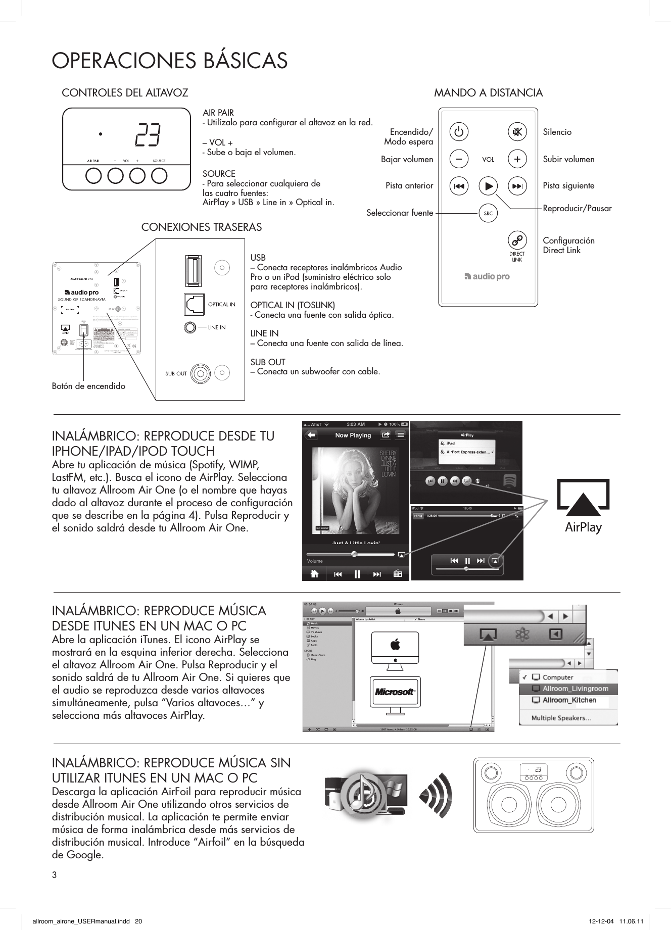 OPERACIONES BÁSICASINALÁMBRICO: REPRODUCE MÚSICA DESDE ITUNES EN UN MAC O PCAbre la aplicación iTunes. El icono AirPlay se mostrará en la esquina inferior derecha. Selecciona el altavoz Allroom Air One. Pulsa Reproducir y el sonido saldrá de tu Allroom Air One. Si quieres que el audio se reproduzca desde varios altavoces simultáneamente, pulsa “Varios altavoces…” y selecciona más altavoces AirPlay. INALÁMBRICO: REPRODUCE MÚSICA SIN UTILIZAR ITUNES EN UN MAC O PCDescarga la aplicación AirFoil para reproducir música desde Allroom Air One utilizando otros servicios de distribución musical. La aplicación te permite enviar música de forma inalámbrica desde más servicios de distribución musical. Introduce “Airfoil” en la búsqueda de Google.INALÁMBRICO: REPRODUCE DESDE TU IPHONE/IPAD/IPOD TOUCHAbre tu aplicación de música (Spotify, WIMP, LastFM, etc.). Busca el icono de AirPlay. Selecciona tu altavoz Allroom Air One (o el nombre que hayas dado al altavoz durante el proceso de conﬁ guración que se describe en la página 4). Pulsa Reproducir y el sonido saldrá desde tu Allroom Air One.XCO-AIRONE7765A-AIRONEThis device complies with Part 15 of the FCC Rules. Operation is subject to the following two conditions: (1) This device may not cause harmful interference, and (2) This device must accept any interference received, including interference that may cause undesired operation.CONTROLES DEL ALTAVOZ MANDO A DISTANCIAAIR PAIR- Utilízalo para conﬁ gurar el altavoz en la red. Encendido/Modo espera SilencioSubir volumenPista siguienteReproducir/PausarConﬁ guración Direct Link Bajar volumenPista anteriorSeleccionar fuente– VOL +- Sube o baja el volumen.SOURCE- Para seleccionar cualquiera de las cuatro fuentes: AirPlay » USB » Line in » Optical in.USB – Conecta receptores inalámbricos Audio Pro o un iPod (suministro eléctrico solo para receptores inalámbricos).OPTICAL IN (TOSLINK)- Conecta una fuente con salida óptica.LINE IN – Conecta una fuente con salida de línea.SUB OUT– Conecta un subwoofer con cable.Botón de encendidoCONEXIONES TRASERAS3allroom_airone_USERmanual.indd   20 12-12-04   11.06.11