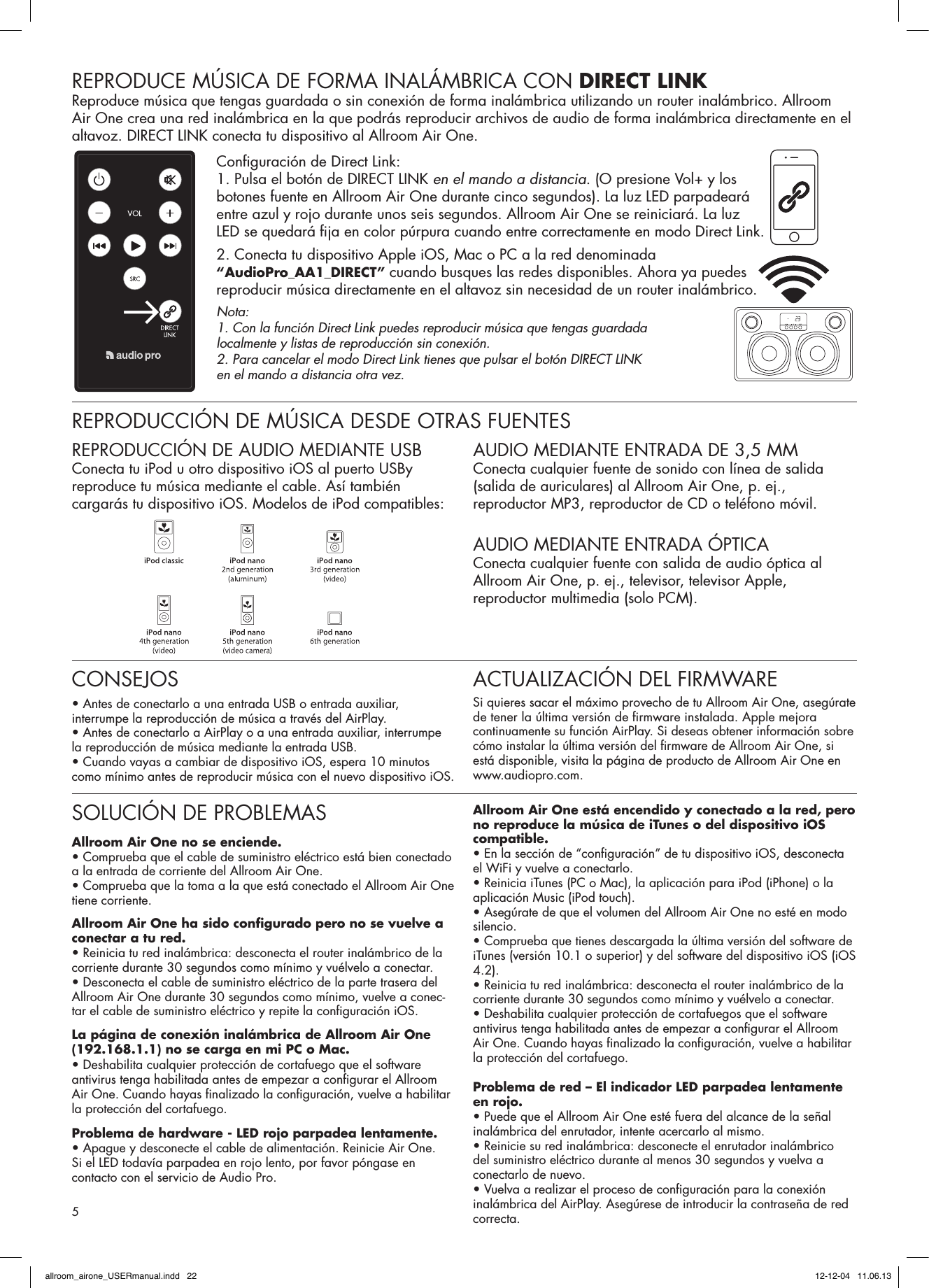 REPRODUCE MÚSICA DE FORMA INALÁMBRICA CON DIRECT LINKReproduce música que tengas guardada o sin conexión de forma inalámbrica utilizando un router inalámbrico. Allroom Air One crea una red inalámbrica en la que podrás reproducir archivos de audio de forma inalámbrica directamente en el altavoz. DIRECT LINK conecta tu dispositivo al Allroom Air One.Conﬁ guración de Direct Link:1. Pulsa el botón de DIRECT LINK en el mando a distancia. (O presione Vol+ y los botones fuente en Allroom Air One durante cinco segundos). La luz LED parpadeará entre azul y rojo durante unos seis segundos. Allroom Air One se reiniciará. La luz LED se quedará ﬁ ja en color púrpura cuando entre correctamente en modo Direct Link.2. Conecta tu dispositivo Apple iOS, Mac o PC a la red denominada “AudioPro_AA1_DIRECT” cuando busques las redes disponibles. Ahora ya puedes reproducir música directamente en el altavoz sin necesidad de un router inalámbrico.Nota: 1. Con la función Direct Link puedes reproducir música que tengas guardada localmente y listas de reproducción sin conexión.2. Para cancelar el modo Direct Link tienes que pulsar el botón DIRECT LINK en el mando a distancia otra vez.REPRODUCCIÓN DE MÚSICA DESDE OTRAS FUENTESREPRODUCCIÓN DE AUDIO MEDIANTE USBConecta tu iPod u otro dispositivo iOS al puerto USBy reproduce tu música mediante el cable. Así también cargarás tu dispositivo iOS. Modelos de iPod compatibles:AUDIO MEDIANTE ENTRADA DE 3,5 MM Conecta cualquier fuente de sonido con línea de salida (salida de auriculares) al Allroom Air One, p. ej., reproductor MP3, reproductor de CD o teléfono móvil. AUDIO MEDIANTE ENTRADA ÓPTICAConecta cualquier fuente con salida de audio óptica al Allroom Air One, p. ej., televisor, televisor Apple, reproductor multimedia (solo PCM).SOLUCIÓN DE PROBLEMASAllroom Air One no se enciende.• Comprueba que el cable de suministro eléctrico está bien conectado a la entrada de corriente del Allroom Air One. • Comprueba que la toma a la que está conectado el Allroom Air One tiene corriente.Allroom Air One ha sido conﬁ gurado pero no se vuelve a conectar a tu red.• Reinicia tu red inalámbrica: desconecta el router inalámbrico de la corriente durante 30 segundos como mínimo y vuélvelo a conectar.• Desconecta el cable de suministro eléctrico de la parte trasera del Allroom Air One durante 30 segundos como mínimo, vuelve a conec-tar el cable de suministro eléctrico y repite la conﬁ guración iOS.La página de conexión inalámbrica de Allroom Air One (192.168.1.1) no se carga en mi PC o Mac.• Deshabilita cualquier protección de cortafuego que el software antivirus tenga habilitada antes de empezar a conﬁ gurar el Allroom Air One. Cuando hayas ﬁ nalizado la conﬁ guración, vuelve a habilitar la protección del cortafuego.Problema de hardware - LED rojo parpadea lentamente.• Apague y desconecte el cable de alimentación. Reinicie Air One.Si el LED todavía parpadea en rojo lento, por favor póngase en contacto con el servicio de Audio Pro.Allroom Air One está encendido y conectado a la red, pero no reproduce la música de iTunes o del dispositivo iOS compatible.• En la sección de “conﬁ guración” de tu dispositivo iOS, desconecta el WiFi y vuelve a conectarlo.• Reinicia iTunes (PC o Mac), la aplicación para iPod (iPhone) o la aplicación Music (iPod touch).• Asegúrate de que el volumen del Allroom Air One no esté en modo silencio.• Comprueba que tienes descargada la última versión del software de iTunes (versión 10.1 o superior) y del software del dispositivo iOS (iOS 4.2).• Reinicia tu red inalámbrica: desconecta el router inalámbrico de la corriente durante 30 segundos como mínimo y vuélvelo a conectar.• Deshabilita cualquier protección de cortafuegos que el software antivirus tenga habilitada antes de empezar a conﬁ gurar el Allroom Air One. Cuando hayas ﬁ nalizado la conﬁ guración, vuelve a habilitar la protección del cortafuego. Problema de red – El indicador LED parpadea lentamente en rojo.• Puede que el Allroom Air One esté fuera del alcance de la señal inalámbrica del enrutador, intente acercarlo al mismo. • Reinicie su red inalámbrica: desconecte el enrutador inalámbrico del suministro eléctrico durante al menos 30 segundos y vuelva a conectarlo de nuevo. • Vuelva a realizar el proceso de conﬁ guración para la conexión inalámbrica del AirPlay. Asegúrese de introducir la contraseña de red correcta.CONSEJOS• Antes de conectarlo a una entrada USB o entrada auxiliar, interrumpe la reproducción de música a través del AirPlay.• Antes de conectarlo a AirPlay o a una entrada auxiliar, interrumpe la reproducción de música mediante la entrada USB.• Cuando vayas a cambiar de dispositivo iOS, espera 10 minutos como mínimo antes de reproducir música con el nuevo dispositivo iOS. ACTUALIZACIÓN DEL FIRMWARESi quieres sacar el máximo provecho de tu Allroom Air One, asegúrate de tener la última versión de ﬁ rmware instalada. Apple mejora continuamente su función AirPlay. Si deseas obtener información sobre cómo instalar la última versión del ﬁ rmware de Allroom Air One, si está disponible, visita la página de producto de Allroom Air One en www.audiopro.com.5allroom_airone_USERmanual.indd   22 12-12-04   11.06.13