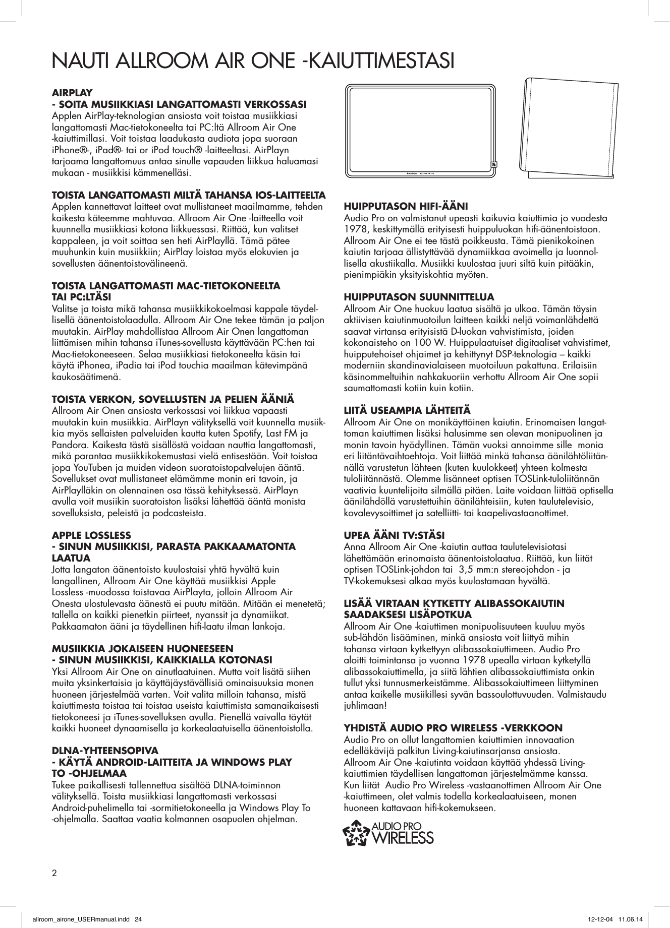 NAUTI ALLROOM AIR ONE -KAIUTTIMESTASIAIRPLAY - SOITA MUSIIKKIASI LANGATTOMASTI VERKOSSASI  Applen AirPlay-teknologian ansiosta voit toistaa musiikkiasi langattomasti Mac-tietokoneelta tai PC:ltä Allroom Air One -kaiuttimillasi. Voit toistaa laadukasta audiota jopa suoraan iPhone®-, iPad®- tai or iPod touch® -laitteeltasi. AirPlayn tarjoama langattomuus antaa sinulle vapauden liikkua haluamasi mukaan - musiikkisi kämmenelläsi.TOISTA LANGATTOMASTI MILTÄ TAHANSA IOS-LAITTEELTAApplen kannettavat laitteet ovat mullistaneet maailmamme, tehden kaikesta käteemme mahtuvaa. Allroom Air One -laitteella voit kuunnella musiikkiasi kotona liikkuessasi. Riittää, kun valitset kappaleen, ja voit soittaa sen heti AirPlayllä. Tämä pätee muuhunkin kuin musiikkiin; AirPlay loistaa myös elokuvien ja sovellusten äänentoistovälineenä.TOISTA LANGATTOMASTI MAC-TIETOKONEELTA TAI PC:LTÄSIValitse ja toista mikä tahansa musiikkikokoelmasi kappale täydel-lisellä äänentoistolaadulla. Allroom Air One tekee tämän ja paljon muutakin. AirPlay mahdollistaa Allroom Air Onen langattoman liittämisen mihin tahansa iTunes-sovellusta käyttävään PC:hen tai Mac-tietokoneeseen. Selaa musiikkiasi tietokoneelta käsin tai käytä iPhonea, iPadia tai iPod touchia maailman kätevimpänä kaukosäätimenä.TOISTA VERKON, SOVELLUSTEN JA PELIEN ÄÄNIÄ Allroom Air Onen ansiosta verkossasi voi liikkua vapaasti muutakin kuin musiikkia. AirPlayn välityksellä voit kuunnella musiik-kia myös sellaisten palveluiden kautta kuten Spotify, Last FM ja Pandora. Kaikesta tästä sisällöstä voidaan nauttia langattomasti, mikä parantaa musiikkikokemustasi vielä entisestään. Voit toistaa jopa YouTuben ja muiden videon suoratoistopalvelujen ääntä. Sovellukset ovat mullistaneet elämämme monin eri tavoin, ja AirPlaylläkin on olennainen osa tässä kehityksessä. AirPlayn avulla voit musiikin suoratoiston lisäksi lähettää ääntä monista sovelluksista, peleistä ja podcasteista. APPLE LOSSLESS - SINUN MUSIIKKISI, PARASTA PAKKAAMATONTA LAATUA Jotta langaton äänentoisto kuulostaisi yhtä hyvältä kuin langallinen, Allroom Air One käyttää musiikkisi Apple Lossless -muodossa toistavaa AirPlayta, jolloin Allroom Air Onesta ulostulevasta äänestä ei puutu mitään. Mitään ei menetetä; tallella on kaikki pienetkin piirteet, nyanssit ja dynamiikat. Pakkaamaton ääni ja täydellinen hiﬁ -laatu ilman lankoja.MUSIIKKIA JOKAISEEN HUONEESEEN - SINUN MUSIIKKISI, KAIKKIALLA KOTONASIYksi Allroom Air One on ainutlaatuinen. Mutta voit lisätä siihen muita yksinkertaisia ja käyttäjäystävällisiä ominaisuuksia monen huoneen järjestelmää varten. Voit valita milloin tahansa, mistä kaiuttimesta toistaa tai toistaa useista kaiuttimista samanaikaisesti tietokoneesi ja iTunes-sovelluksen avulla. Pienellä vaivalla täytät kaikki huoneet dynaamisella ja korkealaatuisella äänentoistolla.DLNA-YHTEENSOPIVA- KÄYTÄ ANDROID-LAITTEITA JA WINDOWS PLAY TO -OHJELMAATukee paikallisesti tallennettua sisältöä DLNA-toiminnon välityksellä. Toista musiikkiasi langattomasti verkossasi Android-puhelimella tai -sormitietokoneella ja Windows Play To -ohjelmalla. Saattaa vaatia kolmannen osapuolen ohjelman.HUIPPUTASON HIFI-ÄÄNIAudio Pro on valmistanut upeasti kaikuvia kaiuttimia jo vuodesta 1978, keskittymällä erityisesti huippuluokan hiﬁ -äänentoistoon. Allroom Air One ei tee tästä poikkeusta. Tämä pienikokoinen kaiutin tarjoaa ällistyttävää dynamiikkaa avoimella ja luonnol-lisella akustiikalla. Musiikki kuulostaa juuri siltä kuin pitääkin, pienimpiäkin yksityiskohtia myöten. HUIPPUTASON SUUNNITTELUAAllroom Air One huokuu laatua sisältä ja ulkoa. Tämän täysin aktiivisen kaiutinmuotoilun laitteen kaikki neljä voimanlähdettä saavat virtansa erityisistä D-luokan vahvistimista, joiden kokonaisteho on 100 W. Huippulaatuiset digitaaliset vahvistimet, huipputehoiset ohjaimet ja kehittynyt DSP-teknologia – kaikki moderniin skandinavialaiseen muotoiluun pakattuna. Erilaisiin käsinommeltuihin nahkakuoriin verhottu Allroom Air One sopii saumattomasti kotiin kuin kotiin.LIITÄ USEAMPIA LÄHTEITÄAllroom Air One on monikäyttöinen kaiutin. Erinomaisen langat-toman kaiuttimen lisäksi halusimme sen olevan monipuolinen ja monin tavoin hyödyllinen. Tämän vuoksi annoimme sille  monia eri liitäntävaihtoehtoja. Voit liittää minkä tahansa äänilähtöliitän-nällä varustetun lähteen (kuten kuulokkeet) yhteen kolmesta tuloliitännästä. Olemme lisänneet optisen TOSLink-tuloliitännän vaativia kuuntelijoita silmällä pitäen. Laite voidaan liittää optisella äänilähdöllä varustettuihin äänilähteisiin, kuten taulutelevisio, kovalevysoittimet ja satelliitti- tai kaapelivastaanottimet.UPEA ÄÄNI TV:STÄSI Anna Allroom Air One -kaiutin auttaa taulutelevisiotasi lähettämään erinomaista äänentoistolaatua. Riittää, kun liität optisen TOSLink-johdon tai  3,5 mm:n stereojohdon - ja TV-kokemuksesi alkaa myös kuulostamaan hyvältä. LISÄÄ VIRTAAN KYTKETTY ALIBASSOKAIUTIN SAADAKSESI LISÄPOTKUAAllroom Air One -kaiuttimen monipuolisuuteen kuuluu myös sub-lähdön lisääminen, minkä ansiosta voit liittyä mihin tahansa virtaan kytkettyyn alibassokaiuttimeen. Audio Pro aloitti toimintansa jo vuonna 1978 upealla virtaan kytketyllä alibassokaiuttimella, ja siitä lähtien alibassokaiuttimista onkin tullut yksi tunnusmerkeistämme. Alibassokaiuttimeen liittyminen antaa kaikelle musiikillesi syvän bassoulottuvuuden. Valmistaudu juhlimaan!YHDISTÄ AUDIO PRO WIRELESS -VERKKOON Audio Pro on ollut langattomien kaiuttimien innovaation edelläkävijä palkitun Living-kaiutinsarjansa ansiosta. Allroom Air One -kaiutinta voidaan käyttää yhdessä Living-kaiuttimien täydellisen langattoman järjestelmämme kanssa. Kun liität  Audio Pro Wireless -vastaanottimen Allroom Air One -kaiuttimeen, olet valmis todella korkealaatuiseen, monen huoneen kattavaan hiﬁ -kokemukseen.2allroom_airone_USERmanual.indd   24 12-12-04   11.06.14
