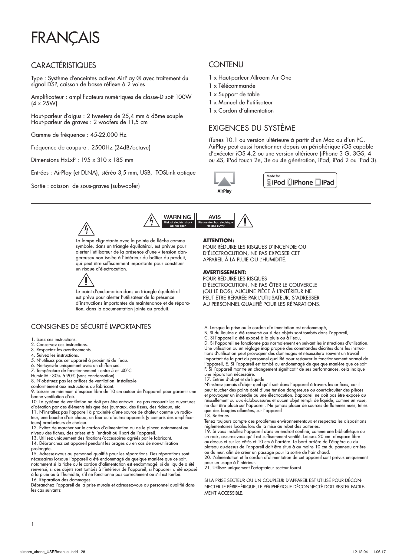 CONSIGNES DE SÉCURITÉ IMPORTANTES1. Lisez ces instructions.2. Conservez ces instructions.3. Respectez les avertissements.4. Suivez les instructions.5. N’utilisez pas cet appareil à proximité de l’eau.6. Nettoyez-le uniquement avec un chiffon sec.7. Température de fonctionnement : entre 5 et  40°CHumidité : 30% à 90% (sans condensation)8. N’obstruez pas les orifices de ventilation. Installez-leconformément aux instructions du fabricant.9. Laisser un minimum d’espace libre de 10 cm autour de l’appareil pour garantir une bonne ventilation d’air.10. Le système de ventilation ne doit pas être entravé : ne pas recouvrir les ouvertures d’aération par des éléments tels que des journaux, des tissus, des rideaux, etc.11. N’installez pas l’appareil à proximité d’une source de chaleur comme un radia-teur, une bouche d’air chaud, un four ou d’autres appareils (y compris des amplifica-teurs) producteurs de chaleur.12. Évitez de marcher sur le cordon d’alimentation ou de le pincer, notamment au niveau des fiches, des prises et à l’endroit où il sort de l’appareil.13. Utilisez uniquement des fixations/accessoires agréés par le fabricant.14. Débranchez cet appareil pendant les orages ou en cas de non-utilisation  prolongée.15. Adressez-vous au personnel qualifié pour les réparations. Des réparations sont nécessaires lorsque l’appareil a été endommagé de quelque manière que ce soit, notamment si la fiche ou le cordon d’alimentation est endommagé, si du liquide a été renversé, si des objets sont tombés à l’intérieur de l’appareil, si l’appareil a été exposé à la pluie ou à l’humidité, s’il ne fonctionne pas correctement ou s’il est tombé.16. Réparation des dommagesDébranchez l’appareil de la prise murale et adressez-vous au personnel qualifié dans les cas suivants:A. Lorsque la prise ou le cordon d’alimentation est endommagé,B. Si du liquide a été renversé ou si des objets sont tombés dans l’appareil,C. Si l’appareil a été exposé à la pluie ou à l’eau,D. Si l’appareil ne fonctionne pas normalement en suivant les instructions d’utilisation. Une utilisation ou un réglage inap proprié des commandes décrites dans les instruc-tions d’utilisation peut provoquer des dommages et nécessitera souvent un travail important de la part du personnel qualifié pour restaurer le fonctionnement normal de l’appareil, E. Si l’appareil est tombé ou endommagé de quelque manière que ce soitF. Si l’appareil montre un changement significatif de ses performances, cela indique une réparation nécessaire.17. Entrée d’objet et de liquideN’insérez jamais d’objet quel qu’il soit dans l’appareil à travers les orifices, car il peut toucher des points doté d’une tension dangereuse ou court-circuiter des pièces et provoquer un incendie ou une électrocution. L’appareil ne doit pas être exposé au ruissellement ou aux éclaboussures et aucun objet rempli de liquide, comme un vase, ne doit être placé sur l’appareil. Ne jamais placer de sources de flammes nues, telles que des bougies allumées, sur l’appareil 18. BatteriesTenez toujours compte des problèmes environnementaux et respectez les dispositions réglementaires locales lors de la mise au rebut des batteries.19. Si vous installez l’appareil dans un endroit confiné, comme une bibliothèque ou  un rack, assurez-vous qu’il est suffisamment ventilé. Laissez 20 cm  d’espace libre  au-dessus et sur les côtés et 10 cm à l’arrière. Le bord arrière de l’étagère ou du plateau au-dessus de l’appareil doit être situé à au moins 10 cm du panneau arrière ou du mur, afin de créer un passage pour la sortie de l’air chaud.20. L’alimentation et le cordon d’alimentation de cet appareil sont prévus uniquement pour un usage à l’intérieur.21. Utilisez uniquement l’adaptateur secteur fourni.SI LA PRISE SECTEUR OU UN COUPLEUR D’APPAREIL EST UTILISÉ POUR DÉCON-NECTER LE PÉRIPHÉRIQUE, LE PÉRIPHÉRIQUE DÉCONNECTÉ DOIT RESTER FACILE-MENT ACCESSIBLE.CONTENU1 x Haut-parleur Allroom Air One1 x Télécommande1 x Support de table1 x Manuel de l’utilisateur1 x Cordon d’alimentationFRANÇAISCARACTÉRISTIQUESType : Système d’enceintes actives AirPlay ® avec traitement du signal DSP, caisson de basse réflexe à 2 voiesAmplificateur : amplificateurs numériques de classe-D soit 100W  (4 x 25W) Haut-parleur d’aigus : 2 tweeters de 25,4 mm à dôme soupleHaut-parleur de graves : 2 woofers de 11,5 cmGamme de fréquence : 45-22.000 HzFréquence de coupure : 2500Hz (24dB/octave)Dimensions HxLxP : 195 x 310 x 185 mmEntrées : AirPlay (et DLNA), stéréo 3,5 mm, USB,  TOSLink optiqueSortie : caisson  de sous-graves (subwoofer)EXIGENCES DU SYSTÈMEiTunes 10.1 ou version ultérieure à partir d’un Mac ou d’un PC. AirPlay peut aussi fonctionner depuis un périphérique iOS capable d’exécuter iOS 4.2 ou une version ultérieure (iPhone 3 G, 3GS, 4  ou 4S, iPod touch 2e, 3e ou 4e génération, iPad, iPad 2 ou iPad 3).ATTENTION:POUR RÉDUIRE LES RISQUES D’INCENDIE OUD’ÉLECTROCUTION, NE PAS EXPOSER CETAPPAREIL À LA PLUIE OU L’HUMIDITÉ.AVERTISSEMENT:POUR RÉDUIRE LES RISQUESD’ÉLECTROCUTION, NE PAS ÔTER LE COUVERCLE(OU LE DOS). AUCUNE PIÈCE À L’INTÉRIEUR NE PEUT ÊTRE RÉPARÉE PAR L’UTILISATEUR. S’ADRESSER AU PERSONNEL QUALIFIÉ POUR LES RÉPARATIONS.La lampe clignotante avec la pointe de flèche commesymbole, dans un triangle équilatéral, est prévue pouralerter l’utilisateur de la présence d’une « tension dan-gereuse» non isolée à l’intérieur du boîtier du produit,qui peut être suffisamment importante pour constituerun risque d’électrocution.Le point d’exclamation dans un triangle équilatéralest prévu pour alerter l’utilisateur de la présenced’instructions importantes de maintenance et de répara-tion, dans la documentation jointe au produit.1allroom_airone_USERmanual.indd   28 12-12-04   11.06.17