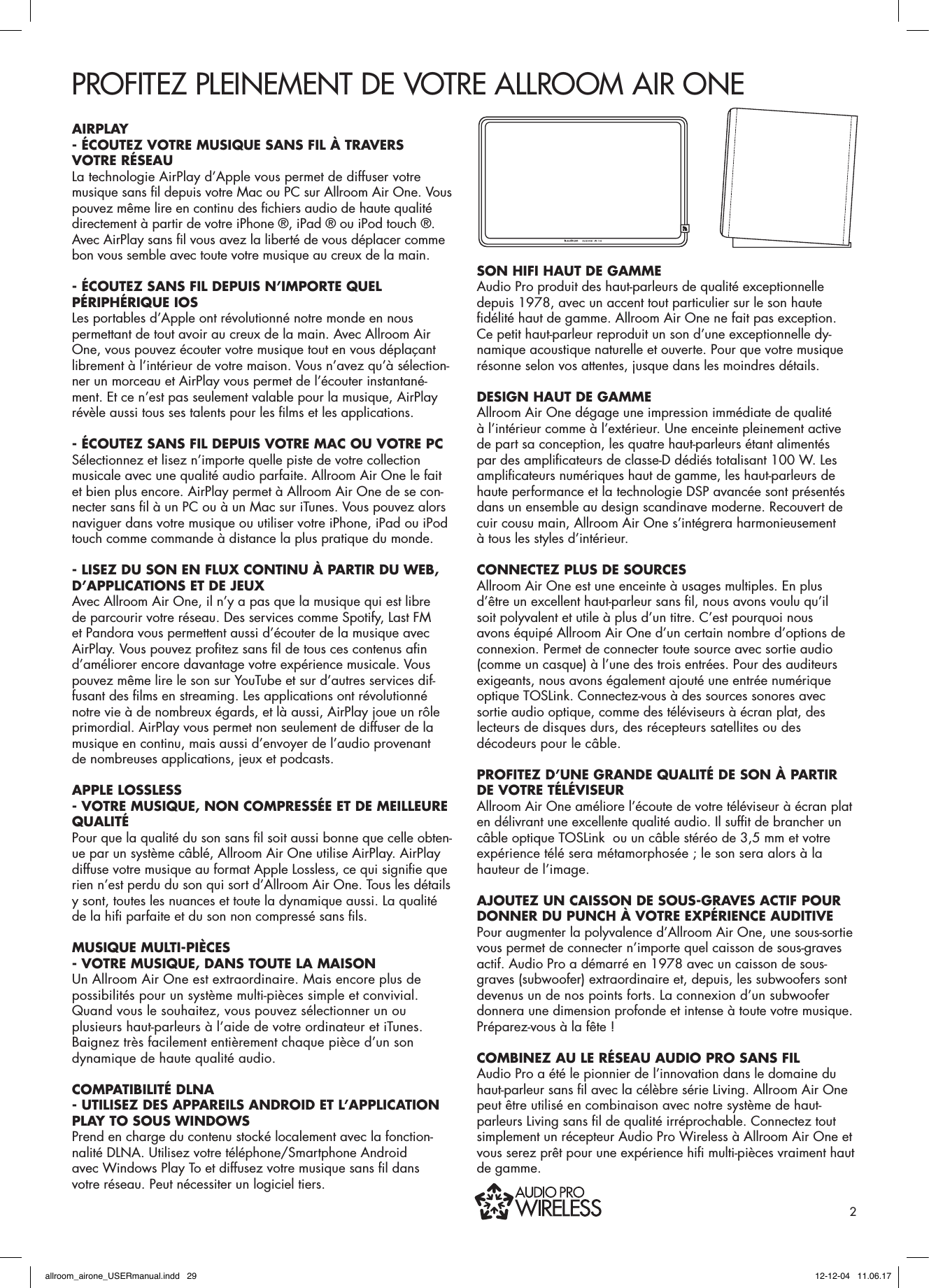 PROFITEZ PLEINEMENT DE VOTRE ALLROOM AIR ONEAIRPLAY - ÉCOUTEZ VOTRE MUSIQUE SANS FIL À TRAVERS VOTRE RÉSEAU La technologie AirPlay d’Apple vous permet de diffuser votre musique sans ﬁ l depuis votre Mac ou PC sur Allroom Air One. Vous pouvez même lire en continu des ﬁ chiers audio de haute qualité directement à partir de votre iPhone ®, iPad ® ou iPod touch ®. Avec AirPlay sans ﬁ l vous avez la liberté de vous déplacer comme bon vous semble avec toute votre musique au creux de la main.- ÉCOUTEZ SANS FIL DEPUIS N’IMPORTE QUEL PÉRIPHÉRIQUE IOSLes portables d’Apple ont révolutionné notre monde en nous permettant de tout avoir au creux de la main. Avec Allroom Air One, vous pouvez écouter votre musique tout en vous déplaçant librement à l’intérieur de votre maison. Vous n’avez qu’à sélection-ner un morceau et AirPlay vous permet de l’écouter instantané-ment. Et ce n’est pas seulement valable pour la musique, AirPlay révèle aussi tous ses talents pour les ﬁ lms et les applications.- ÉCOUTEZ SANS FIL DEPUIS VOTRE MAC OU VOTRE PCSélectionnez et lisez n’importe quelle piste de votre collection musicale avec une qualité audio parfaite. Allroom Air One le fait et bien plus encore. AirPlay permet à Allroom Air One de se con-necter sans ﬁ l à un PC ou à un Mac sur iTunes. Vous pouvez alors naviguer dans votre musique ou utiliser votre iPhone, iPad ou iPod touch comme commande à distance la plus pratique du monde.- LISEZ DU SON EN FLUX CONTINU À PARTIR DU WEB, D’APPLICATIONS ET DE JEUXAvec Allroom Air One, il n’y a pas que la musique qui est libre de parcourir votre réseau. Des services comme Spotify, Last FM et Pandora vous permettent aussi d’écouter de la musique avec AirPlay. Vous pouvez proﬁ tez sans ﬁ l de tous ces contenus aﬁ n d’améliorer encore davantage votre expérience musicale. Vous pouvez même lire le son sur YouTube et sur d’autres services dif-fusant des ﬁ lms en streaming. Les applications ont révolutionné notre vie à de nombreux égards, et là aussi, AirPlay joue un rôle primordial. AirPlay vous permet non seulement de diffuser de la musique en continu, mais aussi d’envoyer de l’audio provenant de nombreuses applications, jeux et podcasts.APPLE LOSSLESS - VOTRE MUSIQUE, NON COMPRESSÉE ET DE MEILLEURE QUALITÉPour que la qualité du son sans ﬁ l soit aussi bonne que celle obten-ue par un système câblé, Allroom Air One utilise AirPlay. AirPlay diffuse votre musique au format Apple Lossless, ce qui signiﬁ e que rien n’est perdu du son qui sort d’Allroom Air One. Tous les détails y sont, toutes les nuances et toute la dynamique aussi. La qualité de la hiﬁ  parfaite et du son non compressé sans ﬁ ls.MUSIQUE MULTI-PIÈCES - VOTRE MUSIQUE, DANS TOUTE LA MAISONUn Allroom Air One est extraordinaire. Mais encore plus de possibilités pour un système multi-pièces simple et convivial. Quand vous le souhaitez, vous pouvez sélectionner un ou plusieurs haut-parleurs à l’aide de votre ordinateur et iTunes. Baignez très facilement entièrement chaque pièce d’un son dynamique de haute qualité audio.COMPATIBILITÉ DLNA- UTILISEZ DES APPAREILS ANDROID ET L’APPLICATION PLAY TO SOUS WINDOWS Prend en charge du contenu stocké localement avec la fonction-nalité DLNA. Utilisez votre téléphone/Smartphone Android  avec Windows Play To et diffusez votre musique sans ﬁ l dans votre réseau. Peut nécessiter un logiciel tiers.SON HIFI HAUT DE GAMMEAudio Pro produit des haut-parleurs de qualité exceptionnelle depuis 1978, avec un accent tout particulier sur le son haute ﬁ délité haut de gamme. Allroom Air One ne fait pas exception. Ce petit haut-parleur reproduit un son d’une exceptionnelle dy-namique acoustique naturelle et ouverte. Pour que votre musique résonne selon vos attentes, jusque dans les moindres détails. DESIGN HAUT DE GAMMEAllroom Air One dégage une impression immédiate de qualité à l’intérieur comme à l’extérieur. Une enceinte pleinement active de part sa conception, les quatre haut-parleurs étant alimentés par des ampliﬁ cateurs de classe-D dédiés totalisant 100 W. Les ampliﬁ cateurs numériques haut de gamme, les haut-parleurs de haute performance et la technologie DSP avancée sont présentés dans un ensemble au design scandinave moderne. Recouvert de cuir cousu main, Allroom Air One s’intégrera harmonieusement à tous les styles d’intérieur.CONNECTEZ PLUS DE SOURCESAllroom Air One est une enceinte à usages multiples. En plus d’être un excellent haut-parleur sans ﬁ l, nous avons voulu qu’il soit polyvalent et utile à plus d’un titre. C’est pourquoi nous avons équipé Allroom Air One d’un certain nombre d’options de connexion. Permet de connecter toute source avec sortie audio (comme un casque) à l’une des trois entrées. Pour des auditeurs exigeants, nous avons également ajouté une entrée numérique optique TOSLink. Connectez-vous à des sources sonores avec sortie audio optique, comme des téléviseurs à écran plat, des lecteurs de disques durs, des récepteurs satellites ou des décodeurs pour le câble.PROFITEZ D’UNE GRANDE QUALITÉ DE SON À PARTIR DE VOTRE TÉLÉVISEURAllroom Air One améliore l’écoute de votre téléviseur à écran plat en délivrant une excellente qualité audio. Il sufﬁ t de brancher un câble optique TOSLink  ou un câble stéréo de 3,5 mm et votre expérience télé sera métamorphosée ; le son sera alors à la hauteur de l’image.AJOUTEZ UN CAISSON DE SOUS-GRAVES ACTIF POUR DONNER DU PUNCH À VOTRE EXPÉRIENCE AUDITIVEPour augmenter la polyvalence d’Allroom Air One, une sous-sortie vous permet de connecter n’importe quel caisson de sous-graves actif. Audio Pro a démarré en 1978 avec un caisson de sous-graves (subwoofer) extraordinaire et, depuis, les subwoofers sont devenus un de nos points forts. La connexion d’un subwoofer donnera une dimension profonde et intense à toute votre musique. Préparez-vous à la fête !COMBINEZ AU LE RÉSEAU AUDIO PRO SANS FILAudio Pro a été le pionnier de l’innovation dans le domaine du haut-parleur sans ﬁ l avec la célèbre série Living. Allroom Air One peut être utilisé en combinaison avec notre système de haut-parleurs Living sans ﬁ l de qualité irréprochable. Connectez tout simplement un récepteur Audio Pro Wireless à Allroom Air One et vous serez prêt pour une expérience hiﬁ  multi-pièces vraiment haut de gamme.2allroom_airone_USERmanual.indd   29 12-12-04   11.06.17