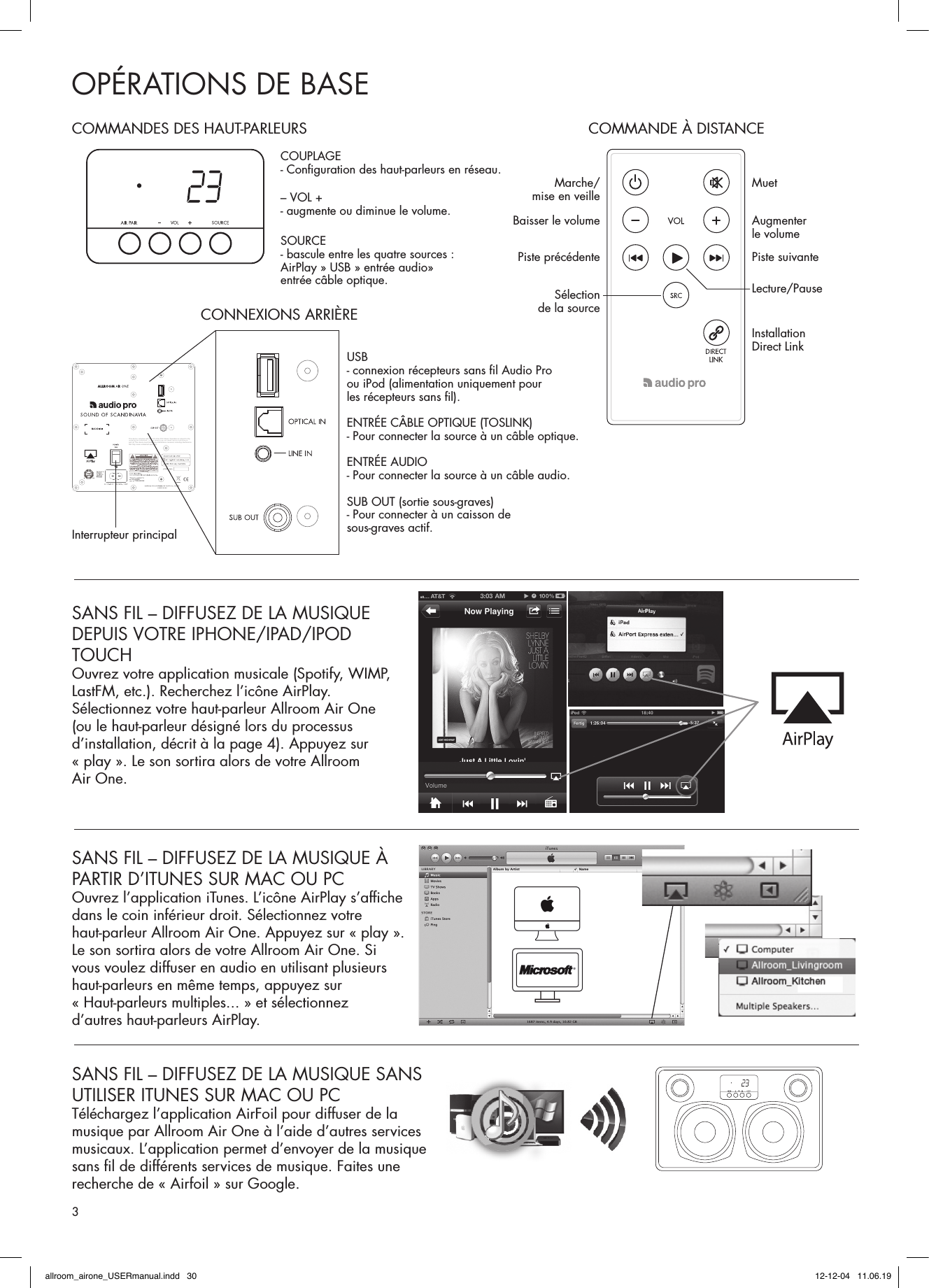 OPÉRATIONS DE BASESANS FIL – DIFFUSEZ DE LA MUSIQUE À PARTIR D’ITUNES SUR MAC OU PCOuvrez l’application iTunes. L’icône AirPlay s’afﬁ che dans le coin inférieur droit. Sélectionnez votre haut-parleur Allroom Air One. Appuyez sur « play ». Le son sortira alors de votre Allroom Air One. Si vous voulez diffuser en audio en utilisant plusieurs haut-parleurs en même temps, appuyez sur « Haut-parleurs multiples... » et sélectionnez d’autres haut-parleurs AirPlay.SANS FIL – DIFFUSEZ DE LA MUSIQUE SANS UTILISER ITUNES SUR MAC OU PCTéléchargez l’application AirFoil pour diffuser de la musique par Allroom Air One à l’aide d’autres services musicaux. L’application permet d’envoyer de la musique sans ﬁ l de différents services de musique. Faites une recherche de « Airfoil » sur Google.SANS FIL – DIFFUSEZ DE LA MUSIQUE DEPUIS VOTRE IPHONE/IPAD/IPOD TOUCHOuvrez votre application musicale (Spotify, WIMP, LastFM, etc.). Recherchez l’icône AirPlay. Sélectionnez votre haut-parleur Allroom Air One (ou le haut-parleur désigné lors du processus d’installation, décrit à la page 4). Appuyez sur « play ». Le son sortira alors de votre Allroom Air One.XCO-AIRONE7765A-AIRONEThis device complies with Part 15 of the FCC Rules. Operation is subject to the following two conditions: (1) This device may not cause harmful interference, and (2) This device must accept any interference received, including interference that may cause undesired operation.COMMANDES DES HAUT-PARLEURS COMMANDE À DISTANCECOUPLAGE- Conﬁ guration des haut-parleurs en réseau. Marche/mise en veille MuetAugmenter le volumePiste suivanteLecture/PauseInstallation Direct LinkBaisser le volumePiste précédenteSélection de la source– VOL +- augmente ou diminue le volume.SOURCE- bascule entre les quatre sources : AirPlay » USB » entrée audio» entrée câble optique.USB - connexion récepteurs sans ﬁ l Audio Pro ou iPod (alimentation uniquement pour les récepteurs sans ﬁ l).ENTRÉE CÂBLE OPTIQUE (TOSLINK)- Pour connecter la source à un câble optique.ENTRÉE AUDIO - Pour connecter la source à un câble audio.SUB OUT (sortie sous-graves) - Pour connecter à un caisson de sous-graves actif.Interrupteur principalCONNEXIONS ARRIÈRE3allroom_airone_USERmanual.indd   30 12-12-04   11.06.19
