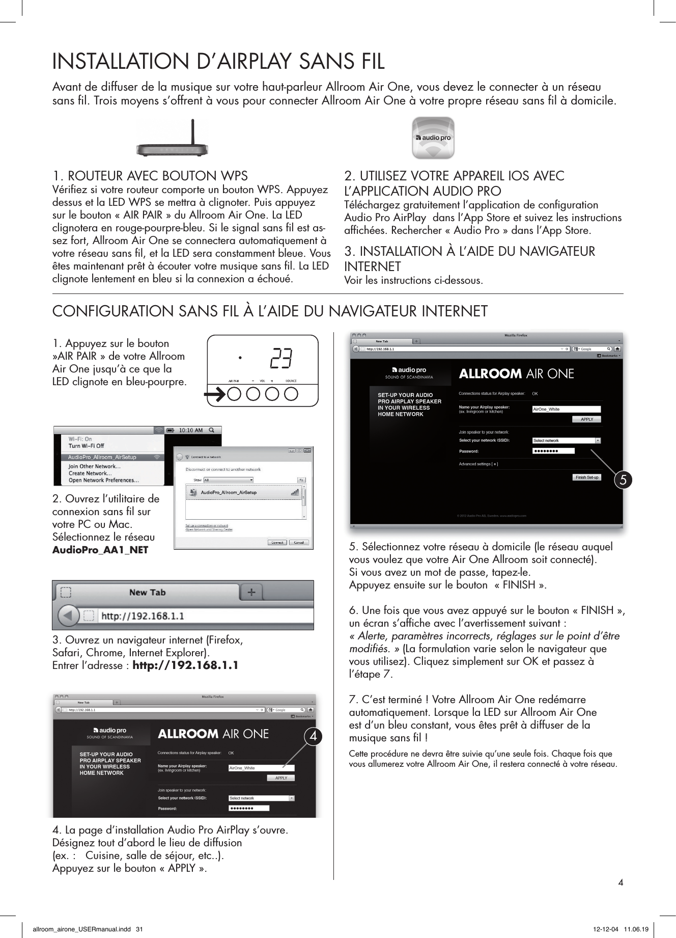 1. ROUTEUR AVEC BOUTON WPSVériﬁ ez si votre routeur comporte un bouton WPS. Appuyez dessus et la LED WPS se mettra à clignoter. Puis appuyez sur le bouton « AIR PAIR » du Allroom Air One. La LED clignotera en rouge-pourpre-bleu. Si le signal sans ﬁ l est as-sez fort, Allroom Air One se connectera automatiquement à votre réseau sans ﬁ l, et la LED sera constamment bleue. Vous êtes maintenant prêt à écouter votre musique sans ﬁ l. La LED clignote lentement en bleu si la connexion a échoué.2. UTILISEZ VOTRE APPAREIL IOS AVEC L’APPLICATION AUDIO PROTéléchargez gratuitement l’application de conﬁ guration Audio Pro AirPlay  dans l’App Store et suivez les instructions afﬁ chées. Rechercher « Audio Pro » dans l’App Store.3. INSTALLATION À L’AIDE DU NAVIGATEUR INTERNETVoir les instructions ci-dessous.INSTALLATION D’AIRPLAY SANS FILCONFIGURATION SANS FIL À L’AIDE DU NAVIGATEUR INTERNET Avant de diffuser de la musique sur votre haut-parleur Allroom Air One, vous devez le connecter à un réseau sans ﬁ l. Trois moyens s’offrent à vous pour connecter Allroom Air One à votre propre réseau sans ﬁ l à domicile. 1. Appuyez sur le bouton  »AIR PAIR » de votre Allroom Air One jusqu’à ce que la LED clignote en bleu-pourpre.2. Ouvrez l’utilitaire de connexion sans ﬁ l sur votre PC ou Mac. Sélectionnez le réseauAudioPro_AA1_NET3. Ouvrez un navigateur internet (Firefox, Safari, Chrome, Internet Explorer). Entrer l’adresse : http://192.168.1.14. La page d’installation Audio Pro AirPlay s’ouvre. Désignez tout d’abord le lieu de diffusion (ex. :   Cuisine, salle de séjour, etc..). Appuyez sur le bouton « APPLY ».5. Sélectionnez votre réseau à domicile (le réseau auquel vous voulez que votre Air One Allroom soit connecté).Si vous avez un mot de passe, tapez-le. Appuyez ensuite sur le bouton  « FINISH ».6. Une fois que vous avez appuyé sur le bouton « FINISH », un écran s’afﬁ che avec l’avertissement suivant : « Alerte, paramètres incorrects, réglages sur le point d’être modiﬁ és. » (La formulation varie selon le navigateur que vous utilisez). Cliquez simplement sur OK et passez à l’étape 7.7. C’est terminé ! Votre Allroom Air One redémarre automatiquement. Lorsque la LED sur Allroom Air One est d’un bleu constant, vous êtes prêt à diffuser de la musique sans ﬁ l ! Cette procédure ne devra être suivie qu’une seule fois. Chaque fois que vous allumerez votre Allroom Air One, il restera connecté à votre réseau.454allroom_airone_USERmanual.indd   31 12-12-04   11.06.19