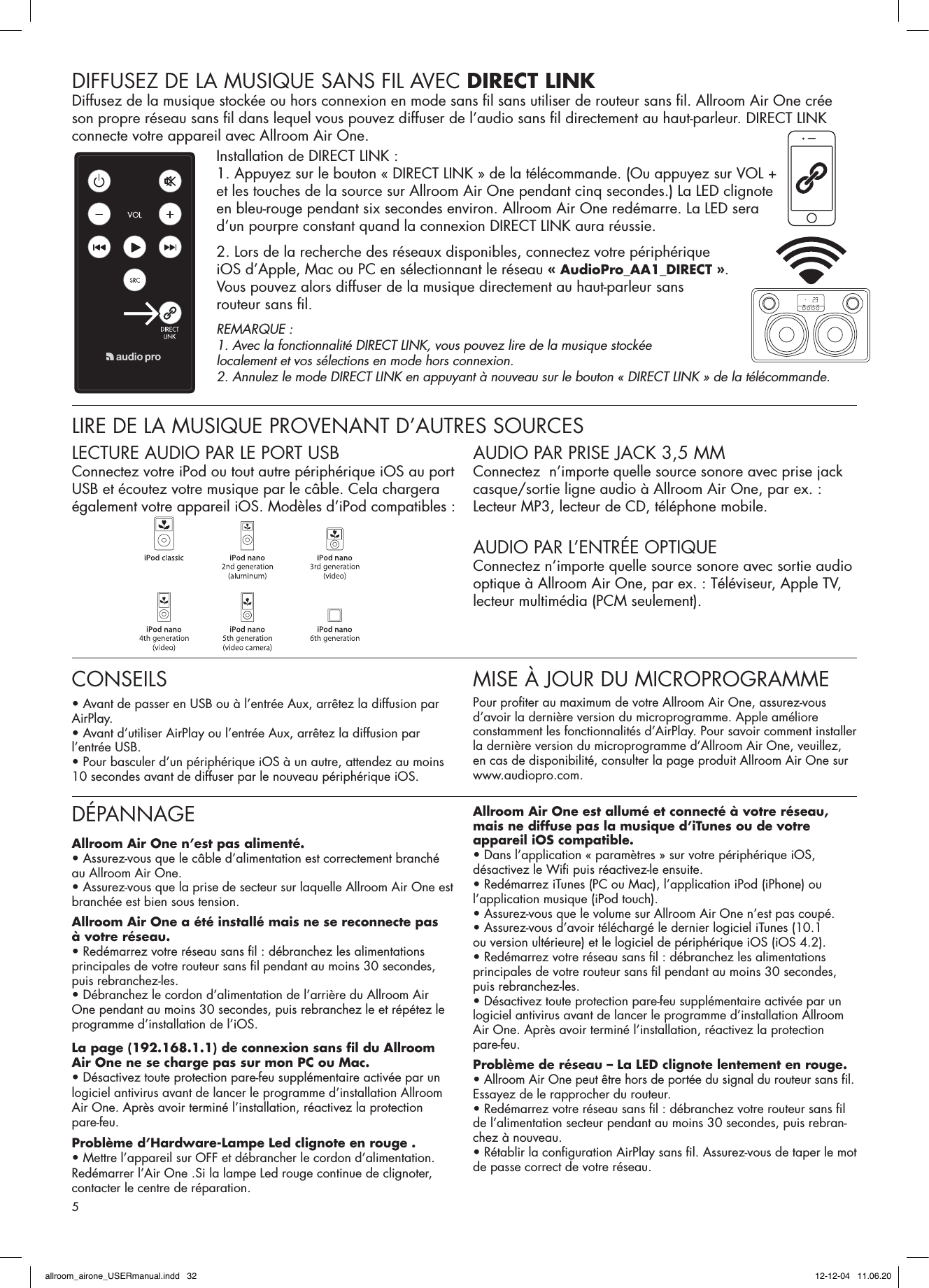 DIFFUSEZ DE LA MUSIQUE SANS FIL AVEC DIRECT LINKDiffusez de la musique stockée ou hors connexion en mode sans ﬁ l sans utiliser de routeur sans ﬁ l. Allroom Air One crée son propre réseau sans ﬁ l dans lequel vous pouvez diffuser de l’audio sans ﬁ l directement au haut-parleur. DIRECT LINK connecte votre appareil avec Allroom Air One.Installation de DIRECT LINK :1. Appuyez sur le bouton « DIRECT LINK » de la télécommande. (Ou appuyez sur VOL + et les touches de la source sur Allroom Air One pendant cinq secondes.) La LED clignote en bleu-rouge pendant six secondes environ. Allroom Air One redémarre. La LED sera d’un pourpre constant quand la connexion DIRECT LINK aura réussie.2. Lors de la recherche des réseaux disponibles, connectez votre périphérique iOS d’Apple, Mac ou PC en sélectionnant le réseau « AudioPro_AA1_DIRECT ». Vous pouvez alors diffuser de la musique directement au haut-parleur sans routeur sans ﬁ l.REMARQUE : 1. Avec la fonctionnalité DIRECT LINK, vous pouvez lire de la musique stockée localement et vos sélections en mode hors connexion.2. Annulez le mode DIRECT LINK en appuyant à nouveau sur le bouton « DIRECT LINK » de la télécommande.LIRE DE LA MUSIQUE PROVENANT D’AUTRES SOURCESLECTURE AUDIO PAR LE PORT USBConnectez votre iPod ou tout autre périphérique iOS au port USB et écoutez votre musique par le câble. Cela chargera également votre appareil iOS. Modèles d’iPod compatibles :AUDIO PAR PRISE JACK 3,5 MMConnectez  n’importe quelle source sonore avec prise jack casque/sortie ligne audio à Allroom Air One, par ex. : Lecteur MP3, lecteur de CD, téléphone mobile. AUDIO PAR L’ENTRÉE OPTIQUEConnectez n’importe quelle source sonore avec sortie audio optique à Allroom Air One, par ex. : Téléviseur, Apple TV, lecteur multimédia (PCM seulement).DÉPANNAGEAllroom Air One n’est pas alimenté.• Assurez-vous que le câble d’alimentation est correctement branché au Allroom Air One.• Assurez-vous que la prise de secteur sur laquelle Allroom Air One est branchée est bien sous tension.Allroom Air One a été installé mais ne se reconnecte pas à votre réseau.• Redémarrez votre réseau sans ﬁ l : débranchez les alimentations principales de votre routeur sans ﬁ l pendant au moins 30 secondes, puis rebranchez-les.• Débranchez le cordon d’alimentation de l’arrière du Allroom Air One pendant au moins 30 secondes, puis rebranchez le et répétez le programme d’installation de l’iOS.La page (192.168.1.1) de connexion sans ﬁ l du Allroom Air One ne se charge pas sur mon PC ou Mac.• Désactivez toute protection pare-feu supplémentaire activée par un logiciel antivirus avant de lancer le programme d’installation Allroom Air One. Après avoir terminé l’installation, réactivez la protection pare-feu.Problème d’Hardware-Lampe Led clignote en rouge .• Mettre l’appareil sur OFF et débrancher le cordon d’alimentation. Redémarrer l’Air One .Si la lampe Led rouge continue de clignoter, contacter le centre de réparation.Allroom Air One est allumé et connecté à votre réseau, mais ne diffuse pas la musique d’iTunes ou de votre appareil iOS compatible.• Dans l’application « paramètres » sur votre périphérique iOS, désactivez le Wiﬁ  puis réactivez-le ensuite.• Redémarrez iTunes (PC ou Mac), l’application iPod (iPhone) ou l’application musique (iPod touch).• Assurez-vous que le volume sur Allroom Air One n’est pas coupé.• Assurez-vous d’avoir téléchargé le dernier logiciel iTunes (10.1 ou version ultérieure) et le logiciel de périphérique iOS (iOS 4.2).• Redémarrez votre réseau sans ﬁ l : débranchez les alimentations principales de votre routeur sans ﬁ l pendant au moins 30 secondes, puis rebranchez-les.• Désactivez toute protection pare-feu supplémentaire activée par un logiciel antivirus avant de lancer le programme d’installation Allroom Air One. Après avoir terminé l’installation, réactivez la protection pare-feu.Problème de réseau – La LED clignote lentement en rouge.• Allroom Air One peut être hors de portée du signal du routeur sans ﬁ l.Essayez de le rapprocher du routeur.• Redémarrez votre réseau sans ﬁ l : débranchez votre routeur sans ﬁ l de l’alimentation secteur pendant au moins 30 secondes, puis rebran-chez à nouveau.• Rétablir la conﬁ guration AirPlay sans ﬁ l. Assurez-vous de taper le mot de passe correct de votre réseau.CONSEILS• Avant de passer en USB ou à l’entrée Aux, arrêtez la diffusion par AirPlay.• Avant d’utiliser AirPlay ou l’entrée Aux, arrêtez la diffusion par l’entrée USB.• Pour basculer d’un périphérique iOS à un autre, attendez au moins 10 secondes avant de diffuser par le nouveau périphérique iOS. MISE À JOUR DU MICROPROGRAMMEPour proﬁ ter au maximum de votre Allroom Air One, assurez-vous d’avoir la dernière version du microprogramme. Apple améliore constamment les fonctionnalités d’AirPlay. Pour savoir comment installer la dernière version du microprogramme d’Allroom Air One, veuillez, en cas de disponibilité, consulter la page produit Allroom Air One sur www.audiopro.com.5allroom_airone_USERmanual.indd   32 12-12-04   11.06.20
