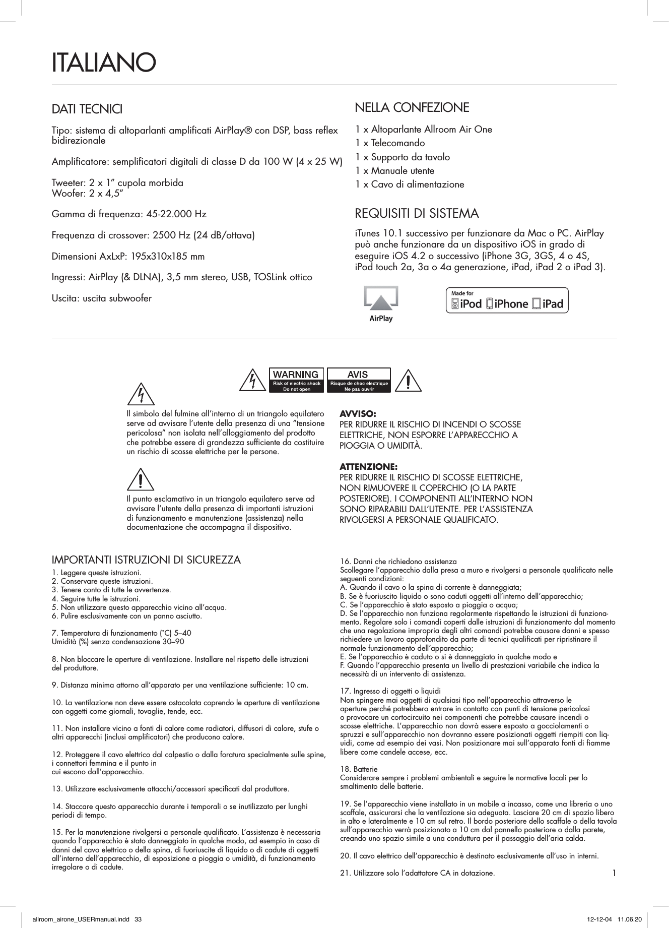 IMPORTANTI ISTRUZIONI DI SICUREZZA1. Leggere queste istruzioni.2. Conservare queste istruzioni.3. Tenere conto di tutte le avvertenze.4. Seguire tutte le istruzioni.5. Non utilizzare questo apparecchio vicino all’acqua.6. Pulire esclusivamente con un panno asciutto.7. Temperatura di funzionamento (˚C) 5–40Umidità (%) senza condensazione 30–908. Non bloccare le aperture di ventilazione. Installare nel rispetto delle istruzioni  del produttore.9. Distanza minima attorno all’apparato per una ventilazione sufficiente: 10 cm.10. La ventilazione non deve essere ostacolata coprendo le aperture di ventilazione con oggetti come giornali, tovaglie, tende, ecc.11. Non installare vicino a fonti di calore come radiatori, diffusori di calore, stufe o  altri apparecchi (inclusi amplificatori) che producono calore.12. Proteggere il cavo elettrico dal calpestio o dalla foratura specialmente sulle spine,  i connettori femmina e il punto in  cui escono dall’apparecchio.13. Utilizzare esclusivamente attacchi/accessori specificati dal produttore.14. Staccare questo apparecchio durante i temporali o se inutilizzato per lunghi periodi di tempo.15. Per la manutenzione rivolgersi a personale qualificato. L’assistenza è necessaria quando l’apparecchio è stato danneggiato in qualche modo, ad esempio in caso di danni del cavo elettrico o della spina, di fuoriuscite di liquido o di cadute di oggetti all’interno dell’apparecchio, di esposizione a pioggia o umidità, di funzionamento irregolare o di cadute.16. Danni che richiedono assistenzaScollegare l’apparecchio dalla presa a muro e rivolgersi a personale qualificato nelle seguenti condizioni:A. Quando il cavo o la spina di corrente è danneggiata;B. Se è fuoriuscito liquido o sono caduti oggetti all’interno dell’apparecchio;C. Se l’apparecchio è stato esposto a pioggia o acqua;D. Se l’apparecchio non funziona regolarmente rispettando le istruzioni di funziona-mento. Regolare solo i comandi coperti dalle istruzioni di funzionamento dal momento che una regolazione impropria degli altri comandi potrebbe causare danni e spesso richiedere un lavoro approfondito da parte di tecnici qualificati per ripristinare il normale funzionamento dell’apparecchio;E. Se l’apparecchio è caduto o si è danneggiato in qualche modo eF. Quando l’apparecchio presenta un livello di prestazioni variabile che indica la necessità di un intervento di assistenza.17. Ingresso di oggetti o liquidiNon spingere mai oggetti di qualsiasi tipo nell’apparecchio attraverso le  aperture perché potrebbero entrare in contatto con punti di tensione pericolosi  o provocare un cortocircuito nei componenti che potrebbe causare incendi o  scosse elettriche. L’apparecchio non dovrà essere esposto a gocciolamenti o  spruzzi e sull’apparecchio non dovranno essere posizionati oggetti riempiti con liq-uidi, come ad esempio dei vasi. Non posizionare mai sull’apparato fonti di fiamme libere come candele accese, ecc.18. BatterieConsiderare sempre i problemi ambientali e seguire le normative locali per lo  smaltimento delle batterie.19. Se l’apparecchio viene installato in un mobile a incasso, come una libreria o uno scaffale, assicurarsi che la ventilazione sia adeguata. Lasciare 20 cm di spazio libero in alto e lateralmente e 10 cm sul retro. Il bordo posteriore dello scaffale o della tavola sull’apparecchio verrà posizionato a 10 cm dal pannello posteriore o dalla parete, creando uno spazio simile a una conduttura per il passaggio dell’aria calda.20. Il cavo elettrico dell’apparecchio è destinato esclusivamente all’uso in interni.21. Utilizzare solo l’adattatore CA in dotazione.NELLA CONFEZIONE1 x Altoparlante Allroom Air One1 x Telecomando1 x Supporto da tavolo1 x Manuale utente1 x Cavo di alimentazioneITALIANODATI TECNICITipo: sistema di altoparlanti amplificati AirPlay® con DSP, bass reflex bidirezionaleAmplificatore: semplificatori digitali di classe D da 100 W (4 x 25 W) Tweeter: 2 x 1” cupola morbidaWoofer: 2 x 4,5”Gamma di frequenza: 45-22.000 HzFrequenza di crossover: 2500 Hz (24 dB/ottava)Dimensioni AxLxP: 195x310x185 mmIngressi: AirPlay (&amp; DLNA), 3,5 mm stereo, USB, TOSLink otticoUscita: uscita subwooferREQUISITI DI SISTEMAiTunes 10.1 successivo per funzionare da Mac o PC. AirPlay può anche funzionare da un dispositivo iOS in grado di  eseguire iOS 4.2 o successivo (iPhone 3G, 3GS, 4 o 4S,  iPod touch 2a, 3a o 4a generazione, iPad, iPad 2 o iPad 3).1AVVISO:PER RIDURRE IL RISCHIO DI INCENDI O SCOSSE ELETTRICHE, NON ESPORRE L’APPARECCHIO A PIOGGIA O UMIDITÀ.ATTENZIONE:PER RIDURRE IL RISCHIO DI SCOSSE ELETTRICHE, NON RIMUOVERE IL COPERCHIO (O LA PARTE POSTERIORE). I COMPONENTI ALL’INTERNO NON SONO RIPARABILI DALL’UTENTE. PER L’ASSISTENZA RIVOLGERSI A PERSONALE QUALIFICATO.Il simbolo del fulmine all’interno di un triangolo equilatero serve ad avvisare l’utente della presenza di una “tensione pericolosa” non isolata nell’alloggiamento del prodotto che potrebbe essere di grandezza sufficiente da costituire un rischio di scosse elettriche per le persone.Il punto esclamativo in un triangolo equilatero serve ad avvisare l’utente della presenza di importanti istruzioni  di funzionamento e manutenzione (assistenza) nella  documentazione che accompagna il dispositivo.allroom_airone_USERmanual.indd   33 12-12-04   11.06.20
