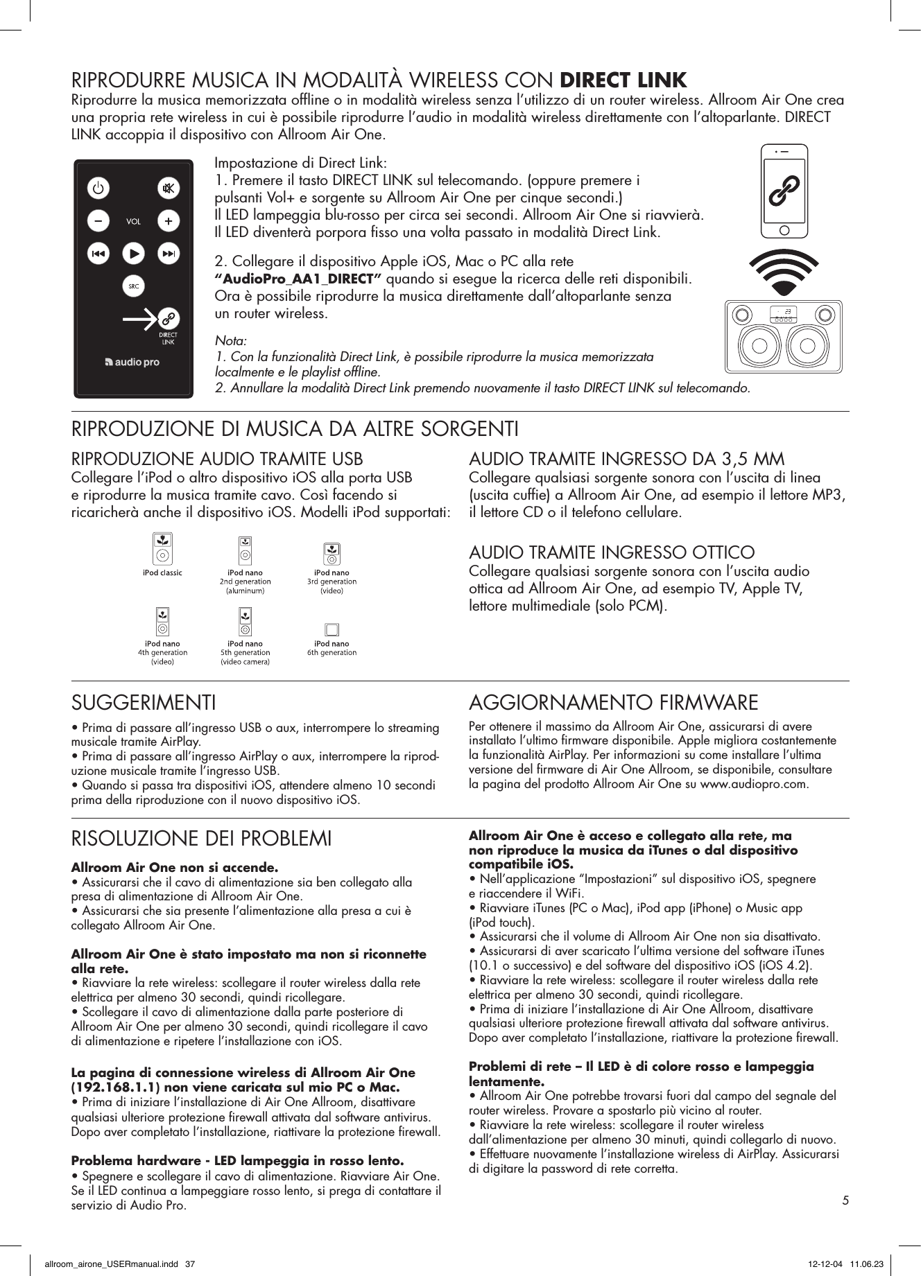 RIPRODURRE MUSICA IN MODALITÀ WIRELESS CON DIRECT LINKRiprodurre la musica memorizzata ofﬂ ine o in modalità wireless senza l’utilizzo di un router wireless. Allroom Air One crea una propria rete wireless in cui è possibile riprodurre l’audio in modalità wireless direttamente con l’altoparlante. DIRECT LINK accoppia il dispositivo con Allroom Air One.Impostazione di Direct Link:1. Premere il tasto DIRECT LINK sul telecomando. (oppure premere i pulsanti Vol+ e sorgente su Allroom Air One per cinque secondi.)Il LED lampeggia blu-rosso per circa sei secondi. Allroom Air One si riavvierà.Il LED diventerà porpora ﬁ sso una volta passato in modalità Direct Link.2. Collegare il dispositivo Apple iOS, Mac o PC alla rete “AudioPro_AA1_DIRECT” quando si esegue la ricerca delle reti disponibili.Ora è possibile riprodurre la musica direttamente dall’altoparlante senza un router wireless.Nota: 1. Con la funzionalità Direct Link, è possibile riprodurre la musica memorizzata localmente e le playlist ofﬂ ine.2. Annullare la modalità Direct Link premendo nuovamente il tasto DIRECT LINK sul telecomando.RIPRODUZIONE DI MUSICA DA ALTRE SORGENTIRIPRODUZIONE AUDIO TRAMITE USBCollegare l’iPod o altro dispositivo iOS alla porta USB e riprodurre la musica tramite cavo. Così facendo si ricaricherà anche il dispositivo iOS. Modelli iPod supportati:AUDIO TRAMITE INGRESSO DA 3,5 MMCollegare qualsiasi sorgente sonora con l’uscita di linea (uscita cufﬁ e) a Allroom Air One, ad esempio il lettore MP3, il lettore CD o il telefono cellulare. AUDIO TRAMITE INGRESSO OTTICOCollegare qualsiasi sorgente sonora con l’uscita audio ottica ad Allroom Air One, ad esempio TV, Apple TV, lettore multimediale (solo PCM).RISOLUZIONE DEI PROBLEMIAllroom Air One non si accende.• Assicurarsi che il cavo di alimentazione sia ben collegato alla presa di alimentazione di Allroom Air One.• Assicurarsi che sia presente l’alimentazione alla presa a cui è collegato Allroom Air One.Allroom Air One è stato impostato ma non si riconnette alla rete.• Riavviare la rete wireless: scollegare il router wireless dalla rete elettrica per almeno 30 secondi, quindi ricollegare.• Scollegare il cavo di alimentazione dalla parte posteriore di Allroom Air One per almeno 30 secondi, quindi ricollegare il cavo di alimentazione e ripetere l’installazione con iOS.La pagina di connessione wireless di Allroom Air One (192.168.1.1) non viene caricata sul mio PC o Mac.• Prima di iniziare l’installazione di Air One Allroom, disattivare qualsiasi ulteriore protezione ﬁ rewall attivata dal software antivirus. Dopo aver completato l’installazione, riattivare la protezione ﬁ rewall.Problema hardware - LED lampeggia in rosso lento.• Spegnere e scollegare il cavo di alimentazione. Riavviare Air One.Se il LED continua a lampeggiare rosso lento, si prega di contattare il servizio di Audio Pro.Allroom Air One è acceso e collegato alla rete, ma non riproduce la musica da iTunes o dal dispositivo compatibile iOS.• Nell’applicazione “Impostazioni” sul dispositivo iOS, spegnere e riaccendere il WiFi.• Riavviare iTunes (PC o Mac), iPod app (iPhone) o Music app (iPod touch).• Assicurarsi che il volume di Allroom Air One non sia disattivato.• Assicurarsi di aver scaricato l’ultima versione del software iTunes (10.1 o successivo) e del software del dispositivo iOS (iOS 4.2).• Riavviare la rete wireless: scollegare il router wireless dalla rete elettrica per almeno 30 secondi, quindi ricollegare.• Prima di iniziare l’installazione di Air One Allroom, disattivare qualsiasi ulteriore protezione ﬁ rewall attivata dal software antivirus. Dopo aver completato l’installazione, riattivare la protezione ﬁ rewall.Problemi di rete – Il LED è di colore rosso e lampeggia lentamente.• Allroom Air One potrebbe trovarsi fuori dal campo del segnale del router wireless. Provare a spostarlo più vicino al router.• Riavviare la rete wireless: scollegare il router wireless dall’alimentazione per almeno 30 minuti, quindi collegarlo di nuovo.• Effettuare nuovamente l’installazione wireless di AirPlay. Assicurarsi di digitare la password di rete corretta.SUGGERIMENTI• Prima di passare all’ingresso USB o aux, interrompere lo streaming musicale tramite AirPlay.• Prima di passare all’ingresso AirPlay o aux, interrompere la riprod-uzione musicale tramite l’ingresso USB.• Quando si passa tra dispositivi iOS, attendere almeno 10 secondi prima della riproduzione con il nuovo dispositivo iOS. AGGIORNAMENTO FIRMWAREPer ottenere il massimo da Allroom Air One, assicurarsi di avere installato l’ultimo ﬁ rmware disponibile. Apple migliora costantemente la funzionalità AirPlay. Per informazioni su come installare l’ultima versione del ﬁ rmware di Air One Allroom, se disponibile, consultare la pagina del prodotto Allroom Air One su www.audiopro.com.5allroom_airone_USERmanual.indd   37 12-12-04   11.06.23