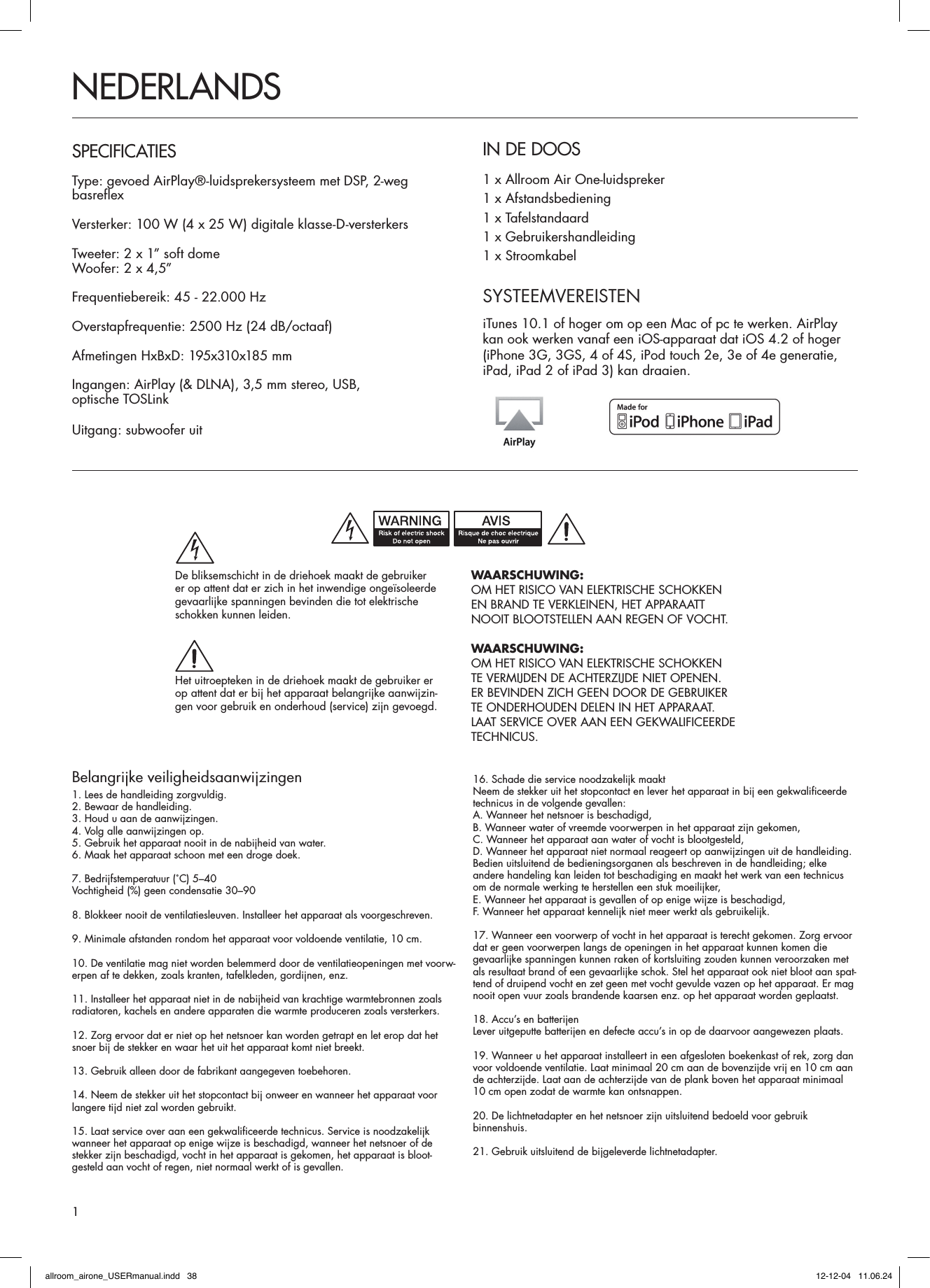 Belangrijke veiligheidsaanwijzingen1. Lees de handleiding zorgvuldig.2. Bewaar de handleiding.3. Houd u aan de aanwijzingen.4. Volg alle aanwijzingen op.5. Gebruik het apparaat nooit in de nabijheid van water.6. Maak het apparaat schoon met een droge doek.7. Bedrijfstemperatuur (˚C) 5–40Vochtigheid (%) geen condensatie 30–908. Blokkeer nooit de ventilatiesleuven. Installeer het apparaat als voorgeschreven.9. Minimale afstanden rondom het apparaat voor voldoende ventilatie, 10 cm.10. De ventilatie mag niet worden belemmerd door de ventilatieopeningen met voorw-erpen af te dekken, zoals kranten, tafelkleden, gordijnen, enz.11. Installeer het apparaat niet in de nabijheid van krachtige warmtebronnen zoals radiatoren, kachels en andere apparaten die warmte produceren zoals versterkers.12. Zorg ervoor dat er niet op het netsnoer kan worden getrapt en let erop dat het snoer bij de stekker en waar het uit het apparaat komt niet breekt.13. Gebruik alleen door de fabrikant aangegeven toebehoren.14. Neem de stekker uit het stopcontact bij onweer en wanneer het apparaat voor langere tijd niet zal worden gebruikt.15. Laat service over aan een gekwalificeerde technicus. Service is noodzakelijk  wanneer het apparaat op enige wijze is beschadigd, wanneer het netsnoer of de stekker zijn beschadigd, vocht in het apparaat is gekomen, het apparaat is bloot-gesteld aan vocht of regen, niet normaal werkt of is gevallen. 16. Schade die service noodzakelijk maaktNeem de stekker uit het stopcontact en lever het apparaat in bij een gekwalificeerde technicus in de volgende gevallen:A. Wanneer het netsnoer is beschadigd,B. Wanneer water of vreemde voorwerpen in het apparaat zijn gekomen,C. Wanneer het apparaat aan water of vocht is blootgesteld,D. Wanneer het apparaat niet normaal reageert op aanwijzingen uit de handleiding. Bedien uitsluitend de bedieningsorganen als beschreven in de handleiding; elke andere handeling kan leiden tot beschadiging en maakt het werk van een technicus om de normale werking te herstellen een stuk moeilijker,E. Wanneer het apparaat is gevallen of op enige wijze is beschadigd,F. Wanneer het apparaat kennelijk niet meer werkt als gebruikelijk.17. Wanneer een voorwerp of vocht in het apparaat is terecht gekomen. Zorg ervoor dat er geen voorwerpen langs de openingen in het apparaat kunnen komen die gevaarlijke spanningen kunnen raken of kortsluiting zouden kunnen veroorzaken met als resultaat brand of een gevaarlijke schok. Stel het apparaat ook niet bloot aan spat-tend of druipend vocht en zet geen met vocht gevulde vazen op het apparaat. Er mag nooit open vuur zoals brandende kaarsen enz. op het apparaat worden geplaatst.18. Accu’s en batterijenLever uitgeputte batterijen en defecte accu’s in op de daarvoor aangewezen plaats.19. Wanneer u het apparaat installeert in een afgesloten boekenkast of rek, zorg dan voor voldoende ventilatie. Laat minimaal 20 cm aan de bovenzijde vrij en 10 cm aan de achterzijde. Laat aan de achterzijde van de plank boven het apparaat minimaal 10 cm open zodat de warmte kan ontsnappen.20. De lichtnetadapter en het netsnoer zijn uitsluitend bedoeld voor gebruik  binnenshuis.21. Gebruik uitsluitend de bijgeleverde lichtnetadapter.IN DE DOOS1 x Allroom Air One-luidspreker1 x Afstandsbediening1 x Tafelstandaard1 x Gebruikershandleiding1 x StroomkabelNEDERLANDSSPECIFICATIESType: gevoed AirPlay®-luidsprekersysteem met DSP, 2-weg  basreflexVersterker: 100 W (4 x 25 W) digitale klasse-D-versterkers Tweeter: 2 x 1” soft domeWoofer: 2 x 4,5”Frequentiebereik: 45 - 22.000 HzOverstapfrequentie: 2500 Hz (24 dB/octaaf)Afmetingen HxBxD: 195x310x185 mmIngangen: AirPlay (&amp; DLNA), 3,5 mm stereo, USB,  optische TOSLinkUitgang: subwoofer uitSYSTEEMVEREISTENiTunes 10.1 of hoger om op een Mac of pc te werken. AirPlay kan ook werken vanaf een iOS-apparaat dat iOS 4.2 of hoger (iPhone 3G, 3GS, 4 of 4S, iPod touch 2e, 3e of 4e generatie, iPad, iPad 2 of iPad 3) kan draaien.WAARSCHUWING:OM HET RISICO VAN ELEKTRISCHE SCHOKKEN EN BRAND TE VERKLEINEN, HET APPARAATT NOOIT BLOOTSTELLEN AAN REGEN OF VOCHT.WAARSCHUWING:OM HET RISICO VAN ELEKTRISCHE SCHOKKEN TE VERMIJDEN DE ACHTERZIJDE NIET OPENEN. ER BEVINDEN ZICH GEEN DOOR DE GEBRUIKER TE ONDERHOUDEN DELEN IN HET APPARAAT. LAAT SERVICE OVER AAN EEN GEKWALIFICEERDE TECHNICUS.De bliksemschicht in de driehoek maakt de gebruiker er op attent dat er zich in het inwendige ongeïsoleerde gevaarlijke spanningen bevinden die tot elektrische schokken kunnen leiden.Het uitroepteken in de driehoek maakt de gebruiker er op attent dat er bij het apparaat belangrijke aanwijzin-gen voor gebruik en onderhoud (service) zijn gevoegd.1allroom_airone_USERmanual.indd   38 12-12-04   11.06.24