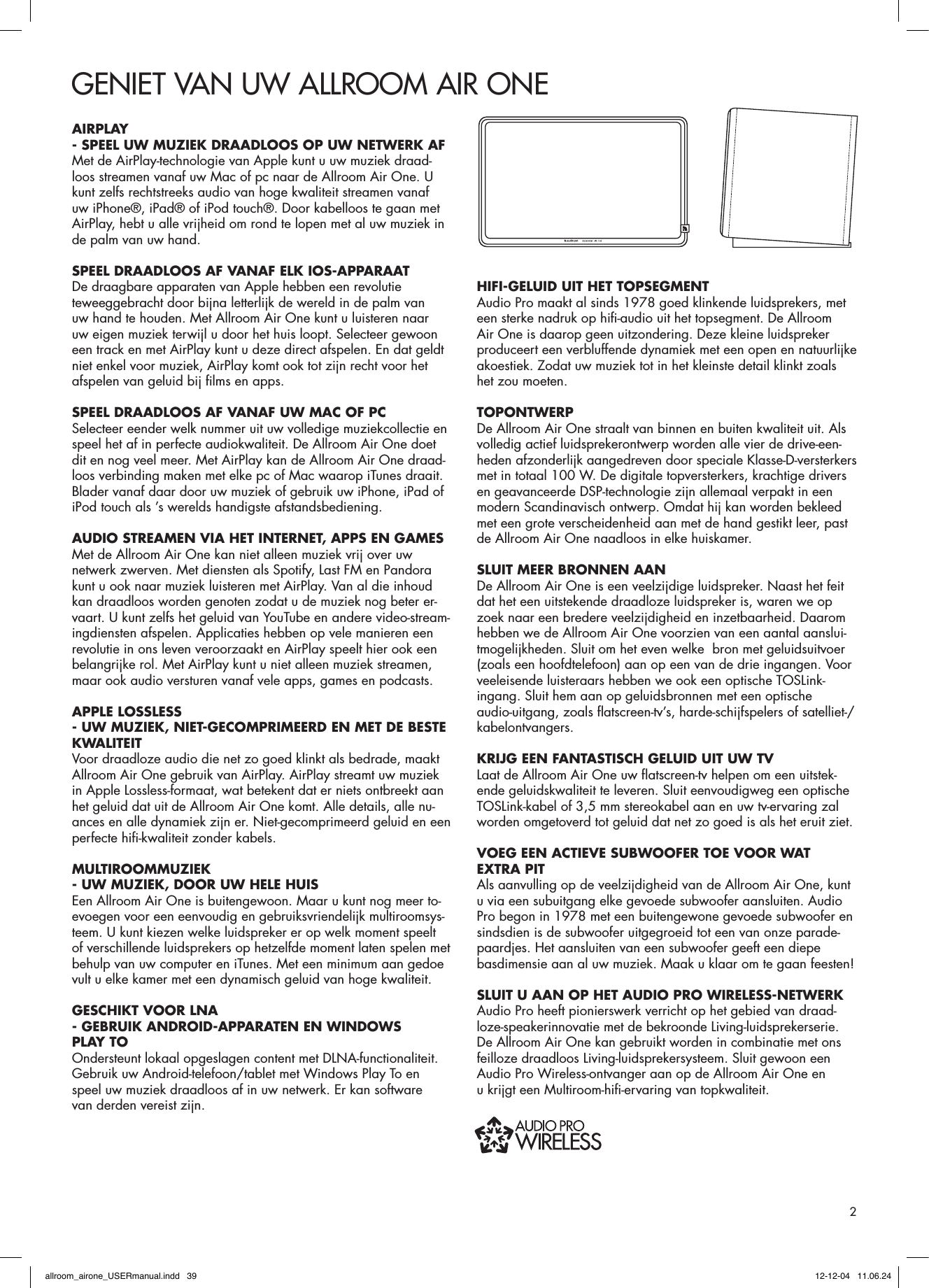 GENIET VAN UW ALLROOM AIR ONEAIRPLAY- SPEEL UW MUZIEK DRAADLOOS OP UW NETWERK AF Met de AirPlay-technologie van Apple kunt u uw muziek draad-loos streamen vanaf uw Mac of pc naar de Allroom Air One. U kunt zelfs rechtstreeks audio van hoge kwaliteit streamen vanaf uw iPhone®, iPad® of iPod touch®. Door kabelloos te gaan met AirPlay, hebt u alle vrijheid om rond te lopen met al uw muziek in de palm van uw hand.SPEEL DRAADLOOS AF VANAF ELK IOS-APPARAATDe draagbare apparaten van Apple hebben een revolutie teweeggebracht door bijna letterlijk de wereld in de palm van uw hand te houden. Met Allroom Air One kunt u luisteren naar uw eigen muziek terwijl u door het huis loopt. Selecteer gewoon een track en met AirPlay kunt u deze direct afspelen. En dat geldt niet enkel voor muziek, AirPlay komt ook tot zijn recht voor het afspelen van geluid bij ﬁ lms en apps.SPEEL DRAADLOOS AF VANAF UW MAC OF PCSelecteer eender welk nummer uit uw volledige muziekcollectie en speel het af in perfecte audiokwaliteit. De Allroom Air One doet dit en nog veel meer. Met AirPlay kan de Allroom Air One draad-loos verbinding maken met elke pc of Mac waarop iTunes draait. Blader vanaf daar door uw muziek of gebruik uw iPhone, iPad of iPod touch als ’s werelds handigste afstandsbediening.AUDIO STREAMEN VIA HET INTERNET, APPS EN GAMESMet de Allroom Air One kan niet alleen muziek vrij over uw netwerk zwerven. Met diensten als Spotify, Last FM en Pandora kunt u ook naar muziek luisteren met AirPlay. Van al die inhoud kan draadloos worden genoten zodat u de muziek nog beter er-vaart. U kunt zelfs het geluid van YouTube en andere video-stream-ingdiensten afspelen. Applicaties hebben op vele manieren een revolutie in ons leven veroorzaakt en AirPlay speelt hier ook een belangrijke rol. Met AirPlay kunt u niet alleen muziek streamen, maar ook audio versturen vanaf vele apps, games en podcasts.APPLE LOSSLESS- UW MUZIEK, NIET-GECOMPRIMEERD EN MET DE BESTE KWALITEITVoor draadloze audio die net zo goed klinkt als bedrade, maakt Allroom Air One gebruik van AirPlay. AirPlay streamt uw muziek in Apple Lossless-formaat, wat betekent dat er niets ontbreekt aan het geluid dat uit de Allroom Air One komt. Alle details, alle nu-ances en alle dynamiek zijn er. Niet-gecomprimeerd geluid en een perfecte hiﬁ -kwaliteit zonder kabels.MULTIROOMMUZIEK- UW MUZIEK, DOOR UW HELE HUISEen Allroom Air One is buitengewoon. Maar u kunt nog meer to-evoegen voor een eenvoudig en gebruiksvriendelijk multiroomsys-teem. U kunt kiezen welke luidspreker er op welk moment speelt of verschillende luidsprekers op hetzelfde moment laten spelen met behulp van uw computer en iTunes. Met een minimum aan gedoe vult u elke kamer met een dynamisch geluid van hoge kwaliteit.GESCHIKT VOOR LNA- GEBRUIK ANDROID-APPARATEN EN WINDOWS PLAY TO Ondersteunt lokaal opgeslagen content met DLNA-functionaliteit. Gebruik uw Android-telefoon/tablet met Windows Play To en speel uw muziek draadloos af in uw netwerk. Er kan software van derden vereist zijn.HIFI-GELUID UIT HET TOPSEGMENTAudio Pro maakt al sinds 1978 goed klinkende luidsprekers, met een sterke nadruk op hiﬁ -audio uit het topsegment. De Allroom Air One is daarop geen uitzondering. Deze kleine luidspreker produceert een verbluffende dynamiek met een open en natuurlijke akoestiek. Zodat uw muziek tot in het kleinste detail klinkt zoals het zou moeten. TOPONTWERPDe Allroom Air One straalt van binnen en buiten kwaliteit uit. Als volledig actief luidsprekerontwerp worden alle vier de drive-een-heden afzonderlijk aangedreven door speciale Klasse-D-versterkers met in totaal 100 W. De digitale topversterkers, krachtige drivers en geavanceerde DSP-technologie zijn allemaal verpakt in een modern Scandinavisch ontwerp. Omdat hij kan worden bekleed met een grote verscheidenheid aan met de hand gestikt leer, past de Allroom Air One naadloos in elke huiskamer.SLUIT MEER BRONNEN AANDe Allroom Air One is een veelzijdige luidspreker. Naast het feit dat het een uitstekende draadloze luidspreker is, waren we op zoek naar een bredere veelzijdigheid en inzetbaarheid. Daarom hebben we de Allroom Air One voorzien van een aantal aanslui-tmogelijkheden. Sluit om het even welke  bron met geluidsuitvoer (zoals een hoofdtelefoon) aan op een van de drie ingangen. Voor veeleisende luisteraars hebben we ook een optische TOSLink-ingang. Sluit hem aan op geluidsbronnen met een optische audio-uitgang, zoals ﬂ atscreen-tv’s, harde-schijfspelers of satelliet-/kabelontvangers.KRIJG EEN FANTASTISCH GELUID UIT UW TVLaat de Allroom Air One uw ﬂ atscreen-tv helpen om een uitstek-ende geluidskwaliteit te leveren. Sluit eenvoudigweg een optische TOSLink-kabel of 3,5 mm stereokabel aan en uw tv-ervaring zal worden omgetoverd tot geluid dat net zo goed is als het eruit ziet.VOEG EEN ACTIEVE SUBWOOFER TOE VOOR WAT EXTRA PITAls aanvulling op de veelzijdigheid van de Allroom Air One, kunt u via een subuitgang elke gevoede subwoofer aansluiten. Audio Pro begon in 1978 met een buitengewone gevoede subwoofer en sindsdien is de subwoofer uitgegroeid tot een van onze parade-paardjes. Het aansluiten van een subwoofer geeft een diepe basdimensie aan al uw muziek. Maak u klaar om te gaan feesten!SLUIT U AAN OP HET AUDIO PRO WIRELESS-NETWERKAudio Pro heeft pionierswerk verricht op het gebied van draad-loze-speakerinnovatie met de bekroonde Living-luidsprekerserie. De Allroom Air One kan gebruikt worden in combinatie met ons feilloze draadloos Living-luidsprekersysteem. Sluit gewoon een Audio Pro Wireless-ontvanger aan op de Allroom Air One en u krijgt een Multiroom-hiﬁ -ervaring van topkwaliteit.2allroom_airone_USERmanual.indd   39 12-12-04   11.06.24