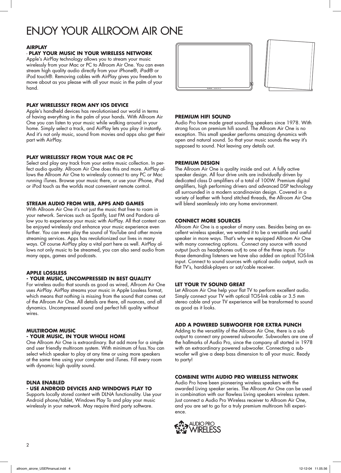 ENJOY YOUR ALLROOM AIR ONEAIRPLAY - PLAY YOUR MUSIC IN YOUR WIRELESS NETWORK Apple’s AirPlay technology allows you to stream your music wirelessly from your Mac or PC to Allroom Air One. You can even stream high quality audio directly from your iPhone®, iPad® or iPod touch®. Removing cables with AirPlay gives you freedom to move about as you please with all your music in the palm of your hand.PLAY WIRELESSLY FROM ANY IOS DEVICEApple’s handheld devices has revolutionised our world in terms of having everything in the palm of your hands. With Allroom Air One you can listen to your music while walking around in your home. Simply select a track, and AirPlay lets you play it instantly. And it’s not only music, sound from movies and apps also get their part with AirPlay.PLAY WIRELESSLY FROM YOUR MAC OR PCSelect and play any track from your entire music collection. In per-fect audio quality. Allroom Air One does this and more. AirPlay al-lows the Allroom Air One to wirelessly connect to any PC or Mac running iTunes. Browse your music there, or use your iPhone, iPad or iPod touch as the worlds most convenient remote control.STREAM AUDIO FROM WEB, APPS AND GAMESWith Allroom Air One it’s not just the music that free to roam in your network. Services such as Spotify, Last FM and Pandora al-low you to experience your music with AirPlay. All that content can be enjoyed wirelessly and enhance your music experience even further. You can even play the sound of YouTube and other movie streaming services. Apps has revolutionized our lives in many ways. Of course AirPlay play a vital part here as well. AirPlay al-lows not only music to be streamed, you can also send audio from many apps, games and podcasts.APPLE LOSSLESS - YOUR MUSIC, UNCOMPRESSED IN BEST QUALITYFor wireless audio that sounds as good as wired, Allroom Air One uses AirPlay. AirPlay streams your music in Apple Lossless format, which means that nothing is missing from the sound that comes out of the Allroom Air One. All details are there, all nuances, and all dynamics. Uncompressed sound and perfect hiﬁ  quality without wires.MULTIROOM MUSIC - YOUR MUSIC, IN YOUR WHOLE HOMEOne Allroom Air One is extraordinary. But add more for a simple and user friendly multiroom system. With minimum of fuss.You can select which speaker to play at any time or using more speakers at the same time using your computer and iTunes. Fill every room with dynamic high quality sound.DLNA ENABLED - USE ANDROID DEVICES AND WINDOWS PLAY TO Supports locally stored content with DLNA functionality. Use your Android phone/tablet, Windows Play To and play your music wirelessly in your network. May require third party software.PREMIUM HIFI SOUNDAudio Pro have made great sounding speakers since 1978. With strong focus on premium hiﬁ  sound. The Allroom Air One is no exception. This small speaker performs amazing dynamics with open and natural sound. So that your music sounds the way it’s supposed to sound. Not leaving any details out. PREMIUM DESIGNThe Allroom Air One is quality inside and out. A fully active speaker design. All four drive units are individually driven by dedicated class D ampliﬁ ers of a total of 100W. Premium digital ampliﬁ ers, high performing drivers and advanced DSP technology all surrounded in a modern scandinavian design. Covered in a variety of leather with hand stitched threads, the Allroom Air One will blend seamlessly into any home environment.CONNECT MORE SOURCESAllroom Air One is a speaker of many uses. Besides being an ex-cellent wireless speaker, we wanted it to be a versatile and useful speaker in more ways. That’s why we equipped Allroom Air One with many connecting options.  Connect any source with sound output (such as headphones out) to one of the three inputs. For those demanding listeners we have also added an optical TOS-link input. Connect to sound sources with optical audio output, such as ﬂ at TV’s, harddisk-players or sat/cable receiver.LET YOUR TV SOUND GREAT Let Allroom Air One help your ﬂ at TV to perform excellent audio. Simply connect your TV with optical TOS-link cable or 3.5 mm stereo cable and your TV experience will be transformed to sound as good as it looks.ADD A POWERED SUBWOOFER FOR EXTRA PUNCHAdding to the versatility of the Allroom Air One, there is a sub output to connect any powered subwoofer. Subwoofers are one of the hallmarks of Audio Pro, since the company all started in 1978 with an extraordinary powered subwoofer. Connecting a sub-woofer will give a deep bass dimension to all your music. Ready to party!COMBINE WITH AUDIO PRO WIRELESS NETWORKAudio Pro have been pioneering wireless speakers with the awarded Living speaker series. The Allroom Air One can be used in combination with our ﬂ awless Living speakers wireless system. Just connect a Audio Pro Wireless receiver to Allroom Air One, and you are set to go for a truly premium multiroom hiﬁ  experi-ence.2allroom_airone_USERmanual.indd   4 12-12-04   11.05.56
