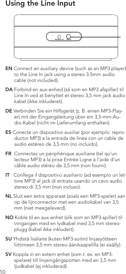 10EN Connect an auxiliary device (such as an MP3 player) to the Line In jack using a stereo 3.5mm audio cable (not included).DA Forbind en aux-enhed (så som en MP3 afspiller) til Line In ved at benyttet et stereo 3,5 mm jack audio kabel (ikke inkluderet).DE Verbinden Sie ein Hilfsgerät (z. B. einen MP3-Play-er) mit der Eingangsleitung über ein 3,5-mm-Au-dio-Kabel (nicht im Lieferumfang enthalten).ES Conecte un dispositivo auxiliar (por ejemplo: repro-ductor MP3) a la entrada de línea con un cable de audio estéreo de 3,5 mm (no incluido).FR  Connectez un périphérique auxiliaire (tel qu’un lecteur MP3) à la prise Entrée Ligne à l’aide d’un câble audio stéréo de 3,5 mm (non fourni).IT   Conllega il dispositivo ausiliario (ad esempio un let-tore MP3) al jack di entrata usando un cavo audio stereo di 3,5 mm (non incluso). NL Sluit een extra apparaat (zoals een MP3-speler) aan op de lijnconnector met een audiokabel van 3,5 mm (niet meegeleverd).NO Koble til en aux-enhet (slik som en MP3-spiller) til inngangen med en lydkabel med 3,5 mm stereo-plugg (kabel ikke inkludert).SU Yhdistä lisälaite (kuten MP3-soitin) linjasyötteen liittimeen 3,5 mm stereo-äänikaapelilla (ei sisälly).SV Koppla in en extern enhet (som t. ex. en MP3-spelare) till linjeingångsporten med en 3,5 mm ljudkabel (ej inkluderad).Using the Line Input