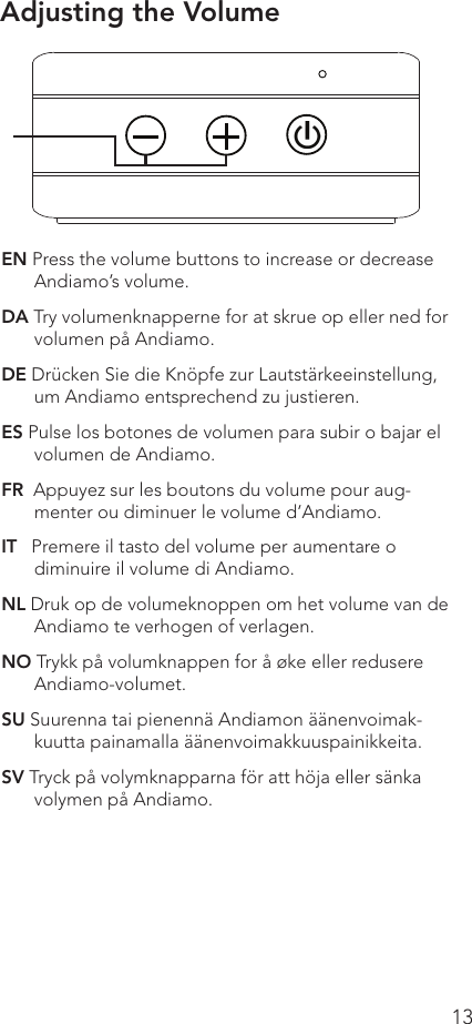 13EN Press the volume buttons to increase or decrease Andiamo’s volume.DA Try volumenknapperne for at skrue op eller ned for volumen på Andiamo.DE Drücken Sie die Knöpfe zur Lautstärkeeinstellung, um Andiamo entsprechend zu justieren.ES Pulse los botones de volumen para subir o bajar el volumen de Andiamo.FR  Appuyez sur les boutons du volume pour aug-menter ou diminuer le volume d’Andiamo.IT   Premere il tasto del volume per aumentare o diminuire il volume di Andiamo.NL Druk op de volumeknoppen om het volume van de Andiamo te verhogen of verlagen.NO Trykk på volumknappen for å øke eller redusere Andiamo-volumet.SU Suurenna tai pienennä Andiamon äänenvoimak-kuutta painamalla äänenvoimakkuuspainikkeita.SV Tryck på volymknapparna för att höja eller sänka volymen på Andiamo.Adjusting the Volume