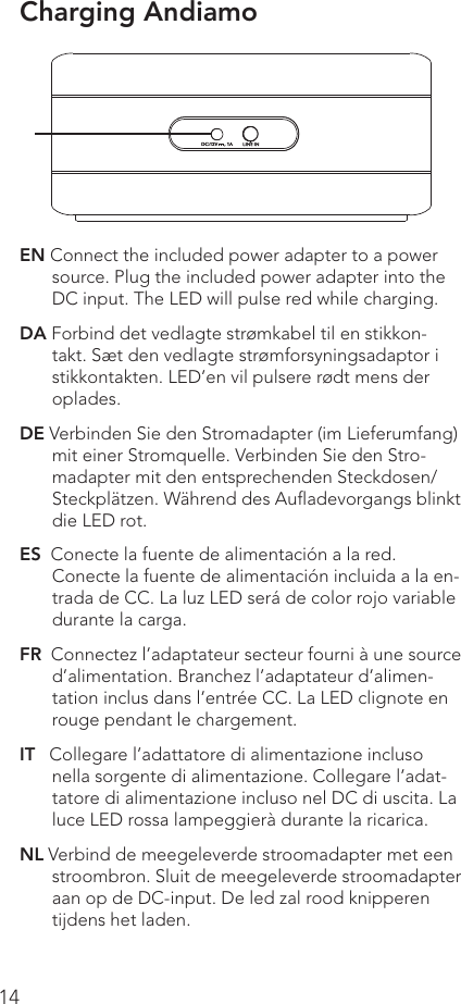 14EN Connect the included power adapter to a power source. Plug the included power adapter into the DC input. The LED will pulse red while charging.DA Forbind det vedlagte strømkabel til en stikkon-takt. Sæt den vedlagte strømforsyningsadaptor i stikkontakten. LED’en vil pulsere rødt mens der oplades.DE Verbinden Sie den Stromadapter (im Lieferumfang) mit einer Stromquelle. Verbinden Sie den Stro-madapter mit den entsprechenden Steckdosen/Steckplätzen. Während des Auﬂadevorgangs blinkt die LED rot.ES  Conecte la fuente de alimentación a la red. Conecte la fuente de alimentación incluida a la en-trada de CC. La luz LED será de color rojo variable durante la carga.FR  Connectez l’adaptateur secteur fourni à une source d’alimentation. Branchez l’adaptateur d’alimen-tation inclus dans l’entrée CC. La LED clignote en rouge pendant le chargement.IT   Collegare l’adattatore di alimentazione incluso nella sorgente di alimentazione. Collegare l’adat-tatore di alimentazione incluso nel DC di uscita. La luce LED rossa lampeggierà durante la ricarica.NL Verbind de meegeleverde stroomadapter met een stroombron. Sluit de meegeleverde stroomadapter aan op de DC-input. De led zal rood knipperen tijdens het laden. Charging Andiamo